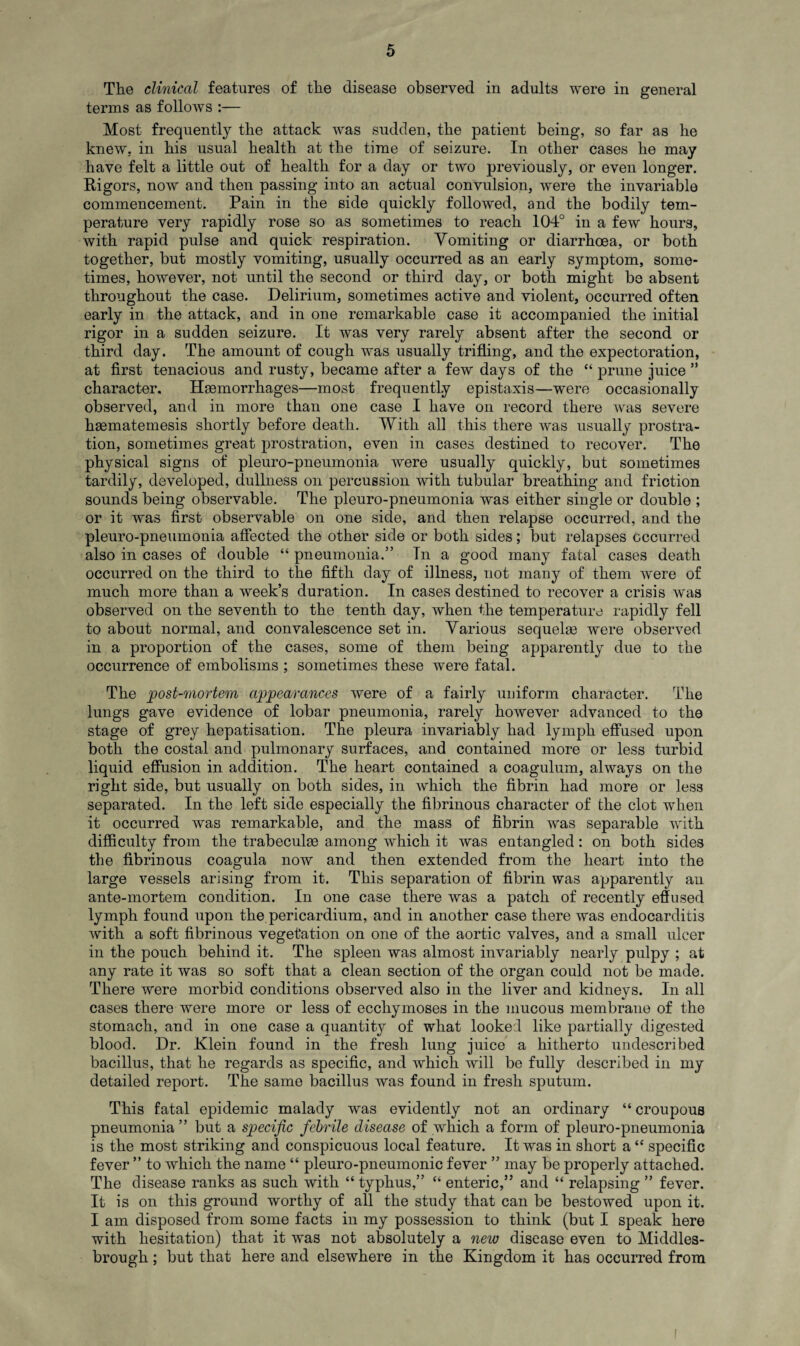 The clinical features of the disease observed in adults were in general terms as follows :— Most frequently the attack was sudden, the patient being, so far as he knew, in his usual health at the time of seizure. In other cases he may have felt a little out of health for a day or two previously, or even longer. Rigors, now and then passing into an actual convulsion, were the invariable commencement. Pain in the side quickly followed, and the bodily tem¬ perature very rapidly rose so as sometimes to reach 104° in a few hours, with rapid pulse and quick respiration. Vomiting or diarrhoea, or both together, but mostly vomiting, usually occurred as an early symptom, some¬ times, however, not until the second or third day, or both might be absent throughout the case. Delirium, sometimes active and violent, occurred often early in the attack, and in one remarkable case it accompanied the initial rigor in a sudden seizure. It was very rarely absent after the second or third day. The amount of cough was usually trifling, and the expectoration, at first tenacious and rusty, became after a few days of the “ prune juice ” character. Haemorrhages—most frequently epistaxis—were occasionally observed, and in more than one case I have on record there was severe haematemesis shortly before death. With all this there was usually prostra¬ tion, sometimes great prostration, even in cases destined to recover. The physical signs of pleuro-pneumonia were usually quickly, but sometimes tardily, developed, dullness on percussion with tubular breathing and friction sounds being observable. The pleuro-pneumonia was either single or double ; or it was first observable on one side, and then relapse occurred, and the pleuro-pneumonia affected the other side or both sides; but relapses occurred also in cases of double “ pneumonia.” In a good many fatal cases death occurred on the third to the fifth day of illness, not many of them w'ere of much more than a week’s duration. In cases destined to recover a crisis was observed on the seventh to the tenth day, when the temperature rapidly fell to about normal, and convalescence set in. Various sequelae were observed in a proportion of the cases, some of them being apparently due to the occurrence of embolisms ; sometimes these were fatal. The post-mortem appearances were of a fairly uniform character. The lungs gave evidence of lobar pneumonia, rarely however advanced to the stage of grey hepatisation. The pleura invariably had lymph effused upon both the costal and pulmonary surfaces, and contained more or less turbid liquid effusion in addition. The heart contained a coagulum, always on the right side, but usually on both sides, in which the fibrin had more or less separated. In the left side especially the fibrinous character of the clot when it occurred was remarkable, and the mass of fibrin was separable with difficulty from the trabeculae among which it was entangled: on both sides the fibrinous coagula now and then extended from the heart into the large vessels arising from it. This separation of fibrin was apparently an ante-mortem condition. In one case there was a patch of recently effused lymph found upon the pericardium, and in another case there was endocarditis with a soft fibrinous vegetation on one of the aortic valves, and a small ulcer in the pouch behind it. The spleen was almost invariably nearly pulpy ; at any rate it was so soft that a clean section of the organ could not be made. There were morbid conditions observed also in the liver and kidneys. In all cases there were more or less of ecchymoses in the mucous membrane of the stomach, and in one case a quantity of what looked like partially digested blood. Dr. Klein found in the fresh lung juice a hitherto undescribed bacillus, that, he regards as specific, and which will be fully described in my detailed report. The same bacillus was found in fresh sputum. This fatal epidemic malady was evidently not an ordinary “ croupous pneumonia ” but a specific febrile disease of which a form of pleuro-pneumonia is the most striking and conspicuous local feature. It was in short a“ specific fever ” to which the name “ pleuro-pneumonic fever ” may be properly attached. The disease ranks as such with “ typhus,” “ enteric,” and “ relapsing ” fever. It is on this ground worthy of all the study that can be bestowed upon it. I am disposed from some facts in my possession to think (but I speak here with hesitation) that it was not absolutely a new disease even to Middles¬ brough ; but that here and elsewhere in the Kingdom it has occurred from I