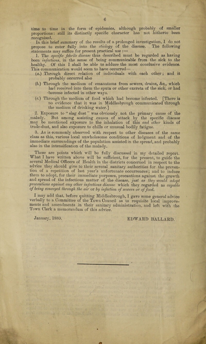time to time in the form of epidemics, although probably of smaller proportions: still its distinctly specific character has not hitherto been recognised. In this brief summary of the results of a prolonged investigation, I do not propose to enter fully into the etiology of the disease. The following statements may suffice for present practical use :— 1. The specific febrile disease thus described must be regarded as having been infectious, in the sense of being communicable from the sick to the healthy. Of this I shall be able to adduce the most conclusive evidence. This communication would seem to have occurred— . {a.) Through direct relation of individuals with each other; and it probably occurred also (b.) Through the medium of emanations from sewers, drains, &c., which had received into them the sputa or other excreta of the sick, or had •become infected in other ways. (c.) Through the medium of food which had become infected. [There is no evidence that it Was in Middlesbrough communicated through the medium of drinking water.] 2. Exposure to t£ slag dust ” was obviously not the primary cause of the malady. But among assisting causes of attack by the specific disease may be mentioned exposure to the inhalation of this and other kinds of trade-dust, and also exposure to chills or unusual bodily fatigue. 3. As is commonly observed with respect to other diseases of the same class as this, various local unwholesome conditions of lodgment and of the immediate surroundings of the population assisted in the spread, and probably also in the intensification of the malady. These are points which will be fully discussed in my detailed report. What I have written above will be sufficient, for the present, to guide the several Medical Officers of Health in the districts concerned in respect to the advice they should give to their several sanitary authorities for the preven¬ tion of a repetition of last year’s unfortunate occurrences; and to induce them to adopt, for their immediate purposes, precautions against the growth and spread of the infectious matter of the disease, just as they would adopt precautions against any other infectious disease which they regarded as capable of being conveyed through the air or by infection of sewers or of food. I may add that, before quitting Middlesbrough, I gave some general advice verbally to a Committee of the Town Council as to requisite local improve¬ ments and amendments in their sanitary administration, and left with the Town Clerk a memorandum of this advice. January, 1889. EDWARD BALLARD.