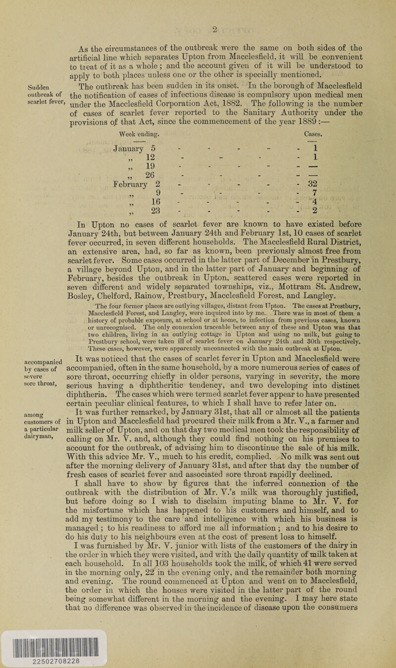 As the circumstances of the outbreak were the same on both sides of the artificial line which separates Upton from Macclesfield, it will be convenient to treat of it as a whole ; and the account given of it will be understood to apply to both places unless one or the other is specially mentioned. Sudden The outbreak has been sudden in its onset. In the borough of Macclesfield outbreak of ^he notification of cases of infectious disease is compulsory upon medical men scarlet fever, unqer the Macclesfield Corporation Act, 1882. The following is the number of cases of scarlet fever reported to the Sanitary Authority under the provisions of that Act, since the commencement of the year 1889 :— accompanied by cases of severe sore throat, among customers of a particular dairyman, Week ending. Cases. - 1 - 1 - 32 - 7 - 4 - 2 In Upton no cases of scarlet fever are known to have existed before January 24th, but between January 24th and February 1st, 10 cases of scarlet fever occurred, in seven different households. The Macclesfield Rural District, an extensive area, had, so far as known, been previously almost free from scarlet fever. Some cases occurred in the latter part of December in Prestbury, a village beyond Upton, and in the latter part of January and beginning of February, besides the outbreak in Upton, scattered cases were reported in seven different and widely separated townships, viz., Mottram St. Andrew, Bosley, Chelford, Rainow, Prestbury, Macclesfield Forest, and Langley. The four former places are outlying villages, distant from Tipton. The cases at Prestbury, Macclesfield Forest, and Langley, were inquired into by me. . There was in most of them a history of probable exposure, at school or at home, to infection from previous cases, known or unrecognised. The only connexion traceable between any of these and Upton was that two children, living in an outlying cottage in Upton and using no milk, but going to Prestbury school, were taken ill of scarlet fever on January 24th and 30th respectively. These cases, however, were apparently unconnected with the main outbreak at Upton. It was noticed that the cases of scarlet fever in Upton and Macclesfield were accompanied, often in the same household, by a more numerous series of cases of sore throat, occurring chiefly in older persons, varying in severity, the more serious having a diphtheritic tendency, and two developing into distinct diphtheria. The cases which were termed scarlet fever appear to have presented certain peculiar clinical features, to which I shall have to refer later on. It was further remarked, by January 31st, that all or almost all the patients in Upton and Macclesfield had procured their milk from a Mr. V., a farmer and milk seller of Upton, and on that day two medical men took the responsibility of calling on Mr. Y. and, although they could find nothing on his premises to account for the outbreak, of advising him to discontinue the sale of his milk. With this advice Mr. V., much to his credit, complied. Uo milk was sent out after the morning delivery of January 31st, and after that day the number of fresh cases of scarlet fever and associated sore throat rapidly declined. I shall have to show by figures that the inferred connexion of the outbreak with the distribution of Mr. Y.’s milk was thoroughly justified, but before doing so I wish to disclaim imputing blame to Mr. V. for the misfortune which has happened to his customers and himself, and to add my testimony to the care and intelligence with which his business is managed ; to his readiness to afford me all information ; and to his desire to do his duty to his neighbours even at the cost of present loss to himself. I was furnished by Mr. Y. junior with lists of the customers of the dairy in the order in which they were visited, and with the daily quantity of milk taken at each household. In all 103 households took the milk, of which 41 were served in the morning only, 22 in the evening only, and the remainder both morning and evening. The round commenced at Upton and went on to Macclesfield, the order in which the houses were visited in the latter part of the round being somewhat different in the morning and the evening. I may here state that no difference was observed in the incidence of disease upon the consumers January 5 „ 12 19 26 February 2 9 „ 16 23 a 22502708228