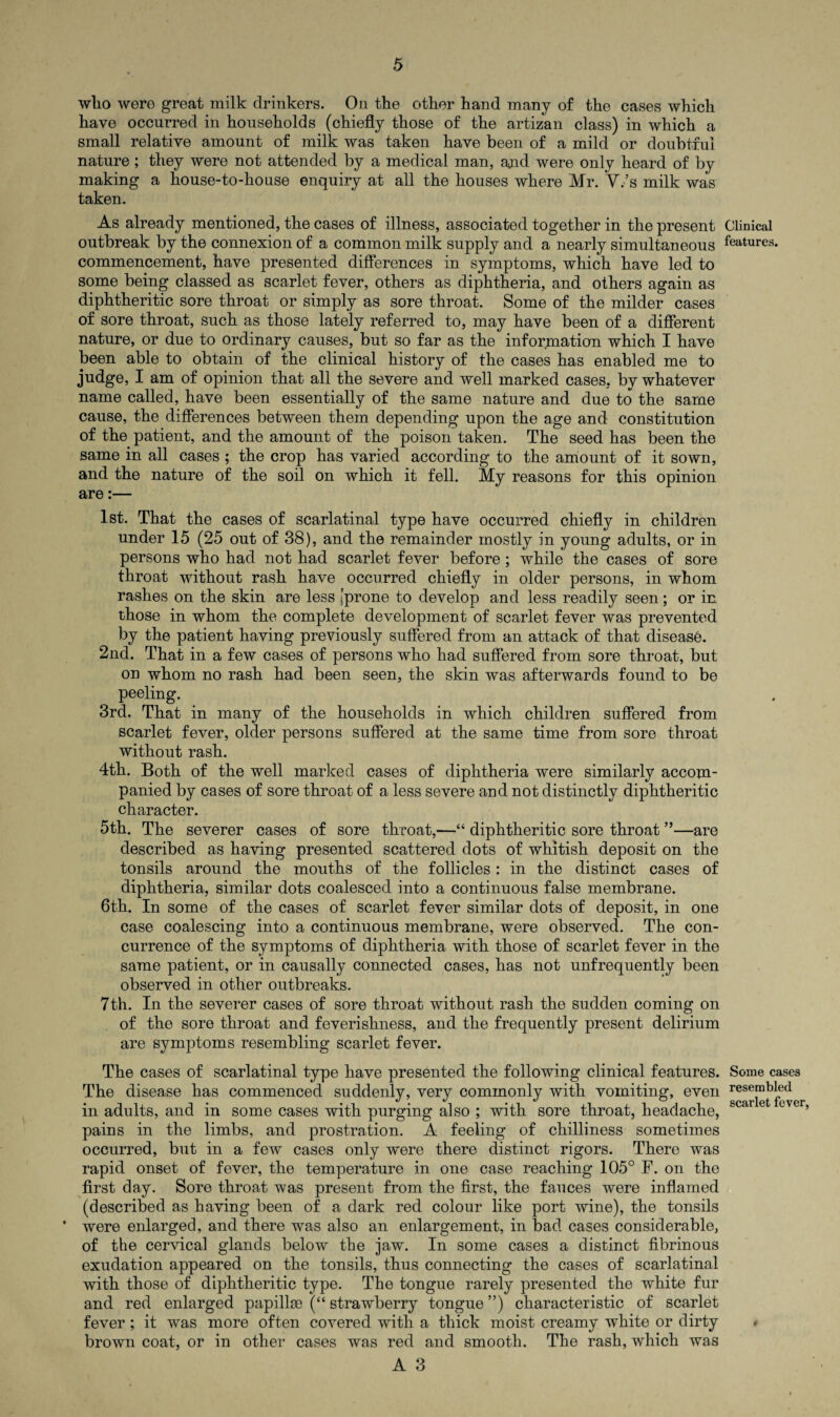 who were great milk drinkers. On the other hand many of the cases which have occurred in households (chiefly those of the artizan class) in which a small relative amount of milk was taken have been of a mild or doubtful nature; they were not attended by a medical man, and were only heard of by making a house-to-house enquiry at all the houses where Mr. V.’s milk was taken. As already mentioned, the cases of illness, associated together in the present outbreak by the connexion of a common milk supply and a nearly simultaneous commencement, have presented differences in symptoms, which have led to some being classed as scarlet fever, others as diphtheria, and others again as diphtheritic sore throat or simply as sore throat. Some of the milder cases of sore throat, such as those lately referred to, may have been of a different nature, or due to ordinary causes, but so far as the information which I have been able to obtain of the clinical history of the cases has enabled me to judge, I am of opinion that all the severe and well marked cases, by whatever name called, have been essentially of the same nature and due to the same cause, the differences between them depending upon the age and constitution of the patient, and the amount of the poison taken. The seed has been the same in all cases ; the crop has varied according to the amount of it sown, and the nature of the soil on which it fell. My reasons for this opinion are:— 1st. That the cases of scarlatinal type have occurred chiefly in children under 15 (25 out of 38), and the remainder mostly in young adults, or in persons who had not had scarlet fever before; while the cases of sore throat without rash have occurred chiefly in older persons, in whom rashes on the skin are less [prone to develop and less readily seen; or in those in whom the complete development of scarlet fever was prevented by the patient having previously suffered from an attack of that disease. 2nd. That in a few cases of persons who had suffered from sore throat, but on whom no rash had been seen, the skin was afterwards found to be peeling. 3rd. That in many of the households in which children suffered from scarlet fever, older persons suffered at the same time from sore throat without rash. 4th. Both of the well marked cases of diphtheria were similarly accom¬ panied by cases of sore throat of a less severe and not distinctly diphtheritic character. 5th. The severer cases of sore throat,—“ diphtheritic sore throat ”—are described as having presented scattered dots of whitish deposit on the tonsils around the mouths of the follicles: in the distinct cases of diphtheria, similar dots coalesced into a continuous false membrane. 6th. In some of the cases of scarlet fever similar dots of deposit, in one case coalescing into a continuous membrane, were observed. The con¬ currence of the symptoms of diphtheria with those of scarlet fever in the same patient, or in causally connected cases, has not unfrequently been observed in other outbreaks. 7th. In the severer cases of sore throat without rash the sudden coming on of the sore throat and feverishness, and the frequently present delirium are symptoms resembling scarlet fever. The cases of scarlatinal type have presented the following clinical features. The disease has commenced suddenly, very commonly with vomiting, even in adults, and in some cases with purging also ; with sore throat, headache, pains in the limbs, and prostration. A feeling of chilliness sometimes occurred, but in a few cases only were there distinct rigors. There was rapid onset of fever, the temperature in one case reaching 105° F. on the first day. Sore throat was present from the first, the fauces were inflamed (described as having been of a dark red colour like port wine), the tonsils • were enlarged, and there was also an enlargement, in bad cases considerable, of the cervical glands below the jaw. In some cases a distinct fibrinous exudation appeared on the tonsils, thus connecting the cases of scarlatinal with those of diphtheritic type. The tongue rarely presented the white fur and red enlarged papillae (“ strawberry tongue ”) characteristic of scarlet fever; it was more often covered with a thick moist creamy white or dirty brown coat, or in other cases was red and smooth. The rash, which was A 3 Clinical features. Some cases resembled scarlet fever,