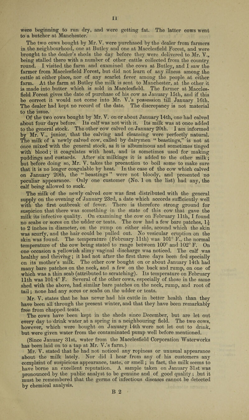 were beginning to run dry, and were getting fat. The latter cows went to a butcher at Manchester. The two cows bought by Mr. V. were purchased by the dealer from farmers in the neighbourhood, one at Butley and one at Macclesfield Forest, and were brought to the dealers sheds the day before they were delivered to Mr. V., being stalled there with a number of other cattle collected from the country round. I visited the farm and examined the cows at Butley, and I saw the farmer from Macclesfield Forest, but did not learn of any illness among the cattle at either place, nor of any scarlet fever among the people at either farm. At the farm at Butley the milk is sent to Manchester, at the other it is made into butter which is sold in Macclesfield. The farmer at Maccles¬ field Forest gives the date of purchase of his cow as January 15th, and if this be correct it would not come into Mr. V.’s possession till January 16th. The dealer had kept no record of the date. The discrepancy is not material to the issue. Of the two cows bought by Mr. Y. on or about January 14th, one had calved about four days before. Its calf was not with it. Its milk was at once added to the general stock. The other cow calved on January 20th. I am informed by Mr. V., junior, that the calving and cleansing were perfectly natural. The milk of a newly calved cow, called by dairymen “ beastings,” is not at once mixed with the general stock, as it is albuminous and sometimes tinged with blood ; it coagulates with heat, and is sometimes used for making puddings and custards. After six milkings it is added to the other milk; but before doing so, Mr. Y. takes the precaution to boil some to make sure that it is no longer coagulable by heat. In the case of the cow which calved on January 20th, the “ beastings ” were not bloody, and presented no peculiar appearance. Only one customer (No. 1 on the list) had any, the calf being allowed to suck. The milk of the newly calved cow was first distributed with the general supply on the evening of January 23rd, a date which accords sufficiently well with the first outbreak of fever. There is therefore strong ground for suspicion that there was something in the state of this cow that gave the milk its infective quality. On examining the cow on February 11th, I found no scabs or sores on the udder or teats. The cow had a few bare patches, 1^ to 2 inches in diameter, on the rump on either side, around which the skin was scurfy, and the hair could be pulled out. No vesicular eruption on the skin was found. The temperature (February 11th) was 101° F., the normal temperature of the cow being stated to range between 100° and 102° F. On one occasion a yellowish slimy vaginal discharge was noticed. The calf was healthy and thriving; it had not after the first three days been fed specially on its mothers milk. The other cow bought on or about January 14th had many bare patches on the neck, and a few on the back and rump, on one of which was a thin scab (attributed to scratching). Its temperature on February 11th was 101*4° F. Several of the other cows, especially of those in the same shed with the above, had similar bare patches on the neck, rump, and root of tail; none had any sores or scabs on the udder or teats. Mr. Y. states that he has never had his cattle in better health than they have been all through the present winter, and that they have been remarkably free from chapped teats. The cows have been kept in the sheds since December, but are let out every day to drink water at a spring in a neighbouring field. The two cows, however, which were bought on January 14th were not let out to drink, but were given water from the contaminated pump well before mentioned. (Since January 31st, water from the Macclesfield Corporation Waterworks has been laid on to a tap at Mr. Y.’s farm.) Mr. Y. stated that he had not noticed any ropiness or unusual appearance about the milk lately. Nor did I hear from any of his customers any complaint of suspicious appearance, taste, or smell; in fact, the milk seems to have borne an excellent reputation. A sample taken on January 31st was pronounced by the public analyst to be genuine and of good quality; but it must be remembered that the germs of infectious diseases cannot be detected by chemical analysis. B 2 '