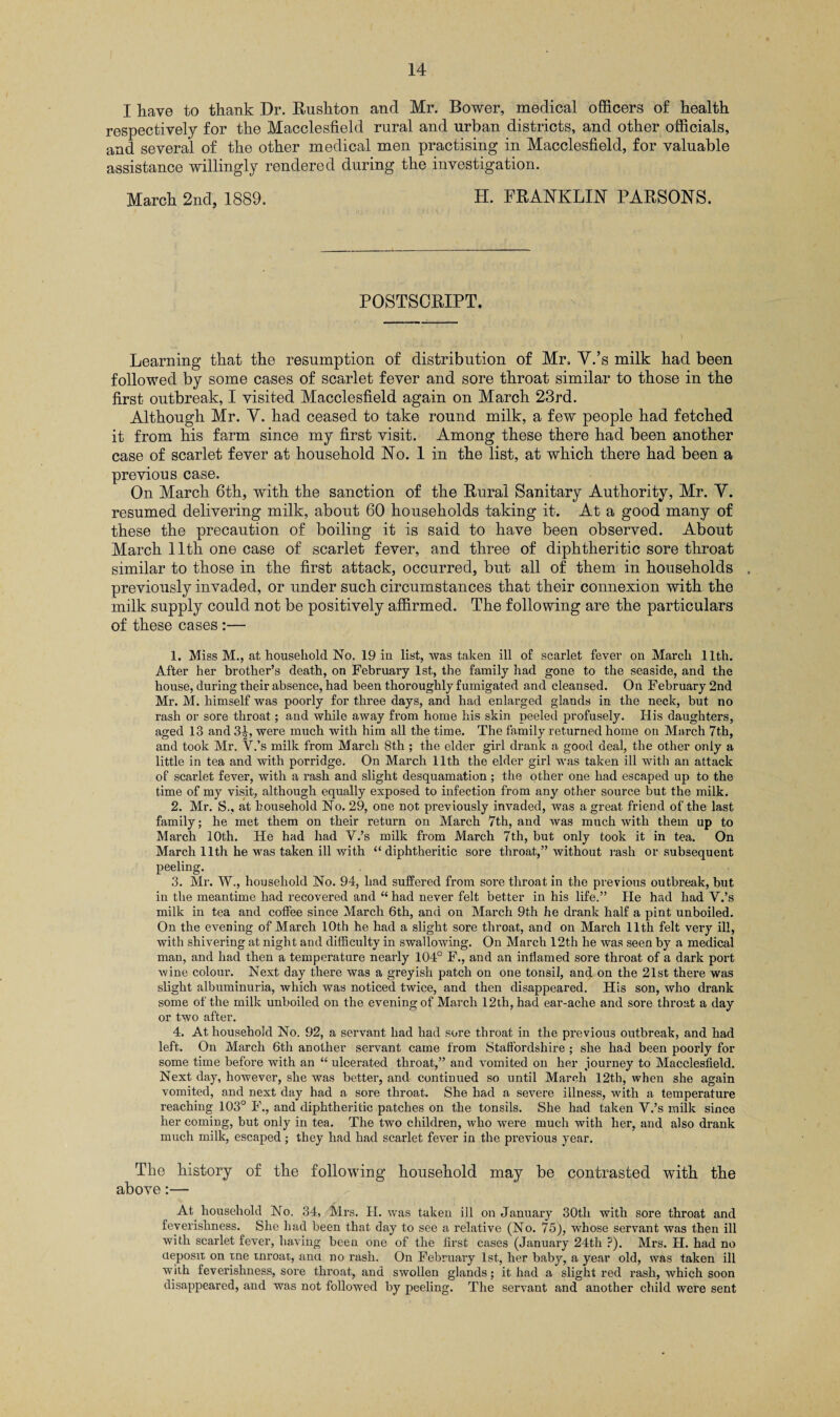 I have to thank Dr. Rushton and Mr. Bower, medical officers of health respectively for the Macclesfield rural and urban districts, and other officials, and several of the other medical men practising in Macclesfield, for valuable assistance willingly rendered during the investigation. March 2nd, 1889. H. FRANKLIN PARSONS. POSTSCRIPT. Learning that the resumption of distribution of Mr. Y.’s milk had been followed by some cases of scarlet fever and sore throat similar to those in the first outbreak, I visited Macclesfield again on March 23rd. Although Mr. Y. had ceased to take round milk, a few people had fetched it from his farm since my first visit. Among these there had been another case of scarlet fever at household No. 1 in the list, at which there had been a previous case. On March 6th, with the sanction of the Rural Sanitary Authority, Mr. V. resumed delivering milk, about 60 households taking it. At a good many of these the precaution of boiling it is said to have been observed. About March 11th one case of scarlet fever, and three of diphtheritic sore throat similar to those in the first attack, occurred, but all of them in households previously invaded, or under such circumstances that their connexion with the milk supply could not be positively affirmed. The following are the particulars of these cases:— 1. Miss M., at household No. 19 in list, was taken ill of scarlet fever on March 11th. After her brother’s death, on February 1st, the family had gone to the seaside, and the house, during their absence, had been thoroughly fumigated and cleansed. On February 2nd Mr. M. himself was poorly for three days, and had enlarged glands in the neck, but no rash or sore throat; and while away from home his skin peeled profusely. His daughters, aged 13 and 3|, were much with him all the time. The family returned home on March 7th, and took Mr. Y.’s milk from March 8th; the elder girl drank a good deal, the other only a little in tea and with porridge. On March 11th the elder girl was taken ill with an attack of scarlet fever, with a rash and slight desquamation; the other one had escaped up to the time of my visit, although equally exposed to infection from any other source but the milk. 2. Mr. S., at household No. 29, one not previously invaded, was a great friend of the last family; he met them on their return on March 7th, and was much with them up to March 10th. He had had V.’s milk from March 7th, but only took it in tea. On March 11th he was taken ill with “diphtheritic sore throat,” without rash or subsequent peeling. 3. Mr. W., household No. 94, had suffered from sore throat in the previous outbreak, but in the meantime had recovered and “ had never felt better in his life.” He had had Y.’s milk in tea and coffee since March 6th, and on March 9th he drank half a pint unboiled. On the evening of March 10th he had a slight sore throat, and on March 11th felt very ill, with shivering at night and difficulty in swallowing. On March 12th he was seen by a medical man, and had then a temperature nearly 104° F., and an inflamed sore throat of a dark port wine colour. Next day there was a greyish patch on one tonsil, and on the 21st there was slight albuminuria, which was noticed twice, and then disappeared. His son, who drank some of the milk unboiled on the evening of March 12th, had ear-ache and sore throat a day or two after. 4. At household No. 92, a servant had had sore throat in the previous outbreak, and had left. On March 6th another servant came from Staffordshire ; she had been poorly for some time before with an “ ulcerated throat,” and vomited on her journey to Macclesfield. Next day, however, she was better, and continued so until March 12th, when she again vomited, and next day had a sore throat. She had a severe illness, with a temperature reaching 103° F., and diphtheritic patches on the tonsils. She had taken V.’s milk since her coming, but only in tea. The two children, who were much with her, and also drank much milk, escaped; they had had scarlet fever in the previous year. The history of the following household may be contrasted with the above:— At household No. 34, Mrs. H. was taken ill on January 30th with sore throat and feverishness. She had been that day to see a relative (No. 75), whose servant was then ill with scarlet fever, having been one of the first cases (January 24th ?). Mrs. H. had no deposit on tne tnroat, ana no rash. On February 1st, her baby, a year old, was taken ill with feverishness, sore throat, and swollen glands; it had a slight red rash, which soon disappeared, and was not followed by peeling. The servant and another child were sent