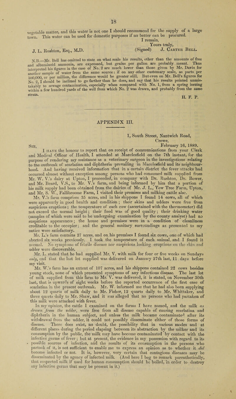 vegetable matter, and this water is not one I should recommend for the supply of a town. This water can be used for domestic purposes if no better can be procured. I remain, large J. L. Rushton, Esq., M.D. Yours truly, (Signed) J. Carter Bell. ^ 3_yp. 3ell has omitted to state on what scale his results, other than the amounts of free and albuminoid ammonia, are expressed, but grains per gallon are probably meant. Thus interpreted his figures in the case of No. 2 are much lower than those given by Mr. Davis for another sample of water from the same source: if on any other customary scale, as parts per 1O0 000 or per million, the difference would be greater still. But even on Mr. Bell’s figures for No'2 I should be inclined to go farther than he does, and say that his results pointed unmis¬ takably to sewage contamination, especially when compared with No. 1, from a spring issuing within a few hundred yards of the well from which No. 2 was drawn, and probably from the same atrata' H. F. P. APPENDIX III. 1, South Street, Nantwich Road, Crewe, Sir, February 16, 1889. I have the honour to report that on receipt of communications from your Clerk and Medical Officer of Health, I attended at Macclesfield on the 7th instant, for the purpose of rendering my assistance as a veterinary surgeon in the investigations relating to the outbreak of scarlatina and diphtheria prevailing in Macclesfield and its neighbour¬ hood. And having received information that in a certain district the fever attacks had occurred almost without exception among persons who had consumed milk supplied from Mr. W. Y.’s dairy at Upton, I proceeded, in company with Dr. Rushton, Dr. Bower, and Mr. Beard, Y.S., to Mr. V.’s farm, and being informed by him that a, portion of his milk supply had been obtained from the dairies of Mr. J. L., Yew Tree Farm, Upton, and Mr. S. \V., Fallibroome Farm, I visited their premises and milking cattle also. Mr. Y.’s farm comprises 35 acres, and in his shippons I found 14 cows, all of which were apparently in good health and condition ; their skins and udders were free from suspicious eruptions ; the temperature of each cow (ascertained with the thermometer) did not exceed the normal height; their food was of good quality; their drinking water (^samples of which were said to be undergoing examination by the county analyst) had no suspicious appearances; the house and premises were in a condition of cleanliness creditable to the occupier; and the general sanitary surroundings as presented to my notice were satisfactory. Mr. L.’s farm contains 27 acres, and on his premises I found six cows, one of which had aborted six weeks previously. I took the temperature of each animal, and I found it normal. No symptoms of febrile disease nor suspicious looking eruptions on the skin and udder were discoverable. Mr. L. stated that he had supplied Mr. Y. with milk for four or five weeks on Sundays only, and that the last lot supplied was delivered on January 27th last, 11 days before my visit. Mr. W.’s farm has an extent of 107 acres, and his shippons contained 22 cows besides young stock, none of which presented symptoms of any infectious disease. The last lot of milk supplied from this farm to Mr. Y. was delivered, it is stated, on November 30th last, that is upwards of eight weeks before the reported occurrence of the first case of scarlatina in the present outbreak. Mr. W. informed me that he had also been supplying about 12 quarts of milk daily to Mr. Fisher, 12 quarts daily to Mr. Whittaker, and three quarts daily to Mr. Shaw, and it vvas alleged that no persons who had partaken of this milk were attacked with fever. In my opinion, the cattle I examined on the farms I have named, and the milk as drawn Jrom the udder, were free from all disease capable of causing scarlatina and diphtheria in the human subject, and unless the milk became contaminate^ after its withdrawal from the udder, it could not possibly disseminate either of those forms of disease. There does exist, no doubt, the possibility that in various modes and at different places during the period elapsing between its abstraction by the milker and its consumption by the public, the milk may have become contaminated by contact with the infective germs of fever ; but at present, the evidence in my possession with regard to its possible sources of infection, and the results of its consumption in the persons who partook of it, is not sufficient to enable me to express an opinion as to whether it did become infected or not. It is, however, very certain that contagious diseases may be disseminated by the agency of infected milk. (And here I beg to remark parenthetically, that suspected milk if used for human consumption should be boiled, in order to destroy any infective germs that may be present in it.)