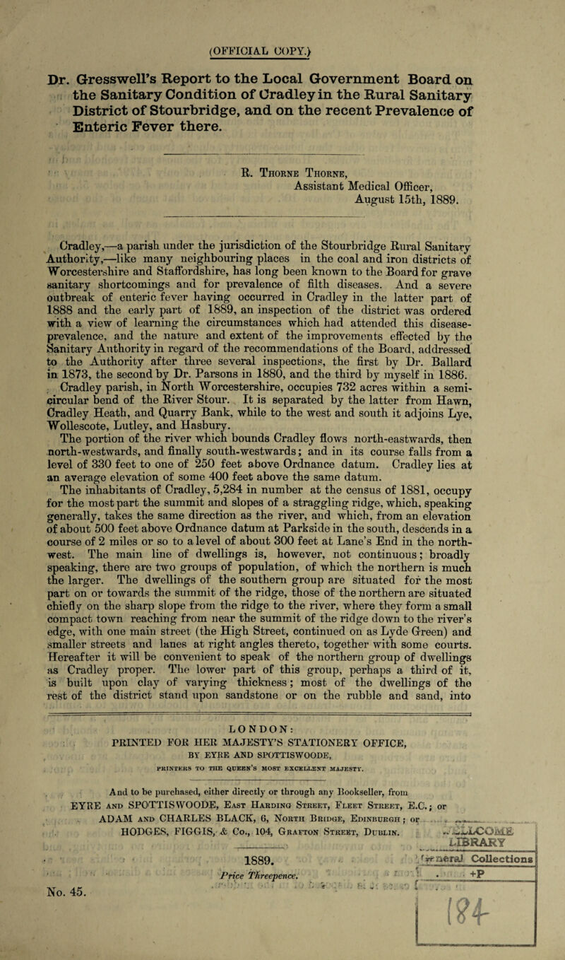 (OFFICIAL COPY.) Dr. Gresswell’s Report to the Local Government Board on the Sanitary Condition of Cradley in the Rural Sanitary District of Stourbridge, and on the recent Prevalence of Enteric Fever there. R. Thorne Thorne, Assistant Medical Officer, August 15th, 1889. Cradley,—a parish under the jurisdiction of the Stourbridge Rural Sanitary Authority,—like many neighbouring places in the coal and iron districts of Worcestershire and Staffordshire, has long been known to the Board for grave sanitary shortcomings and for prevalence of filth diseases. And a severe outbreak of enteric fever having occurred in Cradley in the latter part of 1888 and the early part of 1889, an inspection of the district was ordered with a view of learning the circumstances which had attended this disease- prevalence, and the nature and extent of the improvements effected by the Sanitary Authority in regard of the recommendations of the Board, addressed to the Authority after three several inspections, the first by Dr. Ballard in. 1873, the second by Dr. Parsons in 1880, and the third by myself in 1886. Cradley parish, in North Worcestershire, occupies 732 acres within a semi¬ circular bend of the River Stour. It is separated by the latter from Hawn, Cradley Heath, and Quarry Bank, while to the west and south it adjoins Lye, Wollescote, Lutley, and Hasbury. The portion of the river which bounds Cradley flows north-eastwards, then north-westwards, and finally south-westwards; and in its course falls from a level of 330 feet to one of 250 feet above Ordnance datum. Cradley lies at an average elevation of some 400 feet above the same datum. The inhabitants of Cradley, 5,284 in number at the census of 1881, occupy for the most part the summit and slopes of a straggling ridge, which, speaking generally, takes the same direction as the river, and which, from an elevation of about 500 feet above Ordnance datum at Parkside in the south, descends in a course of 2 miles or so to a level of about 300 feet at Lane’s End in the north¬ west. The main line of dwellings is, however, not continuous; broadly speaking, there are two groups of population, of which the northern is much the larger. The dwellings of the southern group are situated for the most part on or towards the summit of the ridge, those of the northern are situated chiefly on the sharp slope from the ridge to the river, where they form a small compact town reaching from near the summit of the ridge down to the river’s edge, with one main street (the High Street, continued on as Lyde Green) and smaller streets and lanes at right angles thereto, together with some courts. Hereafter it will be convenient to speak of the northern group of dwellings as Cradley proper. The lower part of this group, perhaps a third of it, is built upon clay of varying thickness; most of the dwellings of the rest of the district stand upon sandstone or on the rubble and sand, into LONDON: PRINTED FOR HER MAJESTY’S STATIONERY OFFICE, BY EYRE AND SPOTTISWOODE, EKINTEKS TO THE QDEEN’s MOST EXCELLENT MAJESTY. And to be purchased, either directly or through any Bookseller, from EYRE and SPOTTISWOODE, East Harding Street, Fleet Street, E.C.; or ADAM and CHARLES BLACK, 6, North Bridge, Edinburgh ; or * ***__»_ HODGES, FIGGIS, & Co., 104, Grafton Street, Dublin. .wLLCOMB . „ . 7. LIBRARY 1889. Price Threepence. ‘/vrner&J Collections No. 45.