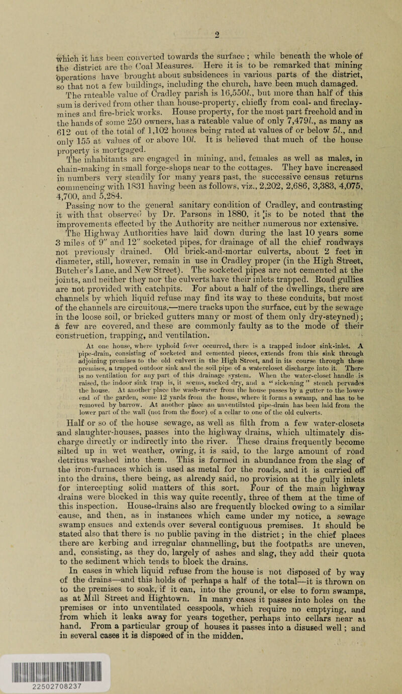 which it has been converted towards the surface ; while beneath the whole 6f the district are the Coal Measures. Here it is to be remarked that mining Operations have brought about subsidences in various parts of the district, so that not a few buildings, including the church, have been much damaged. The rateable value of Cradley parish is 16,550/., but more than half of this sum is derived from other than house-property, chiefly from coal- and fireclay- mines and fire-brick works. House property, for the most part freehold and in the hands of some 250 owners, has a rateable value of only 7,479/., as many as 612 out of the total of 1,102 houses being rated at values of or below 51., and only 155 at values of or above 10/. It is believed that much of the house property is mortgaged. The inhabitants are engaged in mining, and, females as well as males, in chain-making in small forge-shops near to the cottages. They have increased in numbers very steadily for many years past, the successive census returns commencing with 1831 having been as follows, viz., 2,202, 2,686, 3,383, 4,075, 4,700, and 5,284. Passing now to the general sanitary condition of Cradley, and contrasting it with that observed by Hr. Parsons in 1880, it [is to be noted that the improvements effected by the Authority are neither numerous nor extensive. The Highway Authorities have laid down during the last 10 years some 3 miles of 9 and 12 socketed pipes, for drainage of all the chief roadways not previously drained. Old brick-and-mortar culverts, about 2 feet in diameter, still, however, remain in use in Cradley proper (in the High Street, Butcher’s Lane, and ISTew Street). The socketed pipes are not cemented at the joints, and neither they nor the culverts have their inlets trapped. Koad gullies are not provided with catchpits. For about a half of the dwellings, there are channels by which liquid refuse may find its way to these conduits, but most of the channels are circuitous,—mere tracks upon the surface, cut by the sewage in the loose soil, or bricked gutters many or most of them only dry-steyned); a few are covered, and these are commonly faulty as to the mode of their construction, trapping, and ventilation. At one house, where typhoid fever occurred, there is a trapped indoor sink-inlet. A pipe-drain, consisting of socketed and cemented pieces, extends from this sink through adjoining premises to the old culvert in the High Street, and in its course through these premises, a trapped outdoor sink and the soil pipe of a watercloset discharge into it. There is no ventilation for any part of this drainage system. When the water-closet handle is raised, the indoor sink trap is, it seems, sucked dry, and a “ sickening ” stench pervades the house. At another place the wash-water from the house passes by a gutter to the lower end of the garden, some 12 yards from the house, where it forms a swamp, and has to be removed by barrow. At another place an unventilated pipe-drain has been laid from the lower part of the wall (not from the floor) of a cellar to one of the old culverts. Half or so of the house sewage, as well as filth from a few water-closets and slaughter-houses, passes into the highway drains, which ultimately dis¬ charge directly or indirectly into the river. These drains frequently become silted up in wet weather, owing, it is said, to the large amount of road detritus washed into them. This is formed in abundance from the slag of the iron-furnaces which is used as metal for the roads, and it is carried off into the drains, there being, as already said, no provision at the gully inlets for intercepting solid matters of this sort. Four of the main highway drains were blocked in this way quite recently, three of them at the time of this inspection. House-drains also are frequently blocked owing to a similar cause, and then, as in instances which came under my notice, a sewage swamp ensues and extends over several contiguous premises. It should be stated also that there is no public paving in the district; in the chief places there are kerbing and irregular channelling, but the footpaths are uneven, and, consisting, as they do, largely of ashes and slag, they add their quota to the sediment which tends to block the drains. In cases in which liquid refuse from the house is not disposed of by way of the drains—and this holds of perhaps a half of the total—it is thrown on to the premises to soak, if it can, into the ground, or else to form swamps, as at Mill Street and Hightown. In many cases it passes into holes on the premises or into unventilated cesspools, which require no emptying, and from which it leaks away for years together, perhaps into cellars near at hand. From a particular group of houses it passes into a disused well; and in several cases it is disposed of in the midden. 22502708237