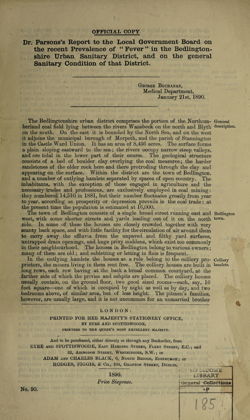 OFFICIAL COPY. Dr. Parsons’s Report to the Local Government Board on the recent Prevalence of “ Fever ” in the Bedlington- shire Urban Sanitary District, and on the general Sanitary Condition of that District. George Buchanan, Medical Department, January 21st, 1890. The Bedlingtonshire urban district comprises the portion of the Northum- General berland coal field lying between the rivers Wansbeck on the north and Blyth description, on the south. On the east it is bounded by the North Sea, and on the west it adjoins the municipal borough of Morpeth, and the parish of Stannington in the Castle Ward Union. It has an area of 8,436 acres. The surface forms a plain sloping eastward to the sea ; the rivers occupy narrow steep valleys, and are tidal in the lower part of their course. The geological structure consists of a bed of boulder clay overlying the coal measures; the harder sandstones of the older rock here and there protruding through the clay and appearing on the surface. Within the district are the town of Bedlington, and a number of outlying hamlets separated by spaces of open country. The inhabitants, with the exception of those engaged in agriculture and the necessary trades and professions, are exclusively employed in coal mining: they numbered 14,510 in 1881, but their number fluctuates greatly from year to year, according as prosperity or depression prevails in the coal trade: at the present time the population is estimated at 16,000. The town of Bedlington consists of a single broad street running east and Bedlington west, with some shorter streets and yards leading out of it on the north town* side. In some of these the houses are closely crowded together with very scanty back space, and with little facility for the circulation of air around them to carry away the effluvia from the unpaved and filthy yard surfaces, untrapped drain openings, and huge privy middens, which exist too commonly in their neighbourhood. The houses in Bedlington belong to various owners; many of them are old; and subletting or letting in flats is frequent. In the outlying hamlets the houses as a rule belong to the colliery pro- Colliery prietors, the miners living in them rent free. The colliery houses are built in hamlets, long rows, each row having at the back a broad common courtyard, at the farther side of which the privies and ashpits are placed. The colliery houses usually contain, on the ground floor, two good sized rooms—each, say, 16 feet square—one of which is occupied by night as well as by day, and two bedrooms above, of similar area, but of less height. The pitmen’s families, however, are usually large, and it is not uncommon for an unmarried brother LONDON: PRINTED FOR HER MAJESTY’S STATIONERY OFFICE, BY EYRE AND SPOTTISWOODE, PRINTERS TO THE QUEEN’S MOST EXCELLENT MAJESTY. And to be purchased, either directly or through any Bookseller, from EYRE and SPOTTISWOODE, East Harding Street, Fleet Street, E.C.; and 32, Abingdon Street, Westminster, S.W.; or ADAM and CHARLES BLACK, 6, North Bridge, Edinburgh ; or HODGES, FIGGIS, & Co., 104, Grafton Street, Dublin. 1890. Price Sixpence. No. 50. Lj.{ IvCOaUcH 1 oLBHARY ioeneral Collection* +P S i ytr A • * i 1