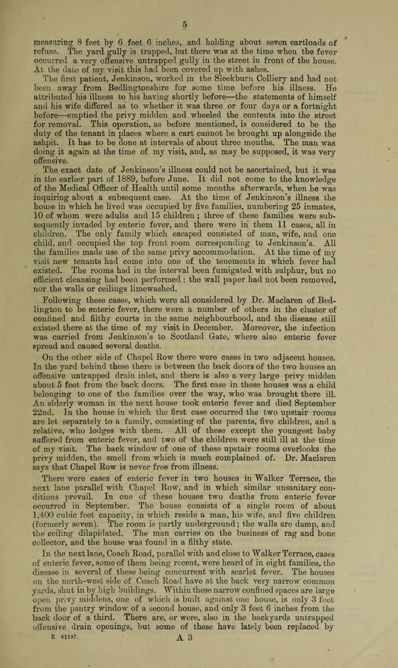 refuse. The yard gully is trapped, but there was at the time when the fever occurred a very offensive untrapped gully in the street in front of the house. At the date of my visit this had been covered up with ashes. The first patient, Jenkinson, worked in the Sleekburn Colliery and had not been away from Bedlingtonshire for some time before his illness. He attributed his illness to his having shortly before—the statements of himself and his wife differed as to whether it was three or four days or a fortnight before—emptied the privy midden and wheeled the contents into the street for removal. This operation, as before mentioned, is considered to be the duty of the tenant in places where a cart cannot be brought up alongside the ashpit. It has to be done at intervals of about three months. The man was doing it again at the time of my visit, and, as may be supposed, it was very offensive. The exact date of Jenkinson’s illness could not be ascertained, but it was in the earlier part of 1889, before June. It did not come to the knowledge of the Medical Officer of Health until some months afterwards, when he was inquiring about a subsequent case. At the time of Jenkinson’s illness the house in which he lived was occupied by five families, numbering 25 inmates, 10 of whom were adults and 15 children ; three of these families were sub¬ sequently invaded by enteric fever, and there were in them 11 cases, all in children. The only family which escaped consisted of man, wife, and one child, and occupied the top front room corresponding to Jenkinson’s. All the families made use of the same privy accommodation. At the time of my visit new tenants had come into one of the tenements in which fever had existed. The rooms had in the interval been fumigated with sulphur, but no efficient cleansing had been performed : the wall paper had not been removed, nor the walls or ceilings limewashed. Following these cases, which were all considered by Dr. Maclaren of Bed- lington to be enteric fever, there were a number of others in the cluster of confined and filthy courts in the same neighbourhood, and the disease still existed there at the time of my visit in December. Moreover, the infection was carried from Jenkinson’s to Scotland Gate, where also enteric fever spread and caused several deaths. On the other side of Chapel Bow there were cases in two adjacent houses. In the yard behind these there is between the back doors of the two houses an offensive untrapped drain inlet, and there is also a very large privy midden about 5 feet from the back doors. The first case in these houses was a child belonging to one of the families over the way, who was brought there ill. An elderly woman in the next house took enteric fever and died September 22nd. In the house in which the first case occurred the two upstair rooms are let separately to a family, consisting of the parents, five children, and a relative, who lodges with them. All of these except the youngest baby suffered from enteric fever, and two of the children were still ill at the time of my visit. The back window of one of these upstair rooms overlooks the privy midden, the smell from which is much complained of. Dr. Maclaren says that Chapel Row is never free from illness. There were cases of enteric fever in two houses in Walker Terrace, the next lane parallel with Chapel Row, and in which similar unsanitary con¬ ditions prevail. In one of these houses two deaths from enteric fever occurred in September. The house consists of a single room of about 1,400 cubic feet capacity, in which reside a man, his wife, and five children (formerly seven). The room is partly underground; the walls are damp, and the ceiling dilapidated. The man carries on the business of rag and bone collector, and the house was found in a filthy state. In the next lane, Coach Road, parallel with and close to Walker Terrace, cases of enteric fever, some of them being recent, were heard of in eight families, the disease in several of these being concurrent with scarlet fever. The houses on the north-west side of Coach Road have at the back very narrow common yards, shut in by high buildings. Within these narrow confined spaces are large open privy middens, one of which is built against one house, is only 3 feet from the pantry window of a second house, and only 3 feet 6 inches from the back door of a third. There are, or were, also in the backyards untrapped offensive drain openings, but some of these have lately been replaced by e 61197. A 3