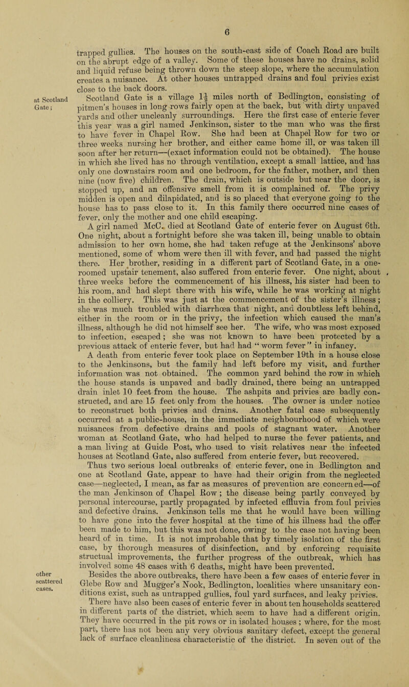 at Scotland Gate; other scattered cases. trapped gullies. The houses on the south-east side of Coach Road are built on the abrupt edge of a valley. Some of these houses have no drains, solid and liquid refuse being thrown down the steep slope, where the accumulation creates a nuisance. At other houses untrapped drains and foul privies exist close to the back doors. Scotland Gate is a village 1^ miles north of Bedlington, consisting of pitmen’s houses in long rows fairly open at the back, but with dirty unpaved yards and other uncleanly surroundings. Here the first case of enteric fever this year was a girl named Jenkinson, sister to the man who was the first to have fever in Chapel Row. She had been at Chapel Row for two or three weeks nursing her brother, and either came home ill, or was taken ill soon after her return—(exact information could not be obtained). The house in which she lived has no through ventilation, except a small lattice, and has only one downstairs room and one bedroom, for the father, mother, and then nine (now five) children. The drain, which is outside but near the door, is stopped up, and an offensive smell from it is complained of. The privy midden is open and dilapidated, and is so placed that everyone going to the house has to pass close to it. In this family there occurred nine cases of fever, only the mother and one child escaping. A girl named McC. died at Scotland Gate of enteric fever on August 6th. One night, about a fortnight before she was taken ill, being unable to obtain admission to her own home, she had taken refuge at the Jenkinsons’ above mentioned, some of whom were then ill with fever, and had passed the night there. Her brother, residing in a different part of Scotland Gate, in a one- roomed upstair tenement, also suffered from enteric fever. One night, about , three weeks before the commencement of his illness, his sister had been to his room, and had slept there with his wife, while he was working at night in the colliery. This was just at the commencement of the sister’s illness ; she was much troubled with diarrhoea that night, and doubtless left behind, either in the room or in the privy, the infection which caused the man’s illness, although he did not himself see her. The wife, who was most exposed to infection, escaped; she was not known to have been protected by a previous attack of enteric fever, but had had “ worm fever ” in infancy. A death from enteric fever took place on September 19th in a house close to the Jenkinsons, but the family had left before my visit, and further information was not obtained. The common yard behind the row in which the house stands is unpaved and badly drained, there being an untrapped drain inlet 10 feet from the house. The ashpits and privies are badly con¬ structed, and are 15 feet only from the houses. The owner is under notice to reconstruct both privies and drains. Another fatal case subsequently occurred at a public-house, in the immediate neighbourhood of which were nuisances from defective drains and pools of stagnant water. Another woman at Scotland Gate, who had helped to nurse the fever patients, and a man living at Guide Post, who used to visit relatives near the infected houses at Scotland Gate, also suffered from enteric fever, but recovered. Thus two serious local outbreaks of enteric fever, one in Bedlington and one at Scotland Gate, appear to have had their origin from the neglected case—neglected, I mean, as far as measures of prevention are concern ed—of the man Jenkinson of Chapel Row ; the disease being partly conveyed by personal intercourse, partly propagated by infected effluvia from foul privies and defective drains. Jenkinson tells me that he would have been willing to have gone into the fever hospital at the time of his illness had the offer been made to him, but this was not done, owing to the case not having been heard of in time. It is not improbable that by timely isolation of the first case, by thorough measures of disinfection, and by enforcing requisite structual improvements, the further progress of the outbreak, which has involved some 48 cases with 6 deaths, might have been prevented. Besides the above outbreaks, there have -been a few cases of enteric fever in Glebe Row and Mugger’s Nook, Bedlington, localities where unsanitary con¬ ditions exist, such as untrapped gullies, foul yard surfaces, and leaky privies. There have also been cases of enteric fever in about ten households scattered in different parts of the district, which seem to have had a different origin. They have occurred in the pit rows or in isolated houses ; where, for the most part, there has not been any very obvious sanitary defect, except the general lack of surface cleanliness characteristic of the district. In seven out of the