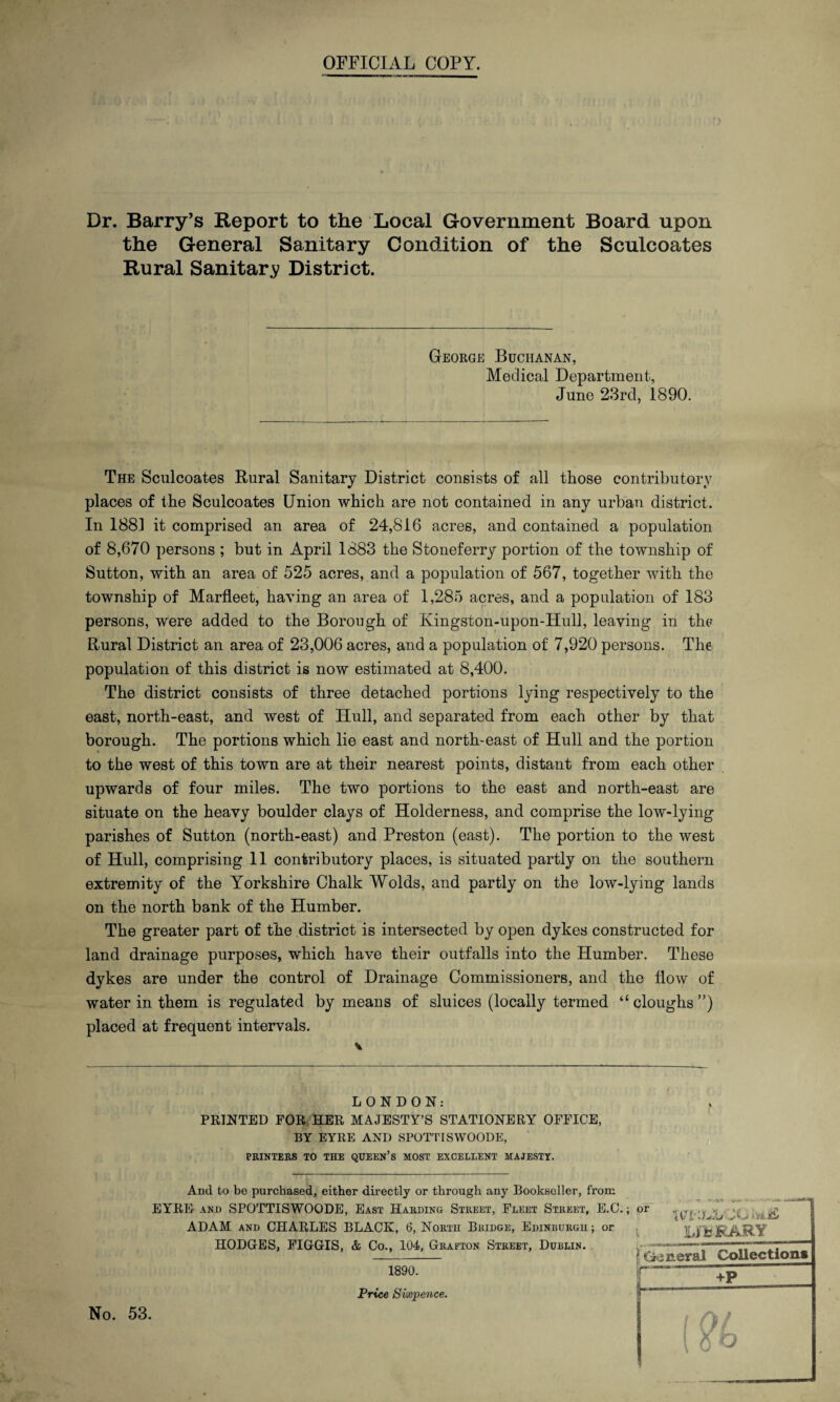 OFFICIAL COPY. Dr. Barry’s Report to the Local Government Board upon the General Sanitary Condition of the Sculcoates Rural Sanitary District. George Buchanan, Medical Department, June 23rd, 1890. The Sculcoates Rural Sanitary District consists of all those contributory places of the Sculcoates Union which are not contained in any urban district. In 1881 it comprised an area of 24,816 acres, and contained a population of 8,670 persons ; but in April 1883 the Stoneferry portion of the township of Sutton, with an area of 525 acres, and a population of 567, together with the township of Marfleet, having an area of 1,285 acres, and a population of 183 persons, were added to the Borough of Kingston-upon-Hull, leaving in the Rural District an area of 23,006 acres, and a population of 7,920 persons. The population of this district is now estimated at 8,400. The district consists of three detached portions lying respectively to the east, north-east, and west of Hull, and separated from each other by that borough. The portions which lie east and north-east of Hull and the portion to the west of this town are at their nearest points, distant from each other upwards of four miles. The two portions to the east and north-east are situate on the heavy boulder clays of Holderness, and comprise the low-lying parishes of Sutton (north-east) and Preston (east). The portion to the west of Hull, comprising 11 contributory places, is situated partly on the southern extremity of the Yorkshire Chalk Wolds, and partly on the low-lying lands on the north bank of the Humber. The greater part of the district is intersected by open dykes constructed for land drainage purposes, which have their outfalls into the Humber. These dykes are under the control of Drainage Commissioners, and the How of water in them is regulated by means of sluices (locally termed “ doughs ”) placed at frequent intervals. \ LONDON: PRINTED FOR HER MAJESTY’S STATIONERY OFFICE, BY EYRE ANI) SPOTTISWOODE, PRINTERS TO THE QUEEN’S MOST EXCELLENT MAJESTY. And to be purchased, either directly or through any Bookseller, from EYRE and SPOTTISWOODE, East Harding Street, Fleet Street, E.C.; or « „ *•> tv* -JO.U --V-i >Vk.lE/ ADAM and CHARLES BLACK, 6, North Bridge, Edinburgh; or , LifcfcARY HODGES, FIGGIS, & Co., 104, Grafton Street, Dublin. 1890. Price Sixpence. ( General Collection* +F No. 53. / /h /