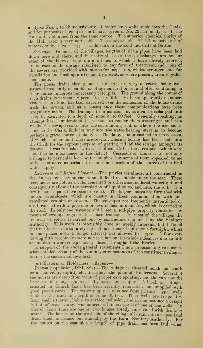 analyses Nos. 1 to 22 inclusive are of water from wells sunk into the Chalk, and for purposes of comparison I have given in No. 23, an analysis of the Hull water, obtained from the same source. The superior chemical purity of the Hull water is very noticeable. The analyses Nos. 24-26 inclusive are of waters obtained from “ sype” w^ells sunk in the sand and drift at Sutton. Sewerage.—In most of the villages, lengths of drain pipes have been laid down here and there, and in nearly all cases these discharge into one or other of the dykes or land drain ditches to which I have already referred. In no case is the sewage submitted to any form of treatment, and none of the sewers are provided with means for inspection, whilst arrangements for ventilation and flushing are frequently absent, or where present, are altogether nadequate. The house drains throughout the district are very defective, being con¬ structed frequently of rubble or of agricultural pipes, and often containing in their course numerous unnecessary catchpits. The ground along the course of such drains is necessarily permeated by filth. Hitherto apparently no super¬ vision of any kind has been exercised over the connexion of the house drains with the sewers, and as a consequence these communications have been irregularly made. The drainage from mansions is, as a rule, discharged into cesspits, excavated to a depth of some 20 to 60 feet. Generally speaking, no attempt has, I understand, been made to render them watertight, and as a result the sewage soaks into the surrounding soil, or where the cesspool is sunk to the Chalk, finds its way into the water-bearing stratum, to become perhaps a grave source of danger. The danger is intensified in those cases, of which I understand there are several, where a boring has been made into the Chalk for the express purpose of getting rid of the sewage amongst its fissures. I was furnished with a list of some 20 of these cesspools which were stated to be in existence in the district. Cesspools of this sort are not only a danger to particular local water supplies, but some of them appeared to me to be so situated as perhaps to compromise certain of the sources of the Hull water supply. Excrement and Refuse Disposal.—The privies are almost all constructed on the Hull system, having each a small fixed receptacle under the seat. These receptacles are not, as a rule, cemented or otherwise rendered watertight, and consequently allow of the percolation of liquid on to, and into, the soil. In a few instances pails have been provided. The larger houses are furnished with indoor waterclosets, which are mostly in direct communication with un¬ ventilated cesspits or sewers. The soil-pipes are frequently unventilated or are furnished with a pipe one or two inches in diameter, which is carried to the roof. In only one instance did I see a soil-pipe properly ventilated by means of two openings on the house drainage. In most of the villages the removal of refuse is carried out by contractors employed by the Sanitary Authority. This work is ostensibly done at weekly intervals, but I found that in practice it was rarely carried out oftener than once a fortnight, whilst in some places even a longer interval was allowed to elapse. A few over¬ flowing filth receptacles were noticed, but on the whole nuisances due to filth accumulation were conspicuously absent throughout the district. In support of the above general statements I now propose to give a some¬ what detailed account of the sanitary circumstances of the constituent villages, taking the eastern villages first. (a.) Eastern, or Holderness, villages:— Preston (population, 1881, 881).—The village is situated north and south on a sand ridge, slightly elevated above the plain of Holderness. Several of the houses are damp from want of proper eave spouting, and the yards at the back are in many instances badly paved and sloppy. A block of cottages situated in Church Lane has been recently renovated, and supplied with good paved yards. The water supply is obtained from private “ sype ” wells sunk m the sand to a depth of some 30 feet. These wells are frequently, from their situation, liable to surface pollution, and in one instance a cesspit full of offensive sewage was noticed within six yards of one of the wells. In Church Lane there are one or two houses totally unprovided with drinking- water. The houses on the west side of the village all drain into an open land drain which is cleaned out annually by the Rural Sanitary Authority. For the houses on the east side a length of pipe drain has been laid which