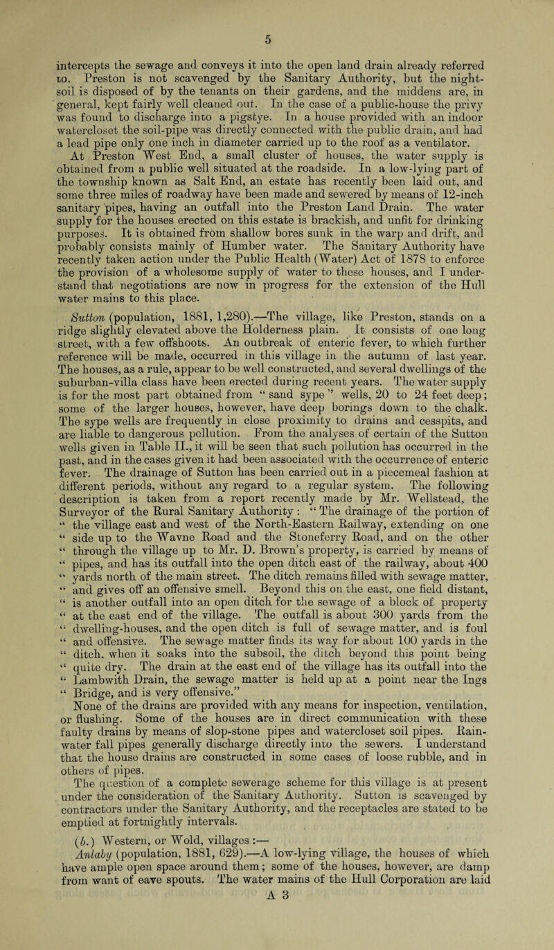 intercepts the sewage and conveys it into the open land drain already referred to. Preston is not scavenged by the Sanitary Authority, but the night- soil is disposed of by the tenants on their gardens, and the middens are, in general, kept fairly well cleaned out. In the case of a public-house the privy was found to discharge into a pigstye. In a house provided with an indoor watercloset the soil-pipe was directly connected with the public drain, and had a lead pipe only one inch in diameter carried up to the roof as a ventilator. At Preston West End, a small cluster of houses, the water supply is obtained from a public well situated at the roadside. In a low-lying part of the township known as Salt End, an estate has recently been laid out, and some three miles of roadway have been made and sewered by means of 12-inch sanitary pipes, having an outfall into the Preston Land Drain. The water supply for the houses erected on this estate is brackish, and unfit for drinking purposes. It is obtained from shallow bores sunk in the warp and drift, and probably consists mainly of Humber water. The Sanitary Authority have recently taken action under the Public Health (Water) Act of 187S to enforce the provision of a wholesome supply of water to these houses, and I under¬ stand that negotiations are now in progress for the extension of the Hull water mains to this place. Sutton (population, 1881, 1,280).—The village, like Preston, stands on a ridge slightly elevated above the ITolderness plain. It consists of one long street, with a few offshoots. An outbreak of enteric fever, to which further reference will be made, occurred in this village in the autumn of last year. The houses, as a rule, appear to be well constructed, and several dwellings of the suburban-villa class have been erected during recent years. The water supply is for the most part obtained from “ sand sype ” wells, 20 to 24 feet deep; some of the larger houses, however, have deep borings down to the chalk. The sype wells are frequently in close proximity to drains and cesspits, and are liable to dangerous pollution. From the analyses of certain of the Sutton wells given in Table II., it will be seen that such pollution has occurred in the past, and in the cases given it had been associated with the occurrence of enteric fever. The drainage of Sutton has been carried out in a piecemeal fashion at different periods, without any regard to a regular system. The following description is taken from a report recently made by Mr. Wellstead, the Surveyor of the Rural Sanitary Authority : “ The drainage of the portion of “ the village east and west of the North-Eastern Railway, extending on one “ side up to the Wavne Road and the Stoneferry Road, and on the other “ through the village up to Mr. D. Brown’s property, is carried by means of “ pipes, and has its outfall into the open ditch east of the railway, about 400 “ yards north of the main street. The ditch remains filled with sewage matter, “ and gives off an offensive smell. Beyond this on the east, one field distant, “ is another outfall into an open ditch for the sewage of a block of property “ at the east end of the village. The outfall is about 300 yards from the dwelling-houses, and the open ditch is full of sewage matter, and is foul “ and offensive. The sewage matter finds its way for about 100 yards in the “ ditch, when it soaks into the subsoil, the ditch beyond this point being “ quite dry. The drain at the east end of the village has its outfall into the “ Lambwith Drain, the sewage matter is held up at a point near the Ings “ Bridge, and is very offensive.” None of the drains are provided with any means for inspection, ventilation, or flushing. Some of the houses are in direct communication with these faulty drains by means of slop-stone pipes and watercloset soil pipes. Rain¬ water fall pipes generally discharge directly into the sewers. I understand that the house drains are constructed in some cases of loose rubble, and in others of pipes. The question of a complete sewerage scheme for this village is at present under the consideration of the Sanitary Authority. Sutton is scavenged by contractors under the Sanitary Authority, and the receptacles are stated to be emptied at fortnightly intervals. (b.) Western, or Wold, villages :— Anlaby (population, 1881, 629).—A low-lying village, the houses of which have ample open space around them; some of the houses, however, are damp from want of eave spouts. The water mains of the Hull Corporation are laid