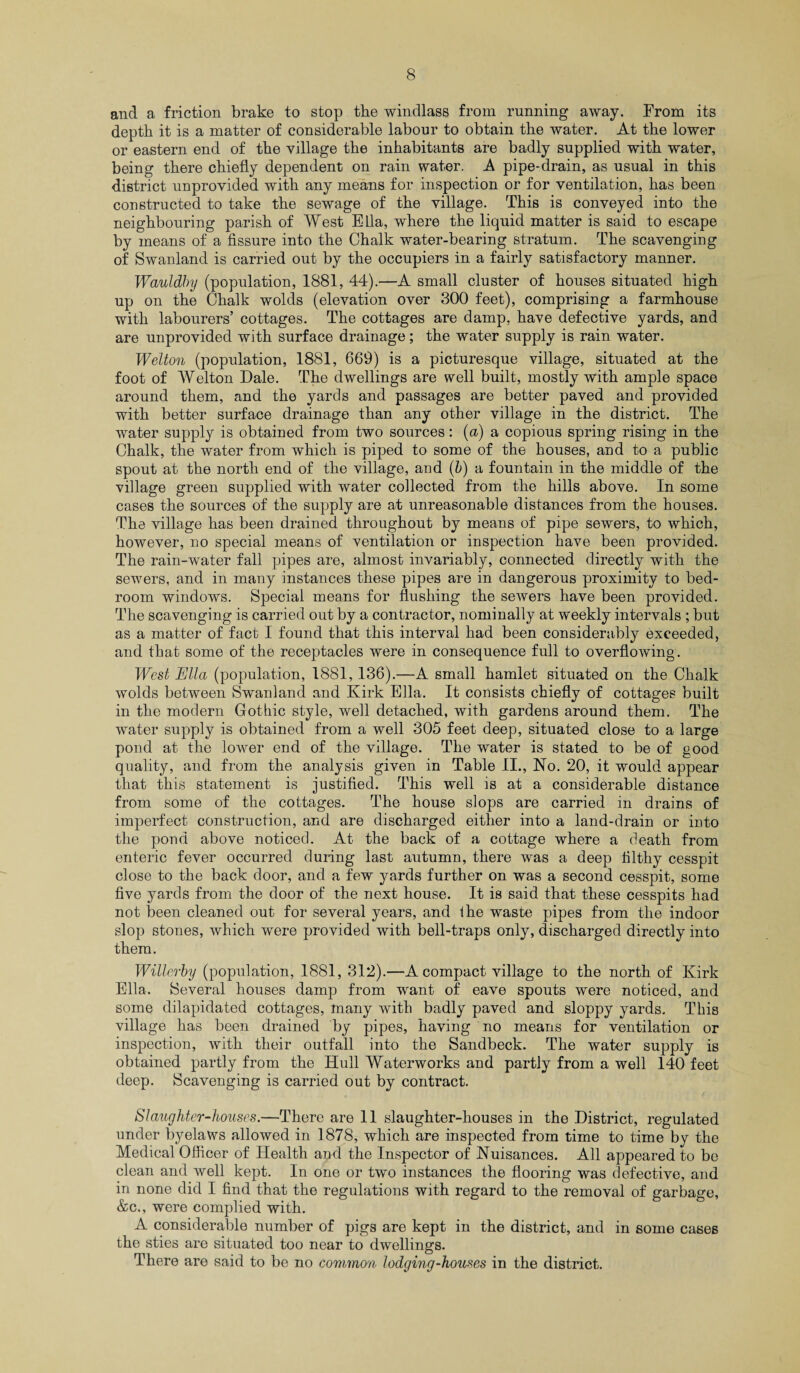 and a friction brake to stop the windlass from running away. From its depth it is a matter of considerable labour to obtain the water. At the lower or eastern end of the village the inhabitants are badly supplied with water, being there chiefly dependent on rain water. A pipe-drain, as usual in this district unprovided with any means for inspection or for ventilation, has been constructed to take the sewage of the village. This is conveyed into the neighbouring parish of West Ella, where the liquid matter is said to escape by means of a fissure into the Chalk water-bearing stratum. The scavenging of Swanland is carried out by the occupiers in a fairly satisfactory manner. Wauldhy (population, 1881, 44).—A small cluster of houses situated high up on the Chalk wolds (elevation over 300 feet), comprising a farmhouse with labourers’ cottages. The cottages are damp, have defective yards, and are unprovided with surface drainage; the water supply is rain water. Welton (population, 1881, 669) is a picturesque village, situated at the foot of Welton Dale. The dwellings are well built, mostly with ample space around them, and the yards and passages are better paved and provided with better surface drainage than any other village in the district. The water supply is obtained from two sources: (a) a copious spring rising in the Chalk, the water from which is piped to some of the houses, and to a public spout at the north end of the village, and (b) a fountain in the middle of the village green supplied with water collected from the hills above. In some cases the sources of the supply are at unreasonable distances from the houses. The village has been drained throughout by means of pipe sewers, to which, however, no special means of ventilation or inspection have been provided. The rain-water fall pipes are, almost invariably, connected directly with the sewers, and in many instances these pipes are in dangerous proximity to bed¬ room windows. Special means for flushing the sewers have been provided. The scavenging is carried out by a contractor, nominally at weekly intervals ; but as a matter of fact I found that this interval had been considerably exceeded, and that some of the receptacles were in consequence full to overflowing. West Ella (population, 1881,136).—A small hamlet situated on the Chalk wolds between Swanland and Kirk Ella. It consists chiefly of cottages built in the modern Gothic style, well detached, with gardens around them. The water supply is obtained from a well 305 feet deep, situated close to a large pond at the lower end of the village. The water is stated to be of good quality, and from the analysis given in Table II., No. 20, it would appear that this statement is justified. This well is at a considerable distance from some of the cottages. The house slops are carried in drains of imperfect construction, and are discharged either into a land-drain or into the pond above noticed. At the back of a cottage where a death from enteric fever occurred during last autumn, there was a deep filthy cesspit close to the back door, and a few yards further on was a second cesspit, some five yards from the door of the next house. It is said that these cesspits had not been cleaned out for several years, and the waste pipes from the indoor slop stones, which were provided with bell-traps only, discharged directly into them. Willerby (population, 1881, 312).—A compact village to the north of Kirk Ella. Several houses damp from want of eave spouts were noticed, and some dilapidated cottages, many with badly paved and sloppy yards. This village has been drained by pipes, having no means for ventilation or inspection, with their outfall into the Sandbeck. The water supply is obtained partly from the Hull Waterworks and partly from a well 140 feet deep. Scavenging is carried out by contract. Slaughter-houses.—There are 11 slaughter-houses in the District, regulated under byelaws allowed in 1878, which are inspected from time to time by the Medical Officer of Health and the Inspector of Nuisances. All appeared to be clean and well kept. In one or two instances the flooring was defective, and in none did I find that the regulations with regard to the removal of garbage, &c., were complied with. A considerable number of pigs are kept in the district, and in some cases the sties are situated too near to dwellings. There are said to be no common lodging-houses in the district.