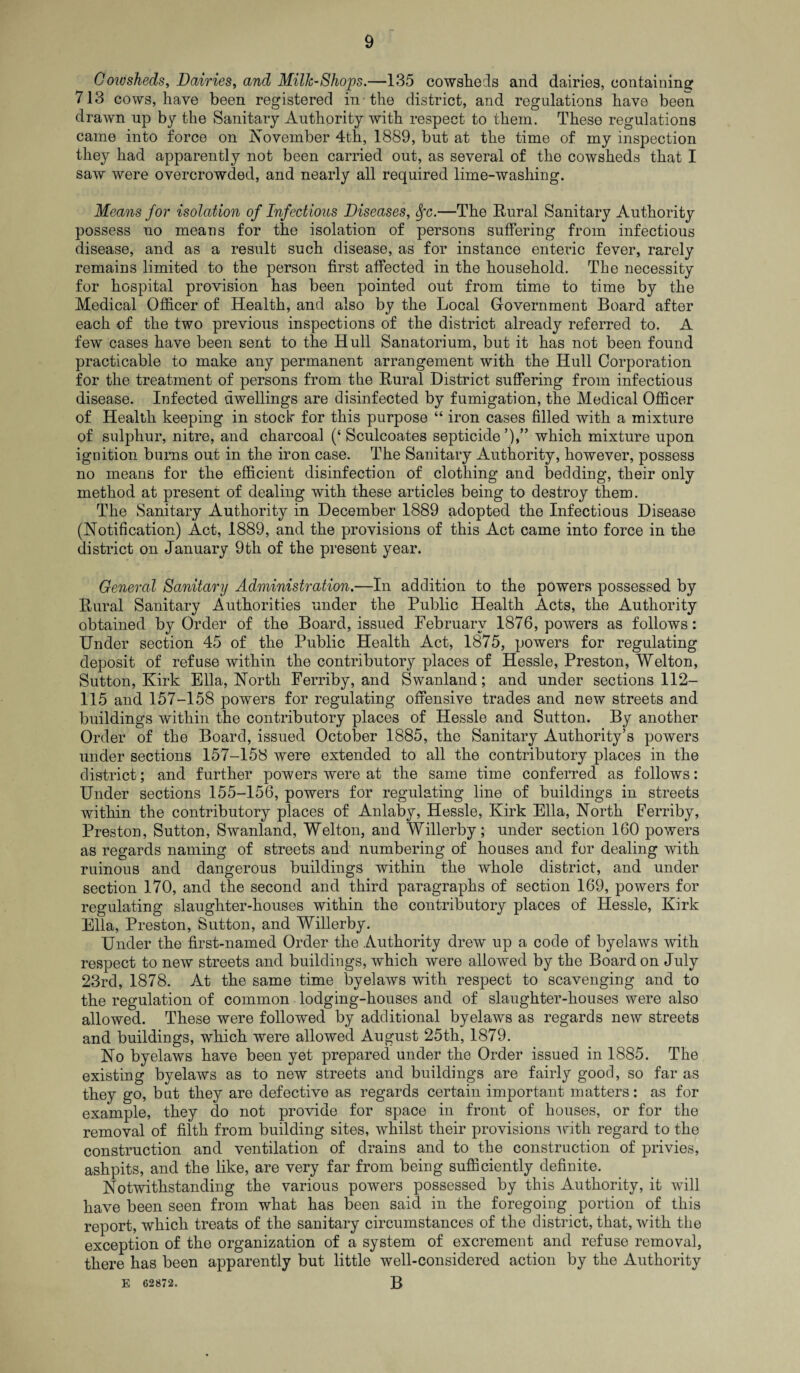 Cowsheds, Dairies, and Milk-Shops.—135 cowsheds and dairies, containing 713 cows, have been registered in the district, and regulations have been drawn up by the Sanitary Authority with respect to them. These regulations came into force on November 4th, 1889, but at the time of my inspection they had apparently not been carried out, as several of the cowsheds that I saw were overcrowded, and nearly all required lime-washing. Means for isolation of Infectious Diseases, Sfc.—The Rural Sanitary Authority possess no means for the isolation of persons suffering from infectious disease, and as a result such disease, as for instance enteric fever, rarely remains limited to the person first affected in the household. The necessity for hospital provision has been pointed out from time to time by the Medical Officer of Health, and also by the Local Government Board after each of the two previous inspections of the district already referred to. A few cases have been sent to the Hull Sanatorium, but it has not been found practicable to make any permanent arrangement with the Hull Corporation for the treatment of persons from the Rural District suffering from infectious disease. Infected dwellings are disinfected by fumigation, the Medical Officer of Health keeping in stock for this purpose “ iron cases filled with a mixture of sulphur, nitre, and charcoal (‘ Sculcoates septicide which mixture upon ignition burns out in the iron case. The Sanitary Authority, however, possess no means for the efficient disinfection of clothing and bedding, their only method at present of dealing with these articles being to destroy them. The Sanitary Authority in December 1889 adopted the Infectious Disease (Notification) Act, 1889, and the provisions of this Act came into force in the district on January 9th of the present year. General Sanitary Administration.—In addition to the powers possessed by Rural Sanitary Authorities under the Public Health Acts, the Authority obtained by Order of the Board, issued February 1876, powers as follows: Under section 45 of the Public Health Act, 1875, powers for regulating deposit of refuse within the contributory places of Hessle, Preston, Welton, Sutton, Kirk Ella, North Ferriby, and Swanland; and under sections 112- 115 and 157-158 powers for regulating offensive trades and new streets and buildings within the contributory places of Hessle and Sutton. By another Order of the Board, issued October 1885, the Sanitary Authority’s powers under sections 157-158 were extended to all the contributory places in the district; and further powers were at the same time conferred as follows: Under sections 155-156, powers for regulating line of buildings in streets within the contributory places of Anlaby, Hessle, Kirk Ella, North Ferriby, Preston, Sutton, Swanland, Welton, and Willerby; under section 160 powers as regards naming of streets and numbering of houses and for dealing with ruinous and dangerous buildings within the whole district, and under section 170, and the second and third paragraphs of section 169, powers for regulating slaughter-houses within the contributory places of Hessle, Kirk Ella, Preston, Sutton, and Willerby. Under the first-named Order the Authority drew up a code of byelaws with respect to new streets and buildings, which were allowed by the Board on July 23rd, 1878. At the same time byelaws with respect to scavenging and to the regulation of common lodging-houses and of slaughter-houses were also allowed. These were followed by additional byelaws as regards new streets and buildings, which were allowed August 25th, 1879. No byelaws have been yet prepared under the Order issued in 1885. The existing byelaws as to new streets and buildings are fairly good, so far as they go, but they are defective as regards certain important matters: as for example, they do not provide for space in front of houses, or for the removal of filth from building sites, whilst their provisions with regard to the construction and ventilation of drains and to the construction of privies, ashpits, and the like, are very far from being sufficiently definite. Notwithstanding the various powers possessed by this Authority, it will have been seen from what has been said in the foregoing portion of this report, which treats of the sanitary circumstances of the district, that, with the exception of the organization of a system of excrement and refuse removal, there has been apparently but little well-considered action by the Authority E 62872. B