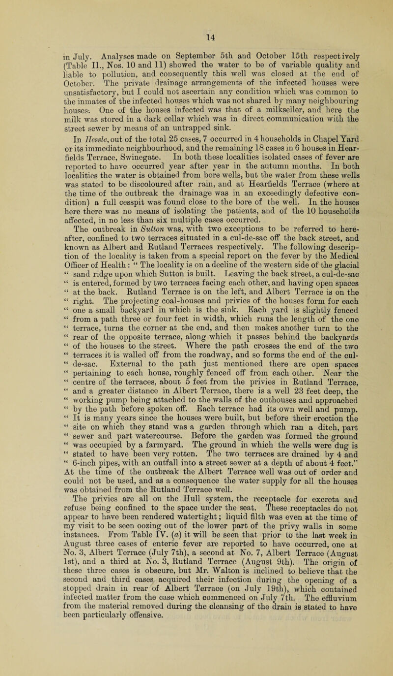 in July. Analyses made on September 5th and October 15th respectively (Table II., Nos. 10 and 11) showed the water to be of variable quality and liable to pollution, and consequently this well was closed at the end of October. The private drainage arrangements of the infected houses were unsatisfactory, but I could not ascertain any condition which was common to the inmates of the infected houses which was not shared by many neighbouring houses-. One of the houses infected was that of a milkseiler, and here the milk was stored in a dark cellar which was in direct communication with the street sewer by means of an untrapped sink. In Eessle, out of the total 25 cases, 7 occurred in 4 households in Chapel Yard or its immediate neighbourhood, and the remaining 18 cases in 6 houses in Hear- fields Terrace, Swinegate. In both these localities isolated cases of fever are reported to have occurred year after year in the autumn months. In both localities the water is obtained from bore wells, but the water from these wells was stated to be discoloured after rain, and at Hearfields Terrace (where at the time of the outbreak the drainage was in an exceedingly defective con¬ dition) a full cesspit was found close to the bore of the well. In the houses here there was no means of isolating the patients, and of the 10 households affected, in no less than six multiple cases occurred. The outbreak in Sutton was, with two exceptions to be referred to here¬ after, confined to two terraces situated in a cul-de-sac off the back street, and known as Albert and Rutland Terraces respectively. The following descrip¬ tion of the locality is taken from a special report on the fever by the Medical Officer of Health : “ The locality is on a decline of the western side of the glacial “ sand ridge upon which Sutton is built. Leaving the back street, a cul-de-sac “ is entered, formed by two terraces facing each other, and having open spaces “ at the back. Rutland Terrace is on the left, and Albert Terrace is on the “ right. The projecting coal-houses and privies of the houses form for each “ one a small backyard in which is the sink. Bach yard is slightly fenced “ from a path three or four feet in width, which runs the length of the one “ terrace, turns the corner at the end, and then makes another turn to the “ rear of the opposite terrace, along which it passes behind the backyards “ of the houses to the street. Where the path crosses the end of the two “ terraces it is walled off from the roadway, and so forms the end of the cul- “ de-sac. External to the path just mentioned there are open spaces “ pertaining to each house, roughly fenced off from each other. Near the “ centre of the terraces, about 5 feet from the privies in Rutland Terrace, “ and a greater distance in Albert Terrace, there is a well 23 feet deep, the “ working pump being attached to the walls of the outhouses and approached “ by the path before spoken off. Each terrace had its own well and pump. “ It is many years since the houses were built, but before their erection the “ site on which they stand was a garden through which ran a ditch, part “ sewer and part watercourse. Before the garden was formed the ground “ was occupied by a farmyard. The ground in which the wells were dug is “ stated to have been very rotten. The two terraces are drained by 4 and “ 6-inch pipes, with an outfall into a street sewer at a depth of about 4 feet.” At the time of the outbreak the Albert Terrace well was out of order and could not be used, and as a consequence the water supply for all the houses was obtained from the Rutland Terrace well. The privies are all on the Hull system, the receptacle for excreta and refuse being confined to the space under the seat. These receptacles do not appear to have been rendered watertight; liquid filth was even at the time of my visit to be seen oozing out of the lower part of the privy walls in some instances. From Table IY. (a) it will be seen that prior to the last week in August three cases of enteric fever are reported to have occurred, one at No. 3, Albert Terrace (July 7th), a second at No. 7, Albert Terrace (August 1st), and a third at No. 3, Rutland Terrace (August 9th). The origin of these three cases is obscure, but Mr. Walton is inclined to believe that the second and third cases acquired their infection during the opening of a stopped drain in rear of Albert Terrace (on July 19th), which contained infected matter from the case which commenced on July 7th. The effluvium from the material removed during the cleansing of the drain is stated to have been particularly offensive.