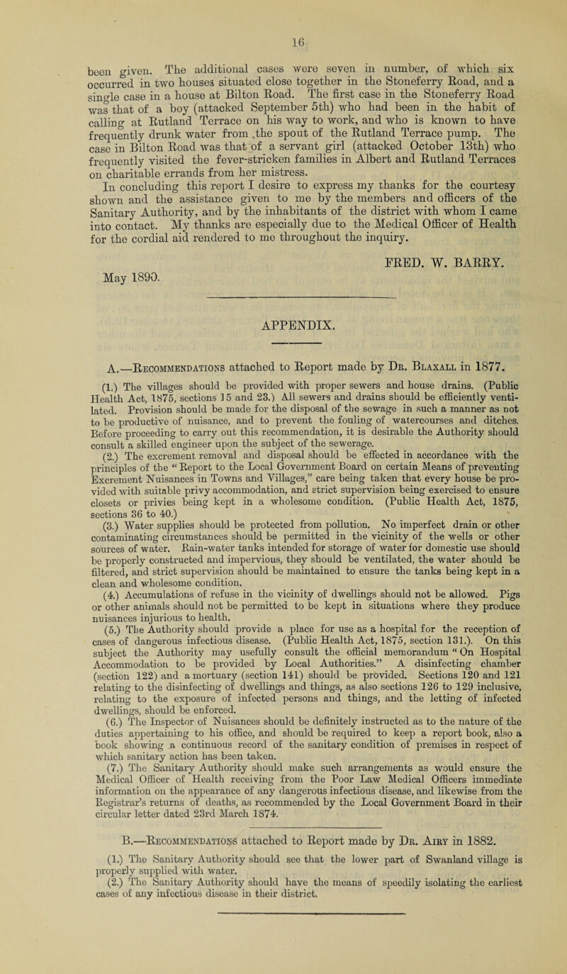 been given. The additional cases were seven in number, of which six occurred in two houses situated close together in the Stoneferry Road, and a single case in a house at Bilton Road. The first case in the Stoneferry Road was that of a boy (attacked September 5th) who had been in the habit of calling at Rutland Terrace on his way to work, and who is known to have frequently drunk water from .the spout of the Rutland Terrace pump. The case in Bilton Road was that of a servant girl (attacked October 13th) who freauently visited the fever-stricken families in Albert and Rutland Terraces on charitable errands from her mistress. In concluding this report I desire to express my thanks for the courtesy shown and the assistance given to me by the members and officers of the Sanitary Authority, and by the inhabitants of the district with whom I came into contact. My thanks are especially due to the Medical Officer of Health for the cordial aid rendered to me throughout the inquiry. May 1890. FRED. W. BARRY. APPENDIX. A.—Recommendations attached to Report made by Dr. Blaxall in 1877. (1.) The villages should be provided with proper sewers and house drains. (Public Health Act, 1875, sections 15 and 23.) All sewers and drains should be efficiently venti¬ lated. Provision should be made for the disposal of the sewage in such a manner as not to be productive of nuisance, and to prevent the fouling of watercourses and ditches. Before proceeding to carry out this recommendation, it is desirable the Authority should consult a skilled engineer upon the subject of the sewerage. (2.) The excrement removal and disposal should be effected in accordance with the principles of the “ Report to the Local Government Board on certain Means of preventing Excrement Nuisances in Towns and Villages,” care being taken that every house be pro¬ vided with suitable privy accommodation, and strict supervision being exercised to ensure closets or privies being kept in a wholesome condition. (Public Health Act, 1875, sections 36 to 40.) (3.) Water supplies should be protected from pollution. No imperfect drain or other contaminating circumstances should be permitted in the vicinity of the wells or other sources of water. Rain-water tanks intended for storage of water for domestic use should be properly constructed and impervious, they should be ventilated, the water should be filtered, and strict supervision should be maintained to ensure the tanks being kept in a clean and wholesome condition. (4.) Accumulations of refuse in the vicinity of dwellings should not be allowed. Pigs or other animals should not be permitted to be kept in situations where they produce nuisances injurious to health. (5.) The Authority should provide a place for use as a hospital for the reception of cases of dangerous infectious disease. (Public Health Act, 1875, section 131.). On this subject the Authority may usefully consult the official memorandum “ On Hospital Accommodation to be provided by Local Authorities.” A disinfecting chamber (section 122) and a mortuary (section 141) should be provided. Sections 120 and 121 relating to the disinfecting of dwellings and things, as also sections 126 to 129 inclusive, relating to the exposure of infected persons and things, and the letting of infected dwellings, should be enforced. (6.) The Inspector of Nuisances should be definitely instructed as to the nature of the duties appertaining to his office, and should be required to keep a report book, also a book showing a continuous record of the sanitary condition of premises in respect of which sanitary action has been taken. (7.) The Sanitary Authority should make such arrangements as would ensure the Medical Officer of Health receiving from the Poor Law Medical Officers immediate information on the appearance of any dangerous infectious disease, and likewise from the Registrar’s returns of deaths, as recommended by the Local Government Board in their circular letter dated 23rd March 1874. B.—Recommendations attached to Report made by Dr. Airy in 1882. (1.) The Sanitary Authority should see that the lower part of Swanland village is properly supplied with water. (2.) The Sanitary Authority should have the means of speedily isolating the earliest cases of any infectious disease in their district.