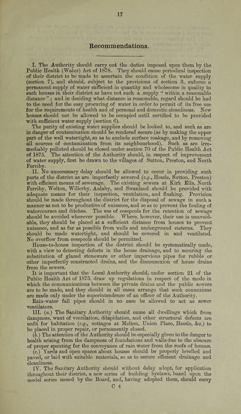 Recommendations. I. The Authority should carry out the duties imposed upon them by the Public Health (Water) Act of 1878. They should cause periodical inspection of their district to be made to ascertain the condition of the water supply (section 7), and should, subject to the provisions of section 3, enforce a permanent supply of water sufficient in quantity and wholesome in quality to such houses in their district as have not such a supply “ within a reasonable distance ” ; and in deciding what distance is reasonable, regard should be had to the need for the easy procuring of water in order to permit of its free use for the requirements of health and of personal and domestic cleanliness. New houses should not be allowed to be occupied until certified to be provided with sufficient water supply (section 6). The purity of existing water supplies should be looked to, and such as are in danger of contamination should be rendered secure (as by making the upper part of the well watertight, so as to exclude surface soakage, and by removing all sources of contamination from its neighbourhood). Such as are irre¬ mediably polluted should be closed under section 70 of the Public Health Act of 1875. The attention of the Authority should, in respect of improvement of water supply, first be drawn to the villages of Sutton, Preston, and North Ferriby. II. No unnecessary delay should be allowed to occur in providing such parts of the district as are imperfectly sewered (e.g., Hessle, Sutton, Preston) with efficient means of sewerage. The existing sewers at Kirk Ella, North Ferriby, Welton, Willerby, Anlaby, and Swanland should be provided with adequate means for their inspection, ventilation, and flushing. Provision should be made throughout the district for the disposal of sewage in such a manner as not to be productive of nuisance, and so as to prevent the fouling of watercourses and ditches. The use of cesspools for the retention of sewage should be avoided wherever possible. Where, however, their use is unavoid¬ able, they should be placed at a sufficient distance from houses to prevent nuisance, and as far as possible from wells and underground cisterns. They should be made watertight, and should be covered in and ventilated. No overflow from cesspools should be permitted. House-to-house inspection of the district should be systematically made, with a view to detecting defects in the house drainage, and to securing the substitution of glazed stoneware or other impervious pipes for rubble or other imperfectly constructed drains, and the disconnexion of house drains from the sewers. It is important that the Local Authority should, under section 21 of the Public Health Act of 1875, draw up regulations in respect of the mode in which the communications between the private drains and the public sewers are to be made, and they should in all cases arrange that such connexions are made only under the superintendence of an officer of the Authority. Rain-water fall pipes should in no case be allowed to act as sewer ventilators. III. (a.) The Sanitary Authority should cause all dwellings which from dampness, want of ventilation, dilapidation, and other structural defects are unfit for habitation (e.g., cottages at Melton, Union Place, Hessle, &c.) to be placed in proper repair, or permanently closed. (6.) The attention of the Authority should be especially given to the danger to health arising from the dampness of foundations and walls due to the absence of proper spouting for the conveyance of rain water from the roofs of houses. (c.) Yards and open spaces about houses should be properly levelled and paved, or laid with suitable materials, so as to secure efficient drainage and cleanliness. IY. The Sanitary Authority should without delay adopt, for application throughout their district, a new series of building byelaws, based upon the model series issued by the Board, and, having adopted them, should carry