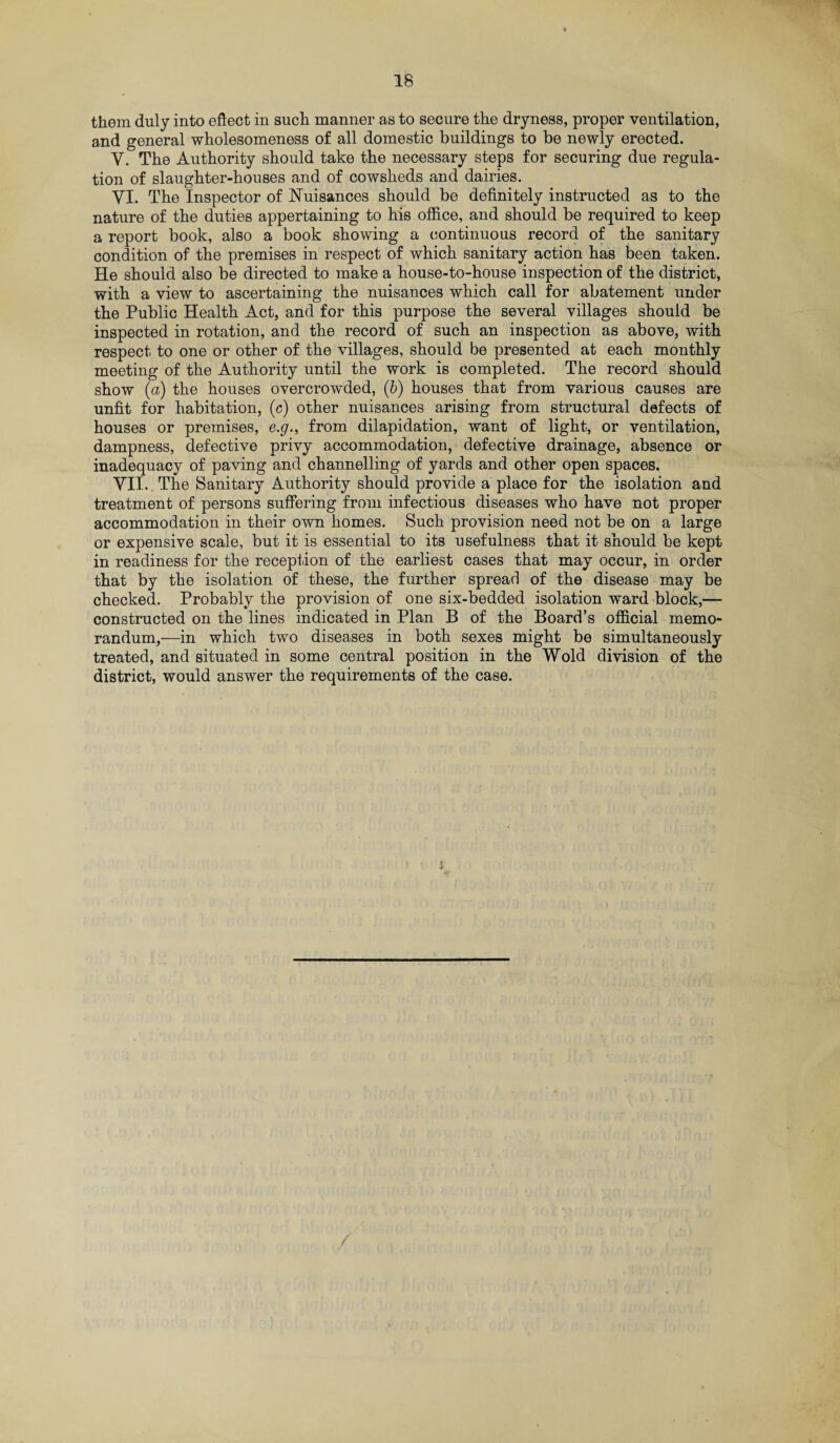 them duly into effect in such manner as to secure the dryness, proper ventilation, and general wholesomeness of all domestic buildings to be newly erected. Y. The Authority should take the necessary steps for securing due regula¬ tion of slaughter-houses and of cowsheds and dairies. VI. The Inspector of Nuisances should be definitely instructed as to the nature of the duties appertaining to his office, and should be required to keep a report book, also a book showing a continuous record of the sanitary condition of the premises in respect of which sanitary action has been taken. He should also be directed to make a house-to-house inspection of the district, with a view to ascertaining the nuisances which call for abatement under the Public Health Act, and for this purpose the several villages should be inspected in rotation, and the record of such an inspection as above, with respect to one or other of the villages, should be presented at each monthly meeting of the Authority until the work is completed. The record should show (a) the houses overcrowded, (b) houses that from various causes are unfit for habitation, (c) other nuisances arising from structural defects of houses or premises, e.g., from dilapidation, want of light, or ventilation, dampness, defective privy accommodation, defective drainage, absence or inadequacy of paving and channelling of yards and other open spaces. VII. . The Sanitary Authority should provide a place for the isolation and treatment of persons suffering from infectious diseases who have not proper accommodation in their own homes. Such provision need not be on a large or expensive scale, but it is essential to its usefulness that it should be kept in readiness for the reception of the earliest cases that may occur, in order that by the isolation of these, the further spread of the disease may be checked. Probably the provision of one six-bedded isolation ward block,— constructed on the lines indicated in Plan B of the Board’s official memo¬ randum,—in which two diseases in both sexes might be simultaneously treated, and situated in some central position in the Wold division of the district, would answer the requirements of the case.