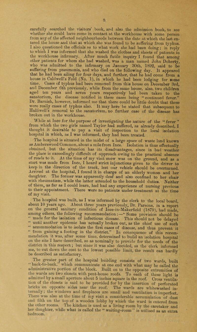 carefully searched the visitors’ book, and also the admission book, to see whether she could have come in contact at the workhouse with some person from any of the affected neighbourhoods between the date at which she last en¬ tered the house and that at which she was found to be suffering from typhus. I also questioned the officials as to what work she had been doing ; in reply to which I was informed that she washed the clothes and sheets of patients in the workhouse infirmary. After much futile inquiry I found that among other patients for whom she had washed, was a man named John Doherty, who was admitted to the infirmary on January 30th, 1892, said to be suffering from pneumonia, and who died on the following day. It appeared that he had been ailing for four days, and further, that he had come from a house in Caldwells Fold (No. 1), in which he had been lodging for some time. Cases of typhus had been removed from this house on December 3rd, and December 6th previously, while from the same house, also, two children aged ten years and seven years respectively had been taken to the sanatorium, the disease notified in these cases being “ continued fever.” Dr. Barnish, however, informed me that there could be little doubt that these were really cases of typhus also. It may here be stated that subsequent to Halliwell’s removal to the sanatorium, no further case of the disease has broken out in the workhouse. While at Ince for the purpose of investigating the nature of the “ fever ” from which the two girls named Taylor had suffered, as already described, I thought it desirable to pay a visit of inspection to the local isolation hospital in which, as I was informed, they had been treated. The hospital is situated in the midst of a large space of waste land known as Amberswood Common, about a mile from Ince. Isolation is thus effectually obtained, but the situation has its disadvantages, since in bad weather the place is exceedingly difficult of approach owing to the practical absence of roads to it. At the time of my visit snow was on the ground, and as a start was made from Ince, I heard strict injunctions given to the driver to keep in the direction of the track, lest our vehicle should be overturned. Arrived at the hospital, I found it in charge of an elderly woman and her daughter. The former was apparently deaf and also confined to her chair with rheumatism, while the latter attended to the household duties. Neither of them, as far as I could learn, had had any experience of nursing previous to their appointment. There were no patients under treatment at the time of my visit. The hospital was built, as I was informed by the clerk to the local board, about 10 years ago. About three years previously, Dr. Parsons, in a report on the general sanitary condition of Ince-in-Makerfield (1879), had made, among others, the following recommendation :—“ Some provision should be “ made for the isolation of infectious disease. This should not be delayed “ until another epidemic has actually broken out, as the chief use of such accommodation is to isolate the first cases of disease, and thus prevent it from gaining a footing in the district.” In consequence of this recom¬ mendation it was, after some time, determined to build an isolation hospital on the site I have described, so as nominally to provide for the needs of the district m this respect ; but since it was also decided, as the clerk informed me, to cut down the cost to the lowest possible limit, the result can hardly be described as satisfactory. ■ J I The greater part of the hospital building consists of two wards, built back-to-back, which communicate at one end with what may be called the administrative portion of the block. Built on to the o2iposite extremities of the wards are two closets with pent-house roofs. To each of these light is admitted by a small aperture about 5 inches square in the roof. Cross ventila¬ tion of the closets is said to be provided for by the insertion of perforated bricks on opposite sides near the roof. The wards are whitewashed in¬ ternally ; the windows and fireplaces are small and ventilation is imperfect. There was also at the time of my visit a considerable accumulation of dust and filth on the top of a wooden lobby by which the ward is entered from the other rooms. The kitchen is used as a living room by the caretaker and her daughter, while what is called the “ waiting-room ” is utilised as an extra bedroom.