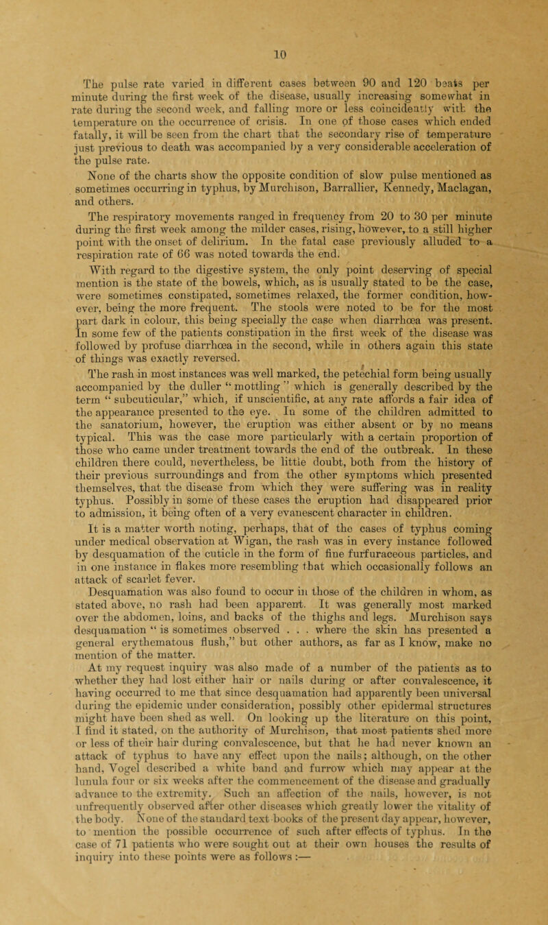 The pulse rate varied in different cases between 90 and 120 beats per minute during the first week of the disease, usually increasing somewhat in rate during the second week, and falling more or less coincideatly with the temperature on the occurrence of crisis. In one of those cases which ended fatally, it will be seen from the chart that the secondary rise of temperature just previous to death was accompanied by a very considerable acceleration of the pulse rate. None of the charts show the opposite condition of slow pulse mentioned as sometimes occurring in typhus, by Murchison, Barrallier, Kennedy, Maclagan, and others. The respiratory movements ranged in frequency from 20 to 30 per minute during the first week among the milder cases, rising, however, to a still higher point with the onset of delirium. In the fatal case previously alluded to a respiration rate of 66 was noted towards the end. With regard to the digestive system, the only point deserving of special mention is the state of the bowels, which, as is usually stated to be the case, were sometimes constipated, sometimes relaxed, the former condition, how¬ ever, being the more frequent. The stools were noted to be for the most part dark in colour, this being specially the case when diarrhoea was present. In some few of the patients constipation in the first week of the disease was followed by profuse diarrhoea in the second, while in others again this state of things was exactly reversed. The rash in most instances was well marked, the petechial form being usually accompanied by the duller “ mottling ” which is generally described by the term “ subcuticular,” which, if unscientific, at any rate affords a fair idea of the appearance presented to the eye. In some of the children admitted to the sanatorium, however, the eruption was either absent or by no means typical. This was the case more particularly with a certain proportion of those who came under treatment towards the end of the outbreak. In these children there could, nevertheless, be little doubt, both from the history of their previous surroundings and from the other symptoms which presented themselves, that the disease from which they were suffering was in reality typhus. Possibly in some of these cases the eruption had disappeared prior to admission, it being often of a very evanescent character in children. It is a matter worth noting, perhaps, that of the cases of typhus coming under medical observation at Wigan, the rash was in every instance followed by desquamation of the cuticle in the form of fine furfuraceous particles, and in one instance in flakes more resembling that which occasionally follows an attack of scarlet fever. Desquamation was also found to occur in those of the children in whom, as stated above, no rash had been apparent, It was generally most marked over the abdomen, loins, and backs of the thighs and legs. Murchison says desquamation “ is sometimes observed . . . where the skin has presented a general erythematous flush,” but other authors, as far as I know, make no mention of the matter. At my request inquiry was also made of a number of the patients as to whether they had lost either hair or nails during or after convalescence, it having occurred to me that since desquamation had apparently been universal during the epidemic under consideration, possibly other epidermal structures might have been shed as well. On looking up the literature on this point, I find it stated, on the authority of Murchison, that most patients shed more or less of their hair during convalescence, but that lie had never known an attack of typhus to have any effect upon the nails; although, on the other hand, Vogel described a white band and furrow which may appear at the lunula four or six weeks after the commencement of the disease and gradually advance to the extremity. Such an affection of the nails, however, is not unfrequently observed after other diseases which greatly lower the vitality of the body. None of the standard text books of the present day appear, however, to mention the possible occurrence of such after effects of typhus. In the case of 71 patients who were sought out at their own houses the results of inquiry into these points were as follows :—