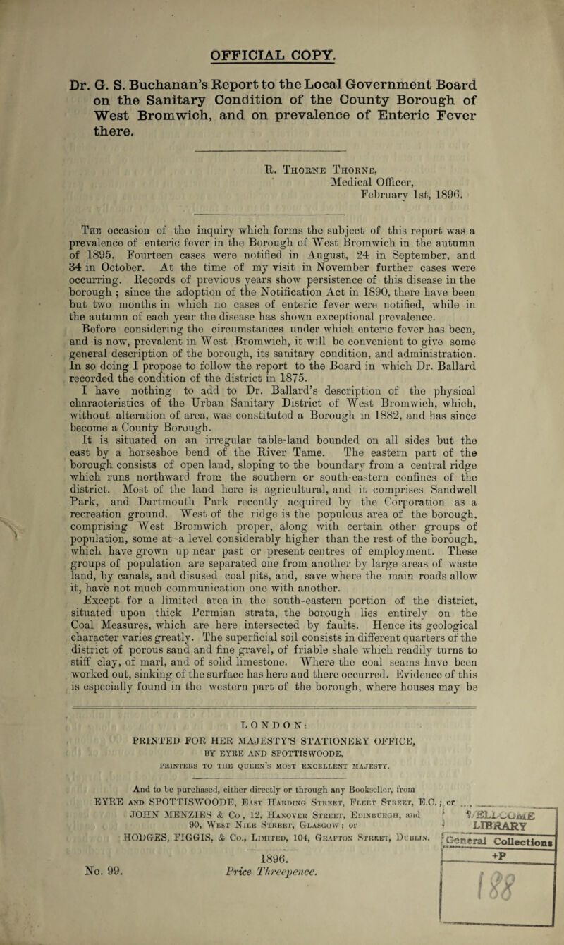 OFFICIAL COPY. Dr. G. S. Buchanan’s Report to the Local Government Board on the Sanitary Condition of the County Borough of West Bromwich, and on prevalence of Enteric Fever there. R. Thorne Thorne, Medical Officer, February 1st, 1896. The occasion of the inquiry which forms the subject of this report was a prevalence of enteric fever in the Borough of West Bromwich in the autumn of 1895. Fourteen cases were notified in August, 24 in September, and 34 in October. At the time of my visit in November further cases were occurring. Records of previous years show persistence of this disease in the borough ; since the adoption of the Notification Act in 1890, there have been but two months in which no cases of enteric fever were notified, while in the autumn of each year the disease has shown exceptional prevalence. Before considering the circumstances under which enteric fever has been, and is now, prevalent in West Bromwich, it will be convenient to give some general description of the borough, its sanitary condition, and administration. In so doing I propose to follow the report to the Board in which Dr. Ballard recorded the condition of the district in 1875. I have nothing to add to Dr. Ballard’s description of the physical characteristics of the Urban Sanitary District of West Bromwich, which, without alteration of area, was constituted a Borough in 1882, and has since become a County Borough. It is situated on an irregular table-land bounded on all sides but the east by a horseshoe bend of the River Tame. The eastern part of the borough consists of open land, sloping to the boundary from a central ridge which runs northward from the southern or south-eastern confines of the district. Most of the land here is agricultural, and it comprises Sandwell Park, and Dartmouth Park recently acquired by the Corporation as a recreation ground. West of the ridge is the populous area of the borough, comprising West Bromwich proper, along with certain other groups of population, some at a level considerably higher than the rest of the borough, which have grown up near past or present centres of employment. These groups of population are separated one from another by large areas of waste land, by canals, and disused coal pits, and, save where the main roads allow it, have not much communication one with another. Except for a limited area in the south-eastern portion of the district, situated upon thick Permian strata, the borough lies entirely on the Coal Measures, w'hich are here intersected by faults. Hence its geological character varies greatly. The superficial soil consists in different quarters of the district of porous sand and fine gravel, of friable shale wrhich readily turns to stiff clay, of marl, and of solid limestone. Where the coal seams have been worked out, sinking of the surface has here and there occurred. Evidence of this is especially found in the western part of the borough, where houses may be LONDON: PRINTED FOR HER MAJESTY’S STATIONERY OFFICE, BY EYRE AND SPOTTISWOODE, PRINTERS TO THE QUEEN’S MOST EXCELLENT MAJESTY. And to be purchased, either directly or through any Bookseller, from EYRE and SPOTTISWOODE, East Harding Street, Fleet Street, E.C. JOHN MENZIES & Co , 12, Hanover Street, Edinburgh, and 90, West Nile Street, Glasgow; or HODGES. FIGGIS, & Co., Limited, 104, Grafton Street, Dublin. ; or , 1 library c-—1- - f General Collections f +P No. 99. 1896. Price Threepence.