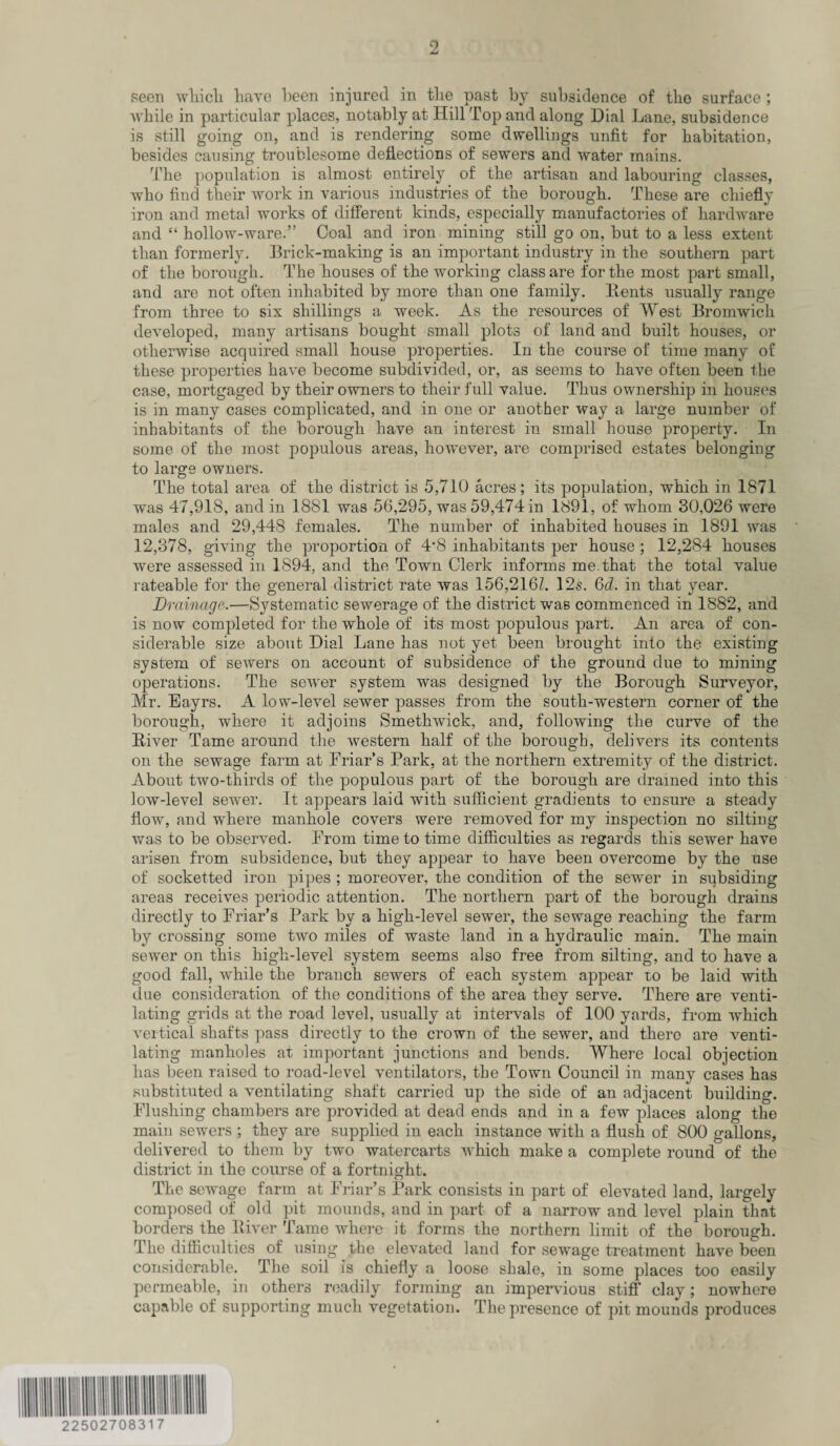seen which have been injured in the past by subsidence of the surface ; while in particular places, notably at Hill Top and along Dial Lane, subsidence is still going on, and is rendering some dwellings unfit for habitation, besides causing troublesome deflections of sewers anti water mains. The population is almost entirely of the artisan and labouring classes, who find their work in various industries of the borough. These are chiefly iron and metai works of different kinds, especially manufactories of hardware and “ hollow-ware.” Coal and iron mining still go on, but to a less extent than formerly. Brick-making is an important industry in the southern part of the borough. The houses of the working class are for the most part small, and are not often inhabited by more than one family. Bents usually range from three to six shillings a week. As the resources of West Bromwich developed, many artisans bought small plots of land and built houses, or otherwise acquired small house properties. In the course of time many of these properties have become subdivided, or, as seems to have often been the case, mortgaged by their owners to their full value. Thus ownership in houses is in many cases complicated, and in one or another way a large number of inhabitants of the borough have an interest in small house property. In some of the most populous areas, however, are comprised estates belonging to large owners. The total area of the district is 5,710 acres; its population, which in 1871 was 47,918, and in 1881 was 56,295, was 59,474 in 1891, of whom 30,026 were males and 29,448 females. The number of inhabited houses in 1891 was 12,378, giving the proportion of 4*8 inhabitants per house ; 12,284 houses were assessed in 1894, and the Town Clerk informs me.that the total value rateable for the general district rate was 156,216L 12s. Gd. in that year. Drainage.—Systematic sewerage of the district was commenced in 1882, and is now completed for the whole of its most populous part. An area of con¬ siderable size about Dial Lane has not yet been brought into the existing system of sewers on account of subsidence of the ground due to mining operations. The sewer system was designed by the Borough Surveyor, Mr. Eayrs. A low-level sewer passes from the south-western corner of the borough, where it adjoins Smethwick, and, following the curve of the Biver Tame around the western half of the borough, delivers its contents on the sewage farm at Friar’s Park, at the northern extremity of the district. About two-thirds of the populous part of the borough are drained into this low-level sewer. It appears laid with sufficient gradients to ensure a steady flow, and where manhole covers were removed for my inspection no silting was to be observed. From time to time difficulties as regards this sewer have arisen from subsidence, but they appear to have been overcome by the use of socketted iron pipes ; moreover, the condition of the sewer in subsiding areas receives periodic attention. The northern part of the borough drains directly to Friar’s Park by a high-level sewer, the sewage reaching the farm by crossing some two miles of waste land in a hydraulic main. The main sewer on this high-level system seems also free from silting, and to have a good fall, while the branch sewers of each system appear to be laid with due consideration of the conditions of the area they serve. There are venti¬ lating grids at the road level, usually at intervals of 100 yards, from which vertical shafts pass directly to the crown of the sewer, and there are venti¬ lating manholes at important junctions and bends. Where local objection has been raised to road-level ventilators, the Town Council in many cases has substituted a ventilating shaft carried up the side of an adjacent building. Flushing chambers are provided at dead ends and in a few places along the main sewers ; they are supplied in each instance with a flush of 800 gallons, delivered to them by two watercarts which make a complete round of the district in the course of a fortnight. The sewage farm at Friar’s Park consists in part of elevated land, largely composed of old pit mounds, and in part of a narrow and level plain that borders the Biver Tame where it forms the northern limit of the borough. The difficulties of using the elevated land for sewage treatment have been considerable. The soil is chiefly a loose shale, in some places too easily permeable, in others readily forming an impervious stiff clay; nowhere capable of supporting much vegetation. The presence of pit mounds produces