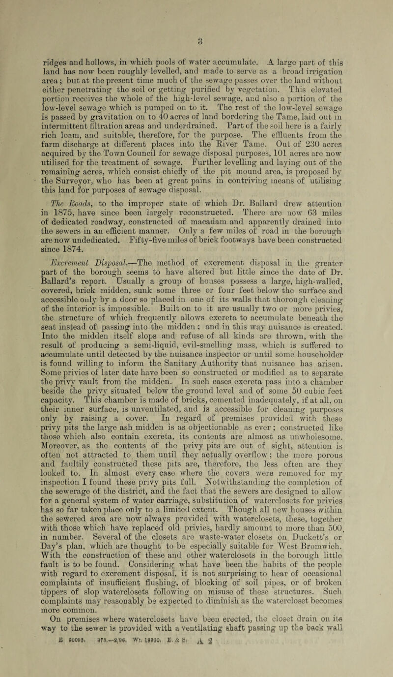 land has now been roughly levelled, and made to serve as a broad irrigation area; but at the present time much of the sewage passes over the land without either penetrating the soil or getting purified by vegetation. This elevated portion receives the whole of the high-level sewage, and also a portion of the low-level sewage which is pumped on to it. The rest of the low-level sewage is passed by gravitation on to 40 acres of land bordering the Tame, laid out in intermittent filtration areas and underdrained. Part of the soil here is a fairly rich loam, and suitable, therefore, for the purpose. The effluents from the farm discharge at different places into the River Tame. Out of 230 acres acquired by the Town Council for sewage disposal purposes, 101 acres are now utilised for the treatment of sewage. Further levelling and laying out of the remaining acres, which consist chiefly of the pit mound area, is proposed by the Surveyor, who has been at great pains in contriving means of utilising this land for purposes of sewage disposal. The Roads, to the improper state of which Dr. Ballard drew attention in 1875, have since been largely reconstructed. There are now 63 miles of dedicated roadway, constructed of macadam and apparently drained into the sewers in an efficient manner. Only a few miles of road in the borough are now undedicated. Fifty-five miles of brick footways have been constructed since 1874. Excrement Disposal.—The method of excrement disposal in the greater part of the borough seems to have altered but little since the date of Dr. Ballard’s report. Usually a group of houses possess a large, high-walled, covered, brick midden, sunk some three or four feet below the surface and accessible only by a door so placed in one of its walls that thorough cleaning of the interior is impossible. Built on to it are usually two or more privies, the structure of which frequently allows excreta to accumulate beneath the seat instead of passing into the midden ; and in this way nuisance is created. Into the miduen itself slops and refuse of all kinds are thrown, with the result of producing a semi-liquid, evil-smelling mass, which is suffered to accumulate until detected by the nuisance inspector or until some householder is found willing to inform the Sanitary Authority that nuisance has arisen. Some privies of later date have been so constructed or modified as to separate the privy vault from the midden. In such cases excreta pass into a chamber beside the privy situated below the ground level and of some 50 cubic feet capacity. This chamber is made of bricks, cemented inadequately, if at all, on their inner surface, is unventilated, and is accessible for cleaning purposes only by raising a cover. In regard of premises provided with these privy pits the large ash midden is as objectionable as ever ; constructed like those which also contain excreta, its contents are almost as unwholesome. Moreover, as the contents of the privy pits are out of sight, attention is often not attracted to them until they actually overflow; the more porous and faultily constructed these pits are, therefore, the less often are they looked to. In almost every case where the covers were removed for my inspection I found these privy pits full. Notwithstanding the completion of the sewerage of the district, and the fact that the sewers are designed to allow for a general system of water carriage, substitution of waterclosets for privies has so far taken place only to a limited extent. Though all new houses within the sewered area are now always provided with waterclosets, these, together with those which have replaced old privies, hardly amount to more than 500, in number. Several of the closets are waste-water closets on Duckett’s or Day’s plan, which are thought to be especially suitable for West Bromwich. With the construction of these and other waterclosets in the borough, little fault is to be found. Considering wfflat have been the habits of the people with regard to excrement disposal, it is not surprising to hear of occasional complaints of insufficient flushing, of blocking of soil pipes, or of broken tippers of slop waterclosets following on misuse of these structures. Such complaints may reasonably be expected to diminish as the watercloset becomes more common. On premises where waterclosets have been erected, the closet drain on its way to the sewer is provided with a ventilating shaft passing up the back wall £ 00005. 375.-2/66. Wt. 18030. E, & Si ^ 2