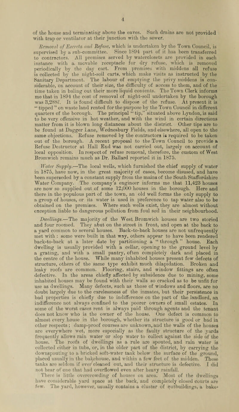 of the house and terminating above the eaves. Such drains are not provided with trap or ventilator at their junction with the sewer. Removal of Excreta and Refuse, which is undertaken by the Town Council, is supervised by a sub-committee. Since 1894 part of it has been transferred to contractors. All premises served by waterclosets are provided in each instance with a movable receptacle for dry refuse, which is removed periodically by the day cart. From premises with middens all refuse is collected by the night-soil carts, which make visits as instructed by the Sanitary Department. The labour of emptying the privy middens is con¬ siderable, on account of their size, the difficulty of access to them, and of tlie time taken in baling out their more liquid contents. The Town Clerk informs me that in 1894 the cost of removal of night-soil undertaken by the borough was 3,288^. It is found difficult to dispose of the refuse. At present it is “ tipped ” on waste land rented for the purpose by the Town Council in different quarters of the borough. The principal “ tip,” situated above Lyndon, is said to be very offensive in hot weather, and with the wind in certain directions matter from it is blown long distances about the district. Other tips are to be found at Dagger Lane, Wednesbury Fields, and elsewhere, all open to the same objections. Refuse removed by the contractors is required to be taken out of the borough. A recent proposal to the Town Council to provide a Refuse Destructor at Hall End was not carried out, largely on account of local opposition. In respect of refuse removal, therefore, the custom of West Bromwich remains much as Dr. Ballard reported it in 1875. Water Supply.—The local wells, which furnished the chief supply of water in 1875, have now, in the great majority of cases, become disused, and have been superseded by a constant supply from the mains of the South Staffordshire Water Company. The company’s engineer informs me that 11,423 houses are now so supplied out of some 12,000 houses in the borough. Here and there in the populous part of the town, an old well forms the only supply to a group of houses, or its water is used in preference to tap water also to be obtained on the premises. Where such wells exist, they are almost without exception liable to dangerous pollution from foul soil in their neighbourhood. Ewellings.— The majority of the West Bromwich houses are two storied and four roomed. They abut on the street in front, and open at the back to a yard common to several houses. Back-to-back houses are not unfrequently met with : some were built in that way, others appear to have been rendered back-to-back at a later date by partitioning a “ through ” house. Each dwelling is usually provided with a cellar, opening to the ground level by a grating, and with a small pantry, often completely dark and placed in the centre of the house. While many inhabited houses present few defects of structure, others of the same type exhibit much dilapidation. Broken and leaky roofs are common. Flooring, stairs, and window fittings are often defective. In the areas chiefly affected by subsidence due to mining, some inhabited houses may be found with their walls so cracked as to be unfit for use as dwellings. Many defects, such as those of windows and floors, are no doubt largely due to the carelessness of the inmates, but their persistence in bad properties is chiefly due to indifference on the part of the landlord, an indifference not always confined to the poorer owners of small estates. In some of the worst cases rent is always paid through agents and the tenant does not know who is the owner of the house. One defect is common to almost every house in the borough, whether its structure is good or bad in other respects ; damp-proof courses are unknown, and the walls of the houses are everywhere wet, more especially as the faulty structure of the yards frequently allows rain water or slop water to collect against the side of the house. The roofs of dwellings as a rule are spouted, and rain water is collected either in tubs, or, in the older part of the district, by carrying the downspouting to a bricked soft-water tank below the surface of the ground, placed usually in the bakehouse, and within a few feet of the midden. These tanks are seldom if ever cleaned out, and their structure is defective. I did not hear of one that had overflowed even after heavy rainfall. There is little overcrowding of houses on area. Most of the dwellings have considerable yard space at the back, and completely closed courts are few- The yard, however, usually contains a cluster of outbuildings, a bake*