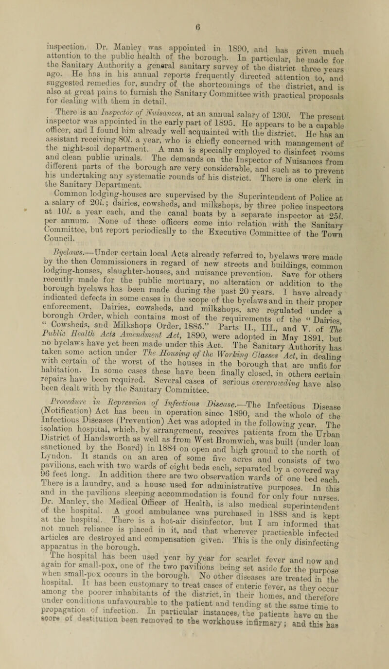 inspection. Dr. Manley was appointed in 1890, and lias criyen much attention to the public health of the borough. In particular, he made for the Sanitary Authority a general sanitary survey of the district three years ago. He has m his annual reports frequently directed attention to and suggested remedies for, sundry of the shortcomings of the district and is also at great pains to furnish the Sanitary Committee with practical proposals tor dealing with them m detail. r There is an Inspector of Nuisances, at an annual salary of 1,30/. The present inspector was appointed in the early part of 1895. He appears to be a capable officer, and I found him already well acquainted with the district. He has an assistant receiving 80/. a year, who is chiefly concerned with management of the night-soil department. A man is specially employed to disinfect rooms and clean public urinals. The demands on the Inspector of Nuisances from dmerent parts of the borough are very considerable, and such as to prevent his undertaking any systematic rounds of his district. There is one clerk in the Sanitary Department. Commcn lodging-houses are supervised by the Superintendent of Police at a salary of 201.; dames, cowsheds, and milkshops, by three police inspectors at 10/. a year each, and the canal boats by a separate inspector at 25/. per annum. A one of these officers come into relation with the Sanitary Committee, but report periodically to the Executive Committee of the Town Council, Byelaws. Under certain local Acts already referred to, byelaws were made by the then Commissioners m regard of new streets and buildings, common lodging-houses, slaughter-houses, and nuisance prevention. Save for others recently made for the public mortuary, no alteration or addition to the borough byelaws has been made during the past 20 years. I have already indicated defects m some cases in the scope of the byelaws and in their proper enforcement Dames, cowsheds, and milkshops, are regulated under a borough )rder, which contains most of the requirements of the “ Dairies ‘‘Cowsheds and Milkshops Order, 1885.” Parts II., III., and Y. of The Public Health, Acts Amendment Act, 1890, were adopted in May 1891 but no byelaws have yet been made under this Act. The Sanitary Authority has taken some action unaer The Housing of the Working Glasses Act, in dealing with certarn of the worst of the houses in the borough that are unfit for habitation. In some cases these have been finally closed, in others certain repairs have been required. Several cases of serious overcrowding have also been dealt with by the Sanitary Committee. Procedure in Repression of Infectious Disease.—The Infectious Disease (Notification) Act lias been in operation since 1890, and the whole of the Infectious Diseases (Prevention) Act was adopted in the following year. Thp isolation hospital, which, by arrangement, receives patients from the Urban District of Hands worth as well as from West Bromwich, was built (under loan sanctioned by the Board) m 1884 on open and high ground to the north of \ndon. It stands on an area of some five acres and consists of two pavilions, each with two wards of eight beds each, separated by a covered wav . b feet long. In addition there are two observation wards of one bed each There is a laundry, and a house used for administrative purposes. In this and m the pavilions sleeping accommodation is found for only four nurses r. ilanley rhe Medical Officer of Health, is also medical superintendent of the hospital. A good ambulance was purchased in 1888 and is kent at the hospital. There is a hot-air disinfector, but I am informed that not much reliance is placed m it, and that wherever practicable infected articles are destroyed and compensation given. This is the only disinfecting apparatus m the borough. J & The hospital has been used year by year for scarlet fever and now and again tor small-pox, one of the two pavilions being set aside for the purpose when small-pox occurs in the borough. No other diseases are treatedP inhbe hospital It has been customary to treat cases of enteric fever, as thev occur among the poorer inhabitants of the district, in their homes, and therefore undei conditions unfavourable to the patient and tending at the same time to propagation of infection. In particular instances, the patients have on the score ot destitution been removed to the workhouse infimary; and this ha**