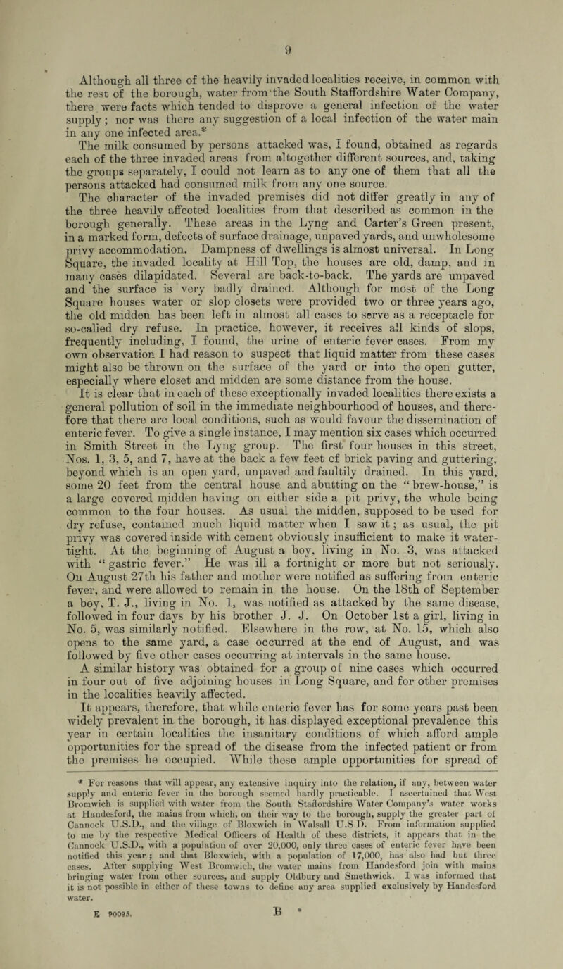 Although all three of the heavily invaded localities receive, in common with the rest of the borough, water from the South Staffordshire Water Company, there were facts which tended to disprove a general infection of the water supply ; nor was there any suggestion of a local infection of the water main in any one infected area.* The milk consumed by persons attacked was, I found, obtained as regards each of the three invaded areas from altogether different sources, and, taking the groups separately, I could not learn as to any one of them that all the persons attacked had consumed milk from any one source. The character of the invaded premises did not differ greatly in any of the three heavily affected localities from that described as common in the borough generally. These areas in the Lyng and Carter’s Green present, in a marked form, defects of surface drainage, unpaved yards, and unwholesome privy accommodation. Dampness of dwellings is almost universal. In Long Square, the invaded locality at Hill Top, the houses are old, damp, and in many cases dilapidated. Several are back-to-back. The yards are unpaved and the surface is very badly drained. Although for most of the Long Square houses water or slop closets were provided two or three years ago, the old midden has been left in almost all cases to serve as a receptacle for so-called dry refuse. In practice, however, it receives all kinds of slops, frequently including, I found, the urine of enteric fever cases. From my own observation I had reason to suspect that liquid matter from these cases might also be thrown on the surface of the yard or into the open gutter, especially where closet and midden are some distance from the house. It is clear that in each of these exceptionally invaded localities there exists a general pollution of soil in the immediate neighbourhood of houses, and there¬ fore that there are local conditions, such as would favour the dissemination of enteric fever. To give a single instance, I may mention six cases which occurred in Smith Street in the Lyng group. The first four houses in this street, ■ Nos. 1, 3, 5, and 7, have at the back a few feet of brick paving and guttering, beyond which is an open yard, unpaved and faultily drained. In this yard, some 20 feet from the central house and abutting on the “ brew-house,” is a large covered midden having on either side a pit privy, the whole being common to the four houses. As usual the midden, supposed to be used for dry refuse, contained much liquid matter when I saw it; as usual, the pit privy was covered inside with cement obviously insufficient to make it water¬ tight. At the beginning of August a boy, living in No. 3, was attacked with “ gastric fever.” He was ill a fortnight or more but not seriously. On August 27th his father and mother were notified as suffering from enteric fever, and were allowed to remain in the house. On the 18th of September a boy, T. J., living in No. 1, was notified as attacked by the same disease, followed in four days by his brother J. J. On October 1st a girl, living in No. 5, was similarly notified. Elsewhere in the row, at No. 15, which also opens to the same yard, a case occurred at the end of August, and was followed by five other cases occurring at intervals in the same house. A similar history was obtained for a group of nine cases which occurred in four out of five adjoining houses in Long Square, and for other premises in the localities heavily affected. It appears, therefore, that while enteric fever has for some years past been widely prevalent in the borough, it has displayed exceptional prevalence this year in certain localities the insanitary conditions of which afford ample opportunities for the spread of the disease from the infected patient or from the premises he occupied. While these ample opportunities for spread of * For reasons that will appear, any extensive inquiry into the relation, if any, between water supply and enteric fever in the borough seemed hardly practicable. I ascertained that West Bromwich is supplied with water from the South Staffordshire Water Company’s water works at Handesford, the mains from which, on their way to the borough, supply the greater part of Cannock U.S.D., and the village of Bloxwich in Walsall U.S.P. From information supplied to me by the respective Medical Officers of Health of these districts, it appears that in the Cannock U.S.D., with a population of over 20,000, only three cases of enteric fever have been notified this year ; and that Bloxwich, with a population of 17,000, has also had but three cases. After supplying West Bromwich, the water mains from Handesford join with mains bringing water from other sources, and supply Oldbury and Smethwick. I was informed that it is not possible in either of these towns to define any area supplied exclusively by Handesford water. E 90095. :b •