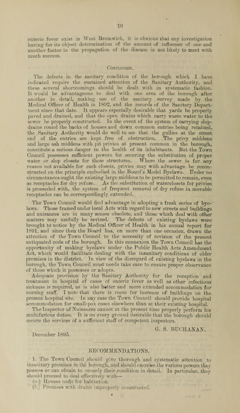 enteric fever exist in West Bromwich, it is obvious that any investigation having for its object determination of the amount of influence of one and another factor in the propagation of the disease is not likely to meet with much success. Conclusion. The defects in the sanitary condition of the borough which I have indicated require the sustained attention of the Sanitary Authority, and these several shortcomings should be dealt with in systematic fashion. It would be advantageous to deal with one area of the borough after another in detail, making use of the sanitary survey made by the Medical Officer of Health in 1892, and the records of the Sanitary Depart¬ ment since that date. It appears especially desirable that yards be properly paved and drained, and that the open drains which carry waste water to the sewer be properly constructed. In the event of the system of carrying slop- drains round the backs of houses and down common entries being retained, the Sanitary Authority would do well to see that the gullies at the street end of the entries are kept free of obstruction. The privy middens and large ash middens with pit privies at present common in the borough, constitute a serious danger to the health of its inhabitants. But the Town Council possesses sufficient powers for securing the substitution of proper Avater or slop closets for these structures. Where the sewer is for any reason not available for such closets, privies may with advantage be recon¬ structed on the principle embodied in the Board’s Model Byelaws. Under no circumstances ought the existing large middens to be permitted to remain, even as receptacles for dry refuse. As the substitution of waterclosets for privies is proceeded with, the system of frequent removal of dry refuse in movable receptacles can be correspondingly extended. The Town Council would find advantage in adopting a fresh series of bye-' laws. Those framed under local Acts with regard to new streets and buildings and nuisances are in many senses obsolete, and those which deal with other matters may usefully be revised. The defects of existing byelaws were brought to notice by the Medical Officer of Health in his annual report for 1891, and since then the Board has, on more than one occasion, draAvn the attention of the Town Council to the necessity of revision of the present antiquated code of the borough. In this connexion the Town Council has the opportunity of making byelaws under the Public Health Acts Amendment Act, which would facilitate dealing with the insanitary conditions of older premises in the district. In view of the disregard of existing byelaws in the borough, the Town Council must needs take care to ensure proper observance of those which it possesses or adopts. Adequate provision by the Sanitary Authority for the reception and treatment in hospital of cases of enteric fever as Avell as other infectious sickness is required, as is also better and more extended accommodation for nursing staff. I note that there is room for increase of buildings on the present hospital site. In any case the Town Council should provide hospital accommodation for small-pox cases elsewhere than at their existing hospital. The Inspector of Nuisances cannot at the present time properly perform his multifarious duties. It is on every ground desirable that the borough should secure the services of a sufficient staff of competent inspectors. G. S. BUCHANAN. December 1895. BE COM ME ND ATI ONS. 1. The Town Council should give thorough and systematic attention to insanitary premises in the borough, and should exercise the various powers they possess or can obtain to remedy their condition in detail. In particular, they should proceed to deal effectively Avith— (>r.) Houses unfit for habitation. (h.) Premises with drains improperly constructed.