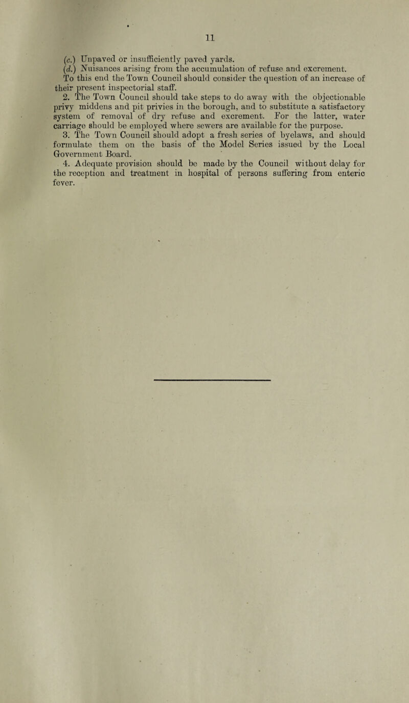 (c.) Unpaved or insufficiently paved yards. (d.) Nuisances arising from the accumulation of refuse and excrement. To this end the Town Council should consider the question of an increase of their present inspectorial staff. 2. The Town Council should take steps to do away with the objectionable privy middens and pit privies in the borough, and to substitute a satisfactory system of removal of dry refuse and excrement. Tor the latter, water carriage should be employed where sewers are available for the purpose. 3. The Town Council should adopt a fresh series of byelaws, and should formulate them on the basis of the Model Series issued by the Local Government Board. 4. Adequate provision should be made by the Council without delay for the reception and treatment in hospital of persons suffering from enteric fever.