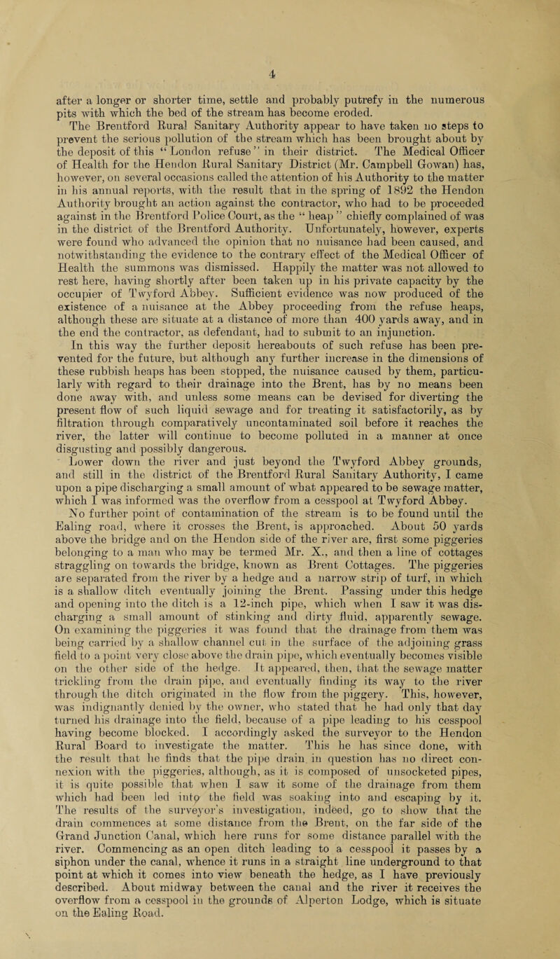 after a longer or shorter time, settle and probably putrefy in the numerous pits with which the bed of the stream has become eroded. The Brentford Rural Sanitary Authority appear to have taken no steps to prevent the serious pollution of the stream which has been brought about by the deposit of this “London refuse ” in their district. The Medical Officer of Health for the Hendon Rural Sanitary District (Mr. Campbell Gowan) has, however, on several occasions called the attention of his Authority to the matter in his annual reports, with the result that in the spring of 1892 the Hendon Authority brought an action against the contractor, who had to be proceeded against in the Brentford Police Court, as the “ heap ” chiefly complained of was in the district of the Brentford Authority. Unfortunately, however, experts were found who advanced the opinion that no nuisance Lad been caused, and notwithstanding the evidence to the contrary effect of the Medical Officer of Health the summons was dismissed. Happily the matter was not allowed to rest here, having shortly after been taken up in his private capacity by the occupier of Twyford Abbey. Sufficient evidence was now produced of the existence of a nuisance at the Abbey proceeding from the refuse heaps, although these are situate at a distance of more than 400 yards away, and in the end the contractor, as defendant, had to submit to an injunction. In this way the further deposit hereabouts of such refuse has been pre¬ vented for the future, but although any further increase in the dimensions of these rubbish heaps has been stopped, the nuisance caused by them, particu¬ larly with regard to their drainage into the Brent, has by no means been done away with, and unless some means can be devised for diverting the present flow of such liquid sewage and for treating it satisfactorily, as by filtration through comparatively uncontaminated soil before it reaches the river, the latter will continue to become polluted in a manner at once disgusting and possibly dangerous. Lower down the river and just beyond the Twyford Abbey grounds, and still in the district of the Brentford Rural Sanitary Authority, I came upon a pipe discharging a small amount of what appeared to be sewage matter, which I was informed was the overflow from a cesspool at Twyford Abbey. No further point of contamination of the stream is to be found until the Ealing road, where it crosses the Brent, is approached. About 50 yards above the bridge and on the Hendon side of the river are, first some piggeries belonging to a man who may be termed Mr. X., and then a line of cottages straggling on towards the bridge, known as Brent Cottages. The piggeries are separated from the river by a hedge and a narrow strip of turf, in which is a shallow ditch eventually joining the Brent. Passing under this hedge and opening into the ditch is a 12-inch pipe, which when I saw it was dis¬ charging a small amount of stinking and dirty fluid, apparently sewage. On examining the piggeries it was found that the drainage from them was being carried by a shallow channel cut in the surface of the adjoining grass field to a point very close above the drain pipe, which eventually becomes visible on the other side of the hedge. It appeared, then, that the sewage matter trickling from the drain pipe, and eventually finding its way to the river through the ditch originated in the flow from the piggery. This, however, was indignantly denied by the owner, who stated that he had only that day turned his drainage into the field, because of a pipe leading to his cesspool having become blocked. I accordingly asked the surveyor to the Hendon Rural Board to investigate the matter. This he has since done, with the result that he finds that the pipe drain in question has no direct con¬ nexion with the piggeries, although, as it is composed of unsocketed pipes, it is quite possible that when I saw it some of the drainage from them which had been led into the field was soaking into and escaping by it. The results of the surveyor’s investigation, indeed, go to show that the drain commences at some distance from the Brent, on the far side of the Grand Junction Canal, which here runs for some distance parallel with the river. Commencing as an open ditch leading to a cesspool it passes by a siphon under the canal, whence it runs in a straight line underground to that point at which it comes into view beneath the hedge, as I have previously described. About midway between the canal and the river it receives the overflow from a cesspool in the grounds of Alperton Lodge, which is situate on the Ealing Road.