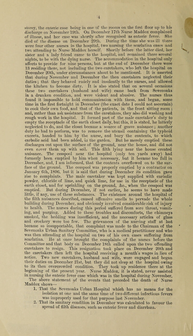 storey, the enteric case being in one of the rooms on the first floor up to his discharge on November 19th. On December 17tli Nurse Maddox complained of illness, and her case was shortly after recognised as enteric fever. She died of the disease on December 29th. During the time she was ill there were four other nurses in the hospital, two nursing the scarlatina cases and two attending to Nurse Maddox herself. Shortly before the latter died, her V. sister and a lady friend came to the hospital, and remained there several nights, to be with the dying nurse. The accommodation in the hospital only affects to provide for nine persons, but at the end of December there were 13 residing there, not including the two caretakers, who left the hospital on December 20tli, under circumstances about to be mentioned. It is asserted that during November and December the then caretakers neglected their duties ; that they behaved rudely and insolently to the nurses, and allowed the kitchen to become dirty. It is also stated that on several occasions these two caretakers ^husband and wife) came back from Sevenoaks in a drunken condition, and were violent and abusive. The nurses thus found it impossible to hold communication with them, and began, some lime in the first fortnight in December (the exact date I could not ascertain) to cook their own food, and that of the patients, in the front sitting room ; and, rather than ask assistance from the caretakers, they also did washing and rough work in the hospital. It formed part of the male caretaker’s duty to empty the receptacle of the earth closet daily, but this, it is stated, he latterly neglected to do, and the closet became a source of grave nuisance; another duty he had to perform, was to remove the utensil containing the typhoid excreta, handed to him by the nurse, and. bury the contents, to which carbolic acid had been added, in the garden. But he merely emptied these discharges out upon the surface of the ground, near the house, and did not even cover them up with soil. This filth lying near the house created nuisance. The cesspool near the hospital (only ten yards away) had formerly been emptied by him when necessary, but it became too full in December, and, I am informed, that the contents overflowed on to the sur¬ face of the ground. The cesspool was properly emptied by a contractor on January 6th, 1896, but it is said that during December its condition gave rise to complaints. The male caretaker was kept supplied with carbolic powder, chloride of lime, and quick lime, for use in the receptacle of the earth closet, and for sprinkling on the ground, &c., when the cesspool was emptied. But during December, if not earlier, he seems to have made little, if any, use of these substances. The existence around the hospital of the filth nuisances described, caused offensive smells to pervade the whole building during December, and obviously involved considerable risk of injury to health. The nurses during this period suffered from sore throat, vomit¬ ing, and purging. Added to these troubles and discomforts, the chimneys smoked, the bedding was insufficient, and the necessary articles of glass and crockery were too few. The grievances of the nursing staff at last became so insupportable, that complaint was made to the Chairman of the Sevenoaks Dr ban Sanitary Committee, who is a medical practitioner and who was then attending at the hospital on two of his own cases suffering from scarlatina. He at once brought the complaints of the nurses before the Committee and that body on December 18th called upon the two offending caretakers to resign. This resignation took place on December 20th and the caretakers then left the hospital receiving a month’s wages in lieu of notice. Two new caretakers, husband and wife, were engaged and began their duties on December 21st, but they did not sleep at the hospital owing to its then overcrowded condition. They took up residence there at the beginning of the present year. Nurse Maddox, it is stated, never assisted in nursing the enteric fever case which was in the hospital during November. The above statement of the events that preceded the death of Nurse Maddox shows— 1. That the Sevenoaks Urban Hospital which has no means for the isolation at one and the same time of two different infectious fevers was improperly used for that purpose last November. 2. That its sanitary condition in December was calculated to favour the spread of filth diseases, such as enteric fever and diarrhoea.