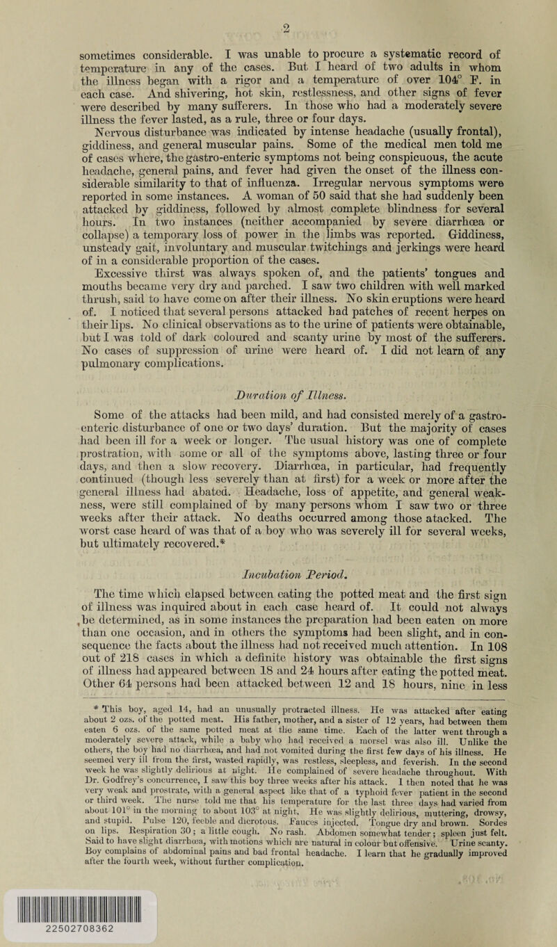 sometimes considerable. I was unable to procure a systematic record of temperature in any of the cases. But I heard of two adults in whom the illness began with a rigor and a temperature of over 104° E. in each case. And shivering, hot skin, restlessness, and other signs of fever were described by many sufferers. In those who had a moderately severe illness the fever lasted, as a rule, three or four days. Nervous disturbance was indicated by intense headache (usually frontal), giddiness, and general muscular pains. Some of the medical men told me of cases where, the gastro-enteric symptoms not being conspicuous, the acute headache, general pains, and fever had given the onset of the illness con¬ siderable similarity to that of influenza. Irregular nervous symptoms were reported in some instances. A woman of 50 said that she had suddenly been attacked by giddiness, followed by almost complete blindness for several hours. In two instances (neither accompanied by severe diarrhoea or collapse) a temporary loss of power in the limbs was reported. Giddiness, unsteady gait, involuntary and muscular twitchings and jerkings were heard of in a considerable proportion of the cases. Excessive thirst was always spoken of, and the patients’ tongues and mouths became very dry and parched. I saw two children with well marked thrush, said to have come on after their illness. No skin eruptions were heard of. I noticed that several persons attacked bad patches of recent herpes on their lips. No clinical observations as to the urine of patients were obtainable, but I was told of dark coloured and scanty urine by most of the sufferers. No cases of suppression of urine were heard of. I did not learn of any pulmonary complications. Duration of Illness. Some of the attacks had been mild, and had consisted merely of a gastro¬ enteric disturbance of one or two days’ duration. But the majority of cases had been ill for a week or longer. The usual history was one of complete prostration, with some or all of the symptoms above, lasting three or four days, and then a slow recovery. Diarrhoea, in particular, had frequently continued (though less severely than at first) for a week or more after the general illness had abated. Headache, loss of appetite, and general weak¬ ness, were still complained of by many persons whom I saw two or three weeks after their attack. No deaths occurred among those atacked. The worst case heard of was that of a boy who was severely ill for several weeks, but ultimately recovered.*' Incubation 'Period. The time which elapsed between eating the potted meat and the first sign of illness was inquired about in each case heard of. It could not always be determined, as in some instances the preparation bad been eaten on more than one occasion, and in others the symptoms had been slight, and in con¬ sequence the facts about the illness had not received much attention. In 108 out of 218 cases in which a definite history was obtainable the first signs of illness had appeared between 18 and 24 hours after eating the potted meat. Other 64 persons had been attacked between 12 and 18 hours, nine in less * This boy, aged 14, had an unusually protracted illness. He was attacked after eating about 2 ozs. of the potted meat. His father, mother, and a sister of 12 years, had between them eaten 6 ozs. of the same potted meat at the same time. Each of the latter went through a moderately severe attack, while a baby who had received a morsel was also ill. Unlike the others, the boy had no diarrhoea, and had not vomited during the first few days of his illness. He seemed very ill from the first, wasted rapidly, was restless, sleepless, and feverish. In the second week he was slightly delirious at night. He complained of severe headache throughout. With Hr. Godfrey s concurrence, I saw this boy three weeks after his attack. 1 then noted that he was very weak and jwosIrate, with a general aspect like that of a typhoid fever patient in the second or third week, lixe nurse told me that his temperature for the last three days had varied from about 101 in the morning to about 103 at night. He was slightly delirious, muttering, drowsy, and stupid. 1 ulse 120, feeble and dicrotous. Eauces injected. Tongue dry and brown. Sordes on lips. Respiration 30 ; a little cough. No rash. Abdomen somewhat tender; spleen just felt. Said to have slight diarrhoea, with motions which are natural in colour but offensive. Urine scanty. Boy complains of abdominal pains and bad frontal headache. I learn that he gradually improved after the fourth week, without further complication. 22502708362