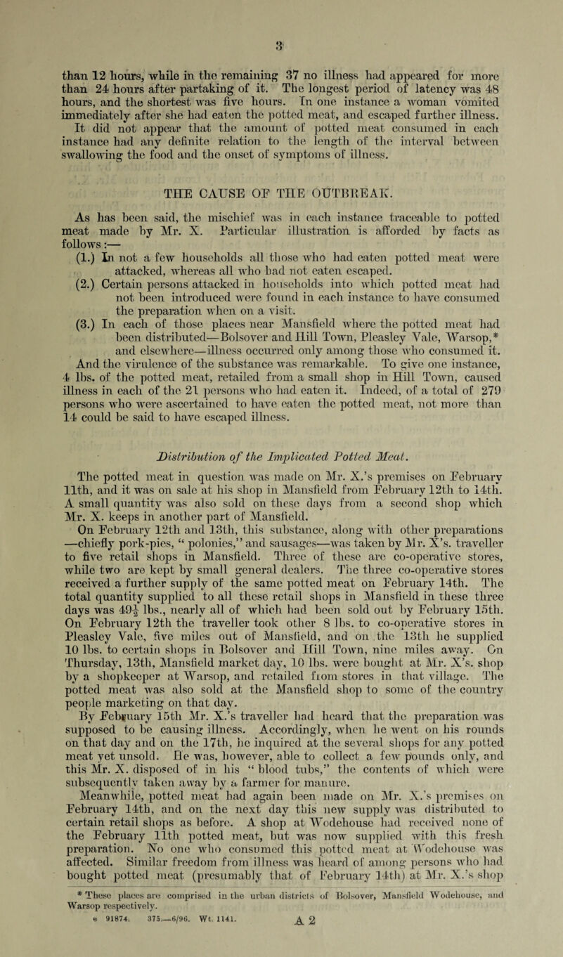 than 12 hours, while in the remaining 37 no illness had appeared for more than 24 hours after partaking of it. The longest period of latency was 48 hours, and the shortest was five hours. In one instance a woman vomited immediately after she had eaten the potted meat, and escaped further illness. It did not appear that the amount of potted meat consumed in each instance had any definite relation to the length of the interval between swallowing the food and the onset of symptoms of illness. THE CAUSE OE THE OUTBREAK. As has been said, the mischief was in each instance traceable to potted meat made by Mr. X. Particular illustration is afforded by facts as follows:— (1.) in not a few households all those who had eaten potted meat were attacked, whereas all who bad not eaten escaped. (2.) Certain persons attacked in households into which potted meat had not been introduced were found in each instance to have consumed the preparation when on a visit. (3.) In each of those places near Mansfield where the potted meat had been distributed—Bolsover and Hill Town, Pleasley Yale, Warsop,* and elsewhere—illness occurred only among those who consumed it. And the virulence of the substance was remarkable. To give one instance, 4 lbs. of the potted meat, retailed from a small shop in Hill Town, caused illness in each of the 21 persons who had eaten it. Indeed, of a total of 279 persons who were ascertained to have eaten the potted meat, not more than 14 could be said to have escaped illness. Distribution of the Implicated Potted Meat. The potted meat in question was made on Mr. X.’s premises on Eebruarv 11th, and it was on sale at his shop in Mansfield from February 12th to 14th. A small quantity was also sold on these days from a second shop which Mr. X. keeps in another part of Mansfield. On February 12th and 13th, this substance, along with other preparations —chiefly pork-pies, “ polonies,” and sausages—was taken by Mr. X’s. traveller to five retail shops in Mansfield. Three of these are co-operative stores, while two are kept by small general dealers. The three co-operative stores received a further supply of the same potted meat on February 14th. The total quantity supplied to all these retail shops in Mansfield in these three days was 49^ lbs., nearly all of which had been sold out by February 15th. On February 12th the traveller took other 8 lbs. to co-operative stores in Pleasley Vale, five miles out of Mansfield, and on the 13tli he supplied 10 lbs. to certain shops in Bolsover and Hill Town, nine miles away. On Thursday, 13th, Mansfield market day, 10 lhs. were bought at Mr. X’s. shop by a shopkeeper at Warsop, and retailed from stores in that village. The potted meat was also sold at the Mansfield shop to some of the country people marketing on that day. By February 15th Mr. X.’s traveller had heard that the preparation was supposed to be causing illness. Accordingly, when he went on his rounds on that day and on the 17th, lie inquired at the several shops for any potted meat yet, unsold. He was, however, able to collect a few pounds only, and this Mr. X. disposed of in his “ hlood tubs,'*’ the contents of which were subsequently taken away by a farmer for manure. Meanwhile, potted meat had again been made on Mr. X.’s premises on February 14th, and on the next day this new supply was distributed to certain retail shops as before. A shop at Wodehouse had received none of the February 11th potted meat, but was now supplied with this fresh preparation. Xo one who consumed this potted meat at Wodehouse was affected. Similar freedom from illness was heard of among persons who had bought potted meat (presumably that of February 14th) at Mr. X.’s shop * These places are comprised in the urban districts of Bolsover, Mansfield Wodehouse, and Warsop respectively. e 91874. 375_6/96. Wt. 1141. ^ g