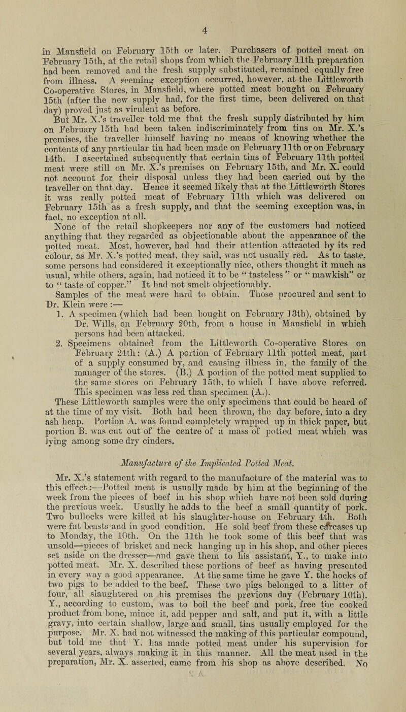 in Mansfield on February 15th or later. Purchasers of potted meat on February 15th, at the retail shops from which the February 11th preparation had been removed and the fresh supply substituted, remained equally free from illness. A seeming exception occurred, however, at the Littleworth Co-operative Stores, in Mansfield, where potted meat bought on February 15th (after the new supply had, for the first time, been delivered on that day) proved just as virulent as before. But Mr. X.’s traveller told me that the fresh supply distributed by him on February 15th had been taken indiscriminately from tins on Mr. X.’s premises, the traveller himself having no means of knowing whether the contents of any particular tin had been made on February 11th or on February 14th. I ascertained subsequently that certain tins of February 11th potted meat were still on Mr. X.’s premises on February 15th, and Mr. X. could not account for their disposal unless they had been carried out by the traveller on that day. Hence it seemed likely that at the Littleworth Stores it was really potted meat of February 11th which was delivered on February 15th as a fresh supply, and that the seeming exception was, in fact, no exception at all. None of the retail shopkeepers nor any of the customers had noticed anything that they regarded as objectionable about the appearance of the potted meat. Most, however, had had their attention attracted by its red colour, as Mr. X.’s potted meat, they said, was not usually red. As to taste, some persons had considered it exceptionally nice, others thought it much as usual, while others, again, had noticed it to be “ tasteless ” or “ mawkish” or to “ taste of copper.” It had not smelt objectionably. Samples of the meat were hard to obtain. Those procured and sent to Dr. Klein were :— 1. A specimen (which had been bought on February ] 3th), obtained by Dr. Wills, on February 20th, from a house in Mansfield in which persons had been attacked. 2. Specimens obtained from the Littleworth Co-operative Stores on February 24th: (A.) A portion of February 11th potted meat, part of a supply consumed by, and causing illness in, the family of the manager of the stores. (B.) A portion of the potted meat supplied to the same stores on February 15th, to which I have above referred. This specimen was less red than specimen (A.). These Littleworth samples were the only specimens that could be heard of at the time of my visit. Both had been thrown, tin? day before, into a dry ash heap. Portion A. was found completely wrapped up in thick paper, but portion B. was cut out of the centre of a mass of potted meat which was lying among some dry cinders. Manufacture of the Implicated Potted Meat. Mr. X.’s statement with regard to the manufacture of the material was to this effect:—Potted meat is usually made by him at the beginning of the week from the pieces of beef in his shop which have not been sold daring the previous week. Usually he adds to the beef a small quantity of pork. Two bullocks were killed at his slaughter-house on February 4th. Both were fat beasts and in good condition. He sold beef from these cdfrcases up to Monday, the 10th. On the lltli he took some of this beef that was unsold—^pieces of brisket and neck hanging up in his shop, and other pieces set aside on the dresser—and gave them to his assistant, Y., to make into potted meat. Mr. X. described these portions of beef as having presented in every way a good appearance. At the same, time he gave Y. the hocks of two pigs to be added to the beef. These two pigs belonged to a litter of four, all slaughtered on his premises the previous day (February 10th). Y., according to custom, was to boil the beef and pork, free the cooked product from bone, mince it, add pepper and salt, and put it, with a little gravy, into certain shallow, large and small, tins usually employed for the purpose. Mr. X. had not witnessed the making of this particular compound, but told me that Y. has made potted meat under his supervision for several years, always making it in this manner. All the meat used in the preparation, Mr. X. asserted, came from his shop as above described. No *: A