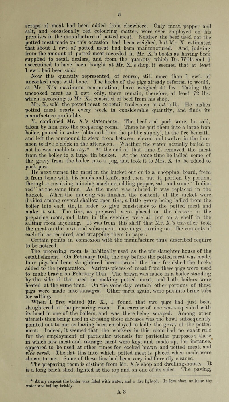 scraps of meat had been added from elsewhere. Only meat, pepper and salt, and occasionally red colouring matter, were ever employed on his premises in the manufacture of potted meat. Neither the beef used nor the potted meat made on this occasion had been weighed, hut Mr. X. estimated that about 1 cwt. of potted meat had been manufactured. And, judging from the amount of potted meat recorded in Mr. X.’s hooks as having been supplied to retail dealers, and from the quantity which Dr. Wills and I ascertained to have been bought at Mr. X.’s shop, it seemed that at least 1 cwt. had been sold. Now this quantity represented, of course, still more than 1 cwt. of uncooked meat with bone. The hocks of the pigs already referred to would, at Mr. X.’s maximum computation, have weighed 40 lbs. Taking the uncooked meat as 1 cwt. only, there remain, therefore, at least 72 lbs. which, according to Mr. X., consisted of beef from his shop. Mr. X. sold the potted meat to retail tradesmen at 5cl. a lb. He makes potted meat nearly every week in considerable quantity, and finds its manufacture profitable. Y. confirmed Mr. X.’s statements. The beef and pork were, he said, taken by him into the preparing room. There he put them into a large iron boiler, poured in water (obtained from the public supply), lit the fire beneath, and left the compound to stew from between eleven and twelve in the fore¬ noon to five o’clock in the afternoon. Whether the water actually boiled or not he was unable to say.*' At the end of that time Y. removed the meat from the boiler to a large tin bucket. At the same time he ladled some of the gravy from the boiler into a jug, and took it to Mrs. X. to be added to pork pies. He next turned the meat in the bucket out on to a chopping board, freed it from bone with his hands and knife, and then put it, portion by portion, through a revolving mincing machine, adding pepper, salt, and some “ Indian red ” at the same time. As the meat was minced, it was replaced in the bucket. When the mincing was finished the contents of the bucket were divided among several shallow open tins, a little gravy being ladled from the boiler into each tin, in order to give consistency to the potted meat and make it set. The tins, as prepared, were placed on the dresser in the preparing room, and later in the evening were all put on a shelf in the salting room adjoining. It was from this shelf that Mr. X.’s traveller took the meat on the next and subsequent mornings, turning out the contents of each tin as required, and wrapping them in paper. Certain points in connexion with the manufacture thus described require to be noticed. The preparing room is habitually used as the pig slaughter-house of the establishment. On February ]0th, the day before the potted meat was made, four pigs had been slaughtered here—two of the four furnished the hocks added to the preparation. Various pieces of meat from these pigs were used to make brawn on February 11th. The brawn was made in a boiler standing by the side of that used for making potted meat, and both boilers were heated at the same time. On the same day certain other portions of these pigs were made into sausages. Other parts, again, were put into brine tubs for saltinsr. v_/ When I first visited Mr. X., I found that two pigs had just been slaughtered in the preparing room. The carcase of one was suspended with its head in one of the boilers, and was there being scraped. Among other utensils then being used in dressing these carcases was the bowl subsequently pointed out to me as having been employed to ladle the gravy of the potted meat. Indeed, it seemed that the wrorkers in this room bad no exact rule for the employment of particular utensils for particular purposes ; tliose^ in which raw meat and sausage meat were kept and made up, for instance, appeared to be used at other times for cooked brawn and potted meat, and vice versa. The flat tins into which potted meat is placed wdien made were shown to me. Some of these tins had been very indifferently cleaned. The preparing room is distinct from Mr. X.’s shop and dwelling-house. It is a long brick shed, lighted at the top and on one of its sides. The paving, * At my request the boiler was filled with water, and a fire lighted, W&ter was boiling briskly. In less than an hour the