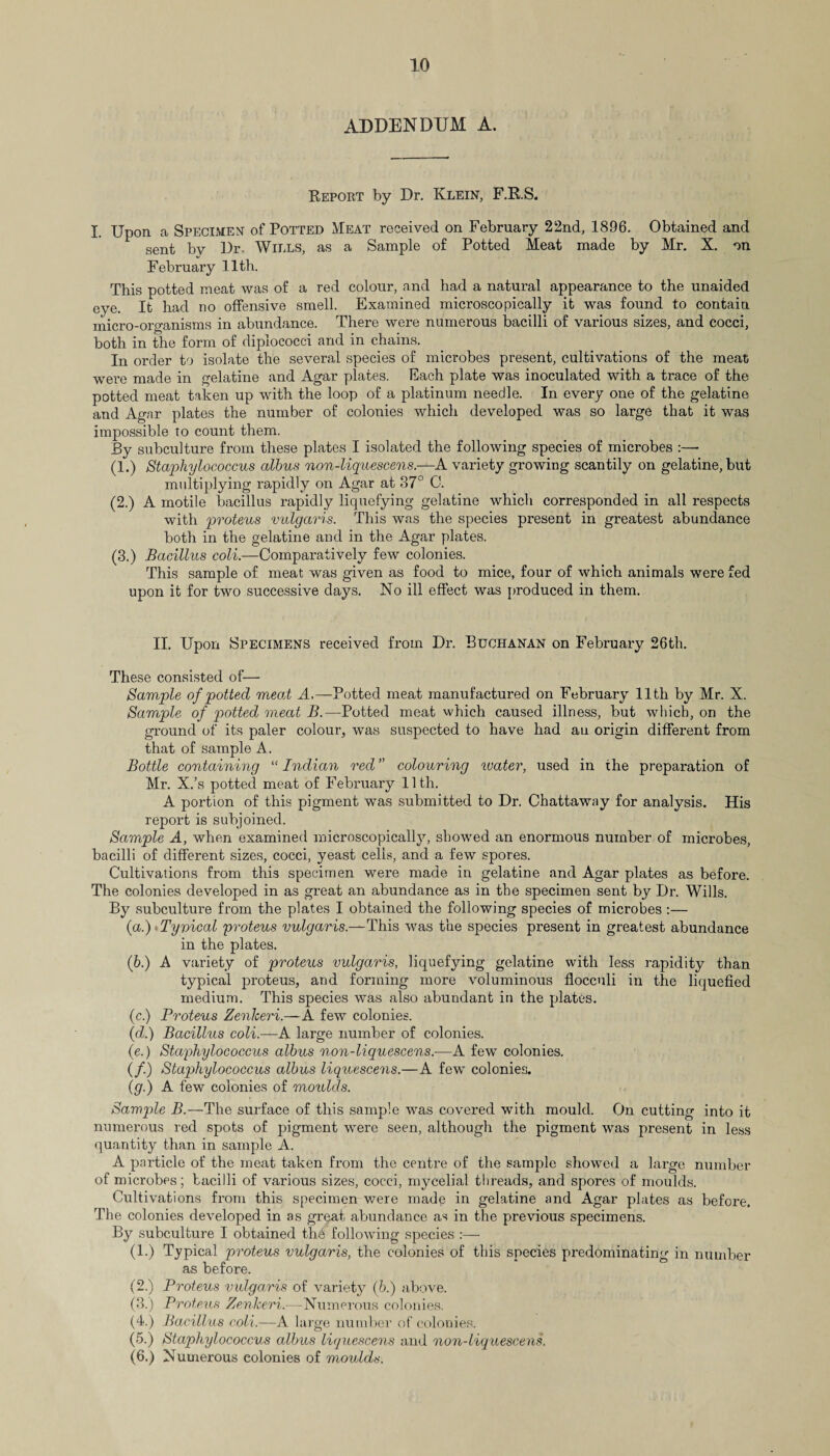 ADDENDUM A. Report by Dr. Klein, F.RS. I. Upon a Specimen of Potted Meat received on February 22nd, 1896. Obtained and sent bv Dr, Wills, as a Sample of Potted Meat made by Mr. X. on February 11th. This potted meat was of a red colour, and had a natural appearance to the unaided eye. It had no offensive smell. Examined microscopically it was found to contain micro-organisms in abundance. There were numerous bacilli of various sizes, and cocci, both in the form of diplococci and in chains. In order to isolate the several species of microbes present, cultivations of the meat were made in gelatine and Agar plates. Each plate was inoculated with a trace of the potted meat taken up with the loop of a platinum needle. In every one of the gelatine and Agar plates the number of colonies which developed was so large that it was impossible to count them. By subculture from these plates I isolated the following species of microbes :—- (1.) Staphylococcus albus non-liquescens.—A variety growing scantily on gelatine, but multiplying rapidly on Agar at 87° C. (2.) A motile bacillus rapidly liquefying gelatine which corresponded in all respects with proteus vulgaris. This was the species present in greatest abundance both in the gelatine and in the Agar plates. (3.) Bacillus coli.—Comparatively few colonies. This sample of meat was given as food to mice, four of which animals were fed upon it for two successive days. No ill effect was produced in them. II. Upon Specimens received from Dr. Buchanan on February 26th. These consisted of— Sample of potted mead A.—Potted meat manufactured on February 11th by Mr. X. Sample of potted meat B.—Potted meat which caused illness, but which, on the ground of its paler colour, was suspected to have had an origin different from that of sample A. Bottle containing “ Indian red ” colouring water, used in the preparation of Mr. X.’s potted meat of February 11th. A portion of this pigment was submitted to Dr. Chattaway for analysis. His report is subjoined. Sample A, when examined microscopically, showed an enormous number of microbes, bacilli of different sizes, cocci, yeast cells, and a few spores. Cultivations from this specimen were made in gelatine and Agar plates as before. The colonies developed in as great an abundance as in the specimen sent by Dr. Wills. By subculture from the plates I obtained the following species of microbes :— (a.) Tyvical proteus vulgaris.—This was the species present in greatest abundance in the plates. (b.) A variety of proteus vulgaris, liquefying gelatine with less rapidity than typical proteus, and forming more voluminous flocculi in the liquefied medium. This species was also abundant in the plates. (c.) Proteus Zenheri.—A few colonies. (<d.) Bacillus coli.—A large number of colonies. (e.) Staphylococcus albus non-liquescens.-—A few colonies. (/.) Staqihylococcus albus liquescens.—A few colonies. (g.) A few colonies of moulds. Sample B.—The surface of this sample was covered with mould. On cutting into it numerous red spots of pigment were seen, although the pigment was present in less quantity than in sample A. A particle of the meat taken from the centre of the sample showed a large number of microbes; bacilli of various sizes, cocci, mycelial threads, and spores of moulds. Cultivations from this specimen were made in gelatine and Agar plates as before. The colonies developed in as great abundance as in the previous specimens. By subculture I obtained the following species (1.) Typical proteus vulgaris, the colonies of this species predominating in number as before. (2.) Proteus vulgaris of variety (6.) above. (3.) Proteus Zenheri.—Numerous colonies. (4.) Bacillus coli,—A large number of colonies. (5.) Staphylococcus albus liquescens and non-liquescens. (6.) Numerous colonies of moulds.