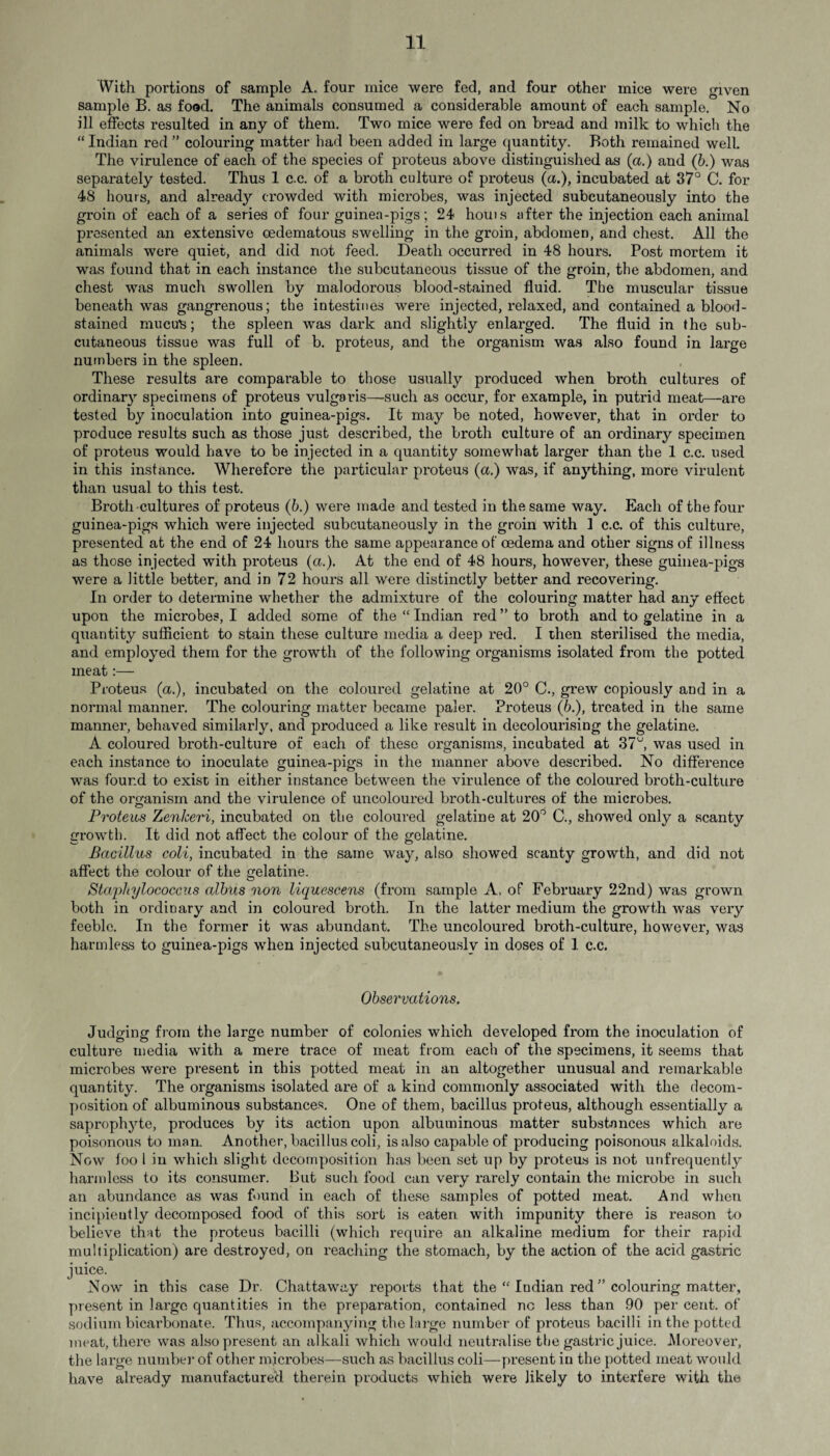 With portions of sample A. four mice were fed, and four other mice were given sample B. as food. The animals consumed a considerable amount of each sample. No ill effects resulted in any of them. Two mice were fed on bread and milk to which the “ Indian red ” colouring matter had been added in large quantity. Both remained well. The virulence of each of the species of proteus above distinguished as (a.) and (b.) was separately tested. Thus 1 c.c. of a broth culture of proteus (a.), incubated at 37° C. for 48 hours, and already crowded with microbes, was injected subcutaneously into the groin of each of a series of four guinea-pigs; 24 houts after the injection each animal presented an extensive cedematous swelling in the groin, abdomen, and chest. All the animals were quiet, and did not feed. Death occurred in 48 hours. Post mortem it was found that in each instance the subcutaneous tissue of the groin, the abdomen, and chest was much swollen by malodorous blood-stained fluid. The muscular tissue beneath was gangrenous; the intestines were injected, relaxed, and contained a blood¬ stained mucus; the spleen was dark and slightly enlarged. The fluid in the sub¬ cutaneous tissue was full of b. proteus, and the organism was also found in large numbers in the spleen. These results are comparable to those usually produced when broth cultures of ordinary specimens of proteus vulgaris—such as occur, for example, in putrid meat—are tested by inoculation into guinea-pigs. It may be noted, however, that in order to produce results such as those just described, the broth culture of an ordinary specimen of proteus would have to be injected in a quantity somewhat larger than the 1 c.c. used in this instance. Wherefore the particular proteus (a.) was, if anything, more virulent than usual to this test. Broth-cultures of proteus (b.) were made and tested in the same way. Each of the four guinea-pigs which were injected subcutaneously in the groin with 1 c.c. of this culture, presented at the end of 24 hours the same appearance of oedema and other signs of illness as those injected with proteus (a.). At the end of 48 hours, however, these guinea-pigs were a little better, and in 72 hours all were distinctly better and recovering. In order to determine whether the admixture of the colouring matter had any effect upon the microbes, I added some of the “ Indian red ” to broth and to gelatine in a quantity sufficient to stain these culture media a deep red. I then sterilised the media, and employed them for the growth of the following organisms isolated from the potted meat:— Proteus (a.), incubated on the coloured gelatine at 20° C., grew copiously and in a normal manner. The colouring matter became paler. Proteus (6.), treated in the same manner, behaved similarly, and produced a like result in decolourising the gelatine. A coloured broth-culture of each of these organisms, incubated at 37u, was used in each instance to inoculate guinea-pigs in the manner above described. No difference was found to exist in either instance between the virulence of the coloured broth-culture of the organism and the virulence of uncoloured broth-cultures of the microbes. Proteus Zenkeri, incubated on the coloured gelatine at 20° C., showed only a scanty growth. It did not affect the colour of the gelatine. Bacillus coli, incubated in the same way, also showed scanty growth, and did not affect the colour of the gelatine. Staphylococcus albus non liquescens (from sample A. of February 22nd) was grown both in ordinary and in coloured broth. In the latter medium the growth was very feeble. In the former it was abundant. The uncoloured broth-culture, however, was harmless to guinea-pigs when injected subcutaneously in doses of 1 c.c. Observations. Judging from the large number of colonies which developed from the inoculation of culture media with a mere trace of meat from each of the specimens, it seems that microbes were present in this potted meat in an altogether unusual and remarkable quantity. The organisms isolated are of a kind commonly associated with the decom¬ position of albuminous substances. One of them, bacillus proteus, although essentially a saprophyte, produces by its action upon albuminous matter substances which are poisonous to man. Another, bacillus coli, is also capable of producing poisonous alkaloids. Now foo l in which slight decomposition has been set up by proteus is not unfrequently harmless to its consumer. But such food can very rarely contain the microbe in such an abundance as was found in each of these samples of potted meat. And when incipieutly decomposed food of this sort is eaten with impunity there is reason to believe that the proteus bacilli (which require an alkaline medium for their rapid multiplication) are destroyed, on reaching the stomach, by the action of the acid gastric juice. Now in this case Dr. Chattaway reports that the “ ludian red ” colouring matter, present in large quantities in the preparation, contained nc less than 90 per cent, of sodium bicarbonate. Thus, accompanying the large number of proteus bacilli in the potted meat, there was also present an alkali which would neutralise the gastric juice. Moreover, the large number of other microbes—such as bacillus coli—present in the potted meat would have already manufactured therein products which were likely to interfere with the