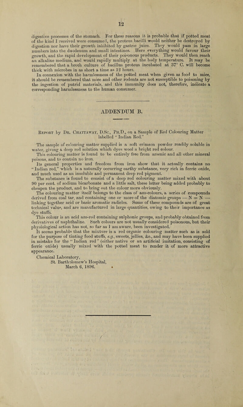 digestive processes of the stomach. For these reasons it is probable that if potted meat of the kind I received were consumed, the proteus bacilli would neither be destroyed by digestion nor have their growth inhibited by gastric juice. They would pass in large numbers into the duodenum and small intestines. .Here everything would favour their growth, and the rapid development of their poisonous products. They would then reach an alkaline medium, and would rapidly multiply at the body temperature. It may be remembered that a broth culture of bacillus proteus incubated at 37° C. will become thick with microbes in as short a time as 12 hours. In connexion with the harmlessness of the potted meat when given as food to mice, it should be remembered that mice and other rodents are not susceptible to poisoning by the ingestion of putrid materials, and this immunity does not, therefore, indicate a corresponding harmlessness to the human consumer. ADDENDUM B. Report by Dr. Chattaway, D.Sc., Ph.D., on a Sample of Red Colouring Matter labelled “ Indian Red.” The sample of colouring matter supplied is a soft crimson powder readily soluble in water, giving a deep rod solution which dyes wool a bright red colour. This colouring matter is found to be entirely free from arsenic and all other mineral poisons, and to contain no iron. Its general properties and freedom from iron show that it actually contains no “ Indian red,” which is a naturally occurring earthy substance, very rich in ferric oxide, and much used as an insoluble and permanent deep red pigment. The substance is found to consist of a deep red colouring matter mixed with about 90 per cent, of sodium bicarbonate and a little salt, these latter being added probably to cheapen the product, and to bring out the colour more obviously. The colouring matter itself belongs to the class of azo-colours, a series of compounds derived from coal tar, and containing one or more of the diatomic groups — N = N —• linking together acid or basic aromatic radicles. Some of these compounds are of great technical value, and are manufactured in large quantities, owing to their importance as dye stuffs. This colour is an acid azo-red containing sulphonic groups, and probably obtained from derivatives of naphthaline. Such colours are not usually considered poisonous, but their physiological action has not, so far as 1 am aware, been investigated. It seems probable that the mixture is a red organic colouring matter such as is sold for the purpose of tinting food stuffs, e.g., sweets, jellies, &c., and may have been supplied in mistake for the “ Indian red ” (either native or an artificial imitation, consisting of ferric oxide) usually mixed with the potted meat to render it of more attractive appearance. Chemical Laboratory, St. Bartholomew’s Hospital, March 6, 1896. * /