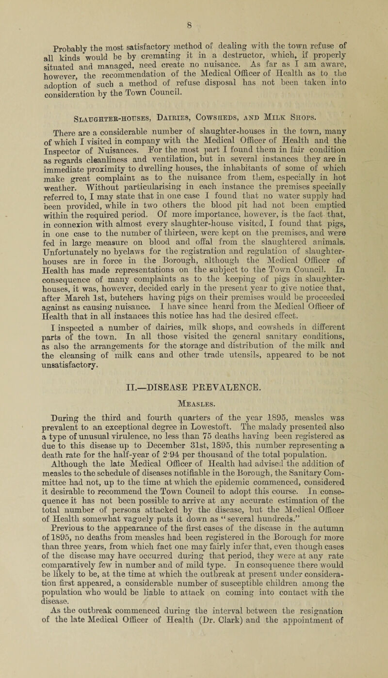 Probably the most satisfactory method of dealing with the town refuse of all kinds would be by cremating it in a destructor, which, if properly situated and managed, need create no nuisance. As far as I am aware, however the recommendation of the Medical Officer of Health as to the adoption of such a method of refuse disposal has not been taken into consideration by the Town Council. Slaughter-hottses, Dairies, Cowseieds, and Milk Shops. There are a considerable number of slaughter-houses in the town, many of which I visited in company with the Medical Officer of Health and the Inspector of Nuisances. Eor the most part I found them in fair condition as regards cleanliness and ventilation, but in several instances they are in immediate nroximity to dwelling houses, the inhabitants of some of which make great complaint as to the nuisance from them, especially in hot weather. Without particularising in each instance the premises specially referred to, I may state that in one case I found that no wTater supply had been provided, while in two others the blood pit had not been emptied within the required period. Of more importance, however, is the fact that, in connexion with almost every slaughter-house visited, I found that pigs, in one case to the number of thirteen, were kept on the premises, and were fed in large measure on blood and offal from the slaughtered animals. Unfortunately no byelaws for the registration and regulation of slaughter¬ houses are in force in the Borough, although the Medical Officer of Health has made representations on the subject to the Town Council. In consequence of many complaints as to the keeping of pigs in slaughter¬ houses, it was, however, decided early in the present year to give notice that, after March 1st, butchers having pigs on their premises would be proceeded against as causing nuisance. I have since heard from the Medical Officer of Health that in all instances this notice has had the desired effect. I inspected a number of dairies, milk shops, and cowsheds in different parts of the town. In all those visited the general sanitary conditions, as also the arrangements for the storage and distribution of the milk and the cleansing of milk cans and other trade utensils, appeared to be not unsatisfactory. II.—DISEASE PREVALENCE. Measles. During the third and fourth quarters of the year 1895, measles was prevalent to an exceptional degree in Lowestoft. The malady presented also a type of unusual virulence, no less than 75 deaths having been registered as due to this disease up to December 31st, 1895, this number representing a death rate for the half-year of 2'94 per thousand of the total population. Although the late Medical Officer of Health had advised the addition of measles to the schedule of diseases notifiable in the Borough, the Sanitary Com¬ mittee had not, up to the time at which the epidemic commenced, considered it desirable to recommend the Town Council to adopt this course. In conse¬ quence it has not been possible to arrive at any accurate estimation of the total number of persons attacked by the disease, but the Medical Officer of Health somewhat vaguely puts it down as “several hundreds.” Previous to the appearance of the first cases of the disease in the autumn of 1895, no deaths from measles had been registered in the Borough for more than three years, from which fact one may fairly infer that, even though cases of the disease may have occurred during that period, they were at any rate comparatively few in number and of mild type. In consequence there would be likely to be, at the time at which the outbreak at present under considera¬ tion first appeared, a considerable number of susceptible children among the population who would be liable to attack on coming into contact with the disease. As the outbreak commenced during the interval between the resignation of the late Medical Officer of Health (Dr. Clark) and the appointment of