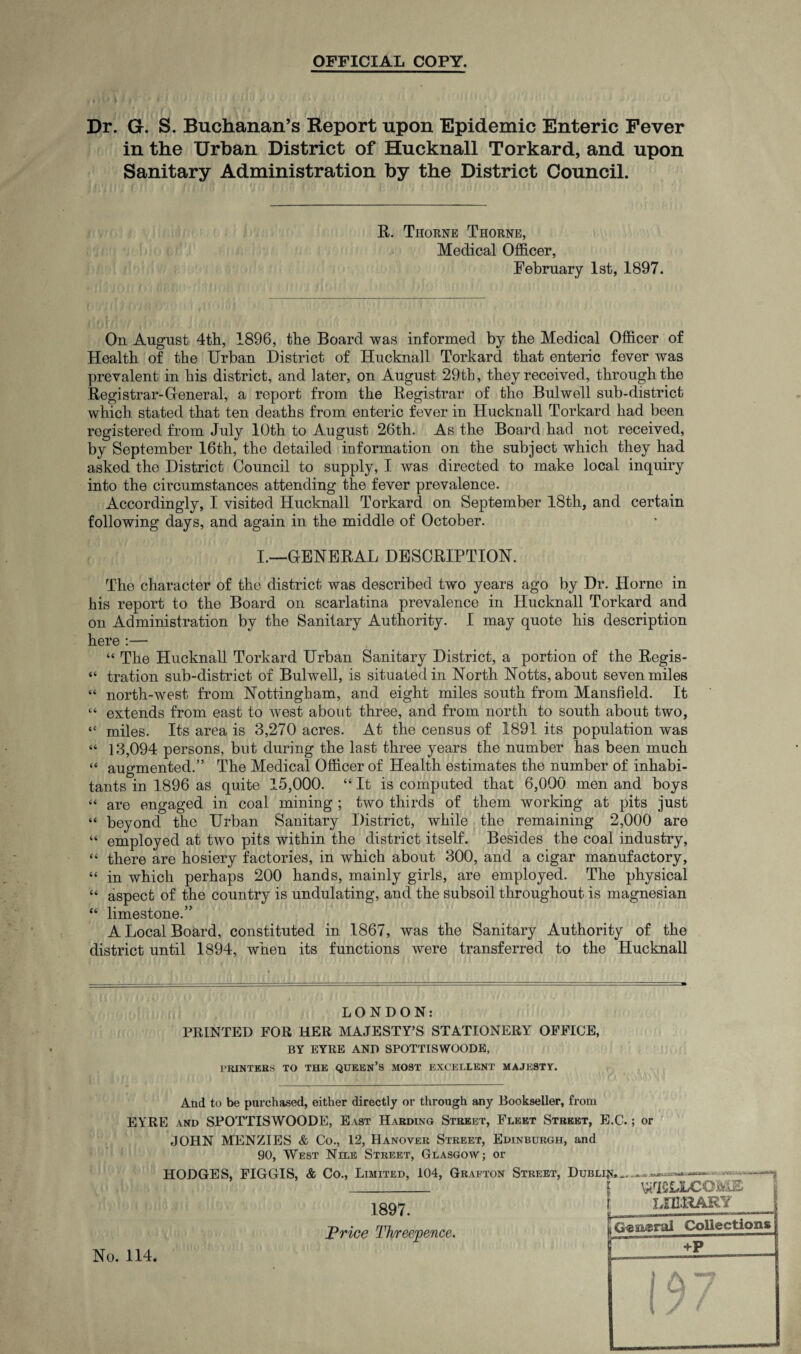 OFFICIAL COPY. Dr. G. S. Buchanan’s Report upon Epidemic Enteric Fever in the Urban District of Hucknall Torkard, and upon Sanitary Administration by the District Council. R. Thorne Thorne, Medical Officer, February 1st, 1897. On August 4th, 1896, the Board was informed by the Medical Officer of Health of the Urban District of Hucknall Torkard that enteric fever was prevalent in his district, and later, on August 29th, they received, through the Registrar-General, a report from the Registrar of the Bulwell sub-district which stated that ten deaths from enteric fever in Hucknall Torkard had been registered from July 10th to August 26th. As the Board had not received, by September 16th, the detailed information on the subject which they had asked the District Council to supply, I was directed to make local inquiry into the circumstances attending the fever prevalence. Accordingly, I visited Hucknall Torkard on September 18th, and certain following days, and again in the middle of October. I.—GENERAL DESCRIPTION. The character of the district was described twm years ago by Dr. Horne in his report to the Board on scarlatina prevalence in Hucknall Torkard and on Administration by the Sanitary Authority. I may quote his description here :— “ The Hucknall Torkard Urban Sanitary District, a portion of the Regis- “ tration sub-district of Bulwell, is situated in North Notts, about seven miles “ north-west from Nottingham, and eight miles south from Mansfield. It “ extends from east to west about three, and from north to south about two, “ miles. Its area is 3,270 acres. At the census of 1891 its population was “ 13,094 persons, but during the last three years the number has been much “ augmented.” The Medical Officer of Health estimates the number of inhabi¬ tants in 1896 as quite 15,000. “ It is computed that 6,000 men and boys “ are engaged in coal mining ; two thirds of them working at pits just “ beyond the Urban Sanitary District, while the remaining 2,000 are “ employed at two pits within the district itself. Besides the coal industry, “ there are hosiery factories, in which about 300, and a cigar manufactory, “ in which perhaps 200 hands, mainly girls, are employed. The physical “ aspect of the country is undulating, and the subsoil throughout is magnesian “ limestone.” A Local Board, constituted in 1867, was the Sanitary Authority of the district until 1894, when its functions were transferred to the Hucknall LONDON: PRINTED FOR HER MAJESTY’S STATIONERY OFFICE, BY EYRE AND SPOTTISWOODE, PRINTERS TO THE QUEEN’S MOST EXCELLENT MAJESTY. And to be purchased, either directly or through any Bookseller, from EYRE and SPOTTISWOODE, East Harding Street, Fleet Street, E.C.; or JOHN MENZIES & Co., 12, Hanover Street, Edinburgh, and 90, West Nile Street, Glasgow; or HODGES, FIGGIS, & Co., Limited, 104, Grafton Street, Dublin.__ _ I WELLCOME 1897 1 LIBRARY Price Threepence. No. 114.