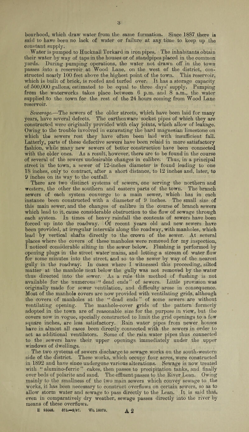 8 bourliood, which draw water from the same formation. Since 1887 there is said to have been no lack of water or failure at any time to keep up the constant supply. Water is pumped to Hucknall Torkard in iron pipes. The inhabitants obtain their water by way of taps in the houses or of standpipes placed in the common yards. During pumping operations, the water not drawn off in the town passes into a reservoir at Wood Lane, on the west of the district, con¬ structed nearly 100 feet above the highest point of the town. This reservoir, which is built of brick, is roofed and turfed over. It has a storage capacity of 500,000 gallons, estimated to be equal to three days’ supply. Pumping from the waterworks takes place between 6 p.m. and 8 a.m., the water supplied to the town for the rest of the 24 hours coming from Wood Lane reservoir. Sewerage.—The sewers of the older streets, which have been laid for many years, have several defects. The earthenware socket pipes of which they are constructed were originally provided with clay joints, which allow of leakage. Owing to the trouble involved in excavating the hard magnesian limestone on which the sewers rest they have often been laid with insufficient fall. Latterly, parts of these defective sewers have been relaid in more satisfactory fashion, while many new sewers of better construction have been connected with the older ones. As a result, however, there are to be found in the course of several of the sewers undesirable changes in calibre. Thus, in a principal street in the town, a sewer of 12-inches diameter is found leading to one 18 inches, only to contract, after a short distance, to 12 inches and, later, to 9 inches on its way to the outfall. There are two distinct systems of sewers, one serving the northern and western, the other the southern and eastern parts of the town. The branch sewers of each system converge to a main sewer, which has in each instance been constructed with a diameter of 9 inches. The small size of this main sewer, and the changes of calibre in the course of branch sewers which lead to it, cause considerable obstruction to the flow of sewage through each system. In times of heavy rainfall the contents of sewers have been forced up into the roadway. Of recent years old and new sewers have been provided, at irregular intervals along the roadway, with manholes, which lead by vertical shafts directly to the crown of the sewer. At several places where the covers of these manholes were removed for my inspection, I noticed considerable silting in the sewer below. Flushing is performed by opening plugs in the street water mains, and letting a stream of water flow for some minutes into the street, and so to the sewer by way of the nearest gully in the roadway. In cases where I witnessed this proceeding, silted matter at the manhole next below the gully was not removed by the water thus directed into the sewer. As a rule this method of flushing is not available for the numerous “dead ends” of sewers. Little provision was originally made for sewer ventilation, and difficulty arose in consequence. Most of the manhole covers are now provided with ventilating grids, although the covers of manholes at the “ dead ends ” of some sewers are without ventilating opening. The manhole-cover grids of the pattern formerly adopted in the town are of reasonable size for the purpose in view, but the covers now in vogue, specially constructed to limit the grid openings to a few square inches, are less satisfactory. Rain water pipes from newer houses have in almost all cases been directly connected with the sewers in order to act as additional ventilators. Some of the rain water pipes thus connected to the sewers have their upper openings immediately under the upper windows of dwellings. The two systems of sewers discharge to sewage works on the south-western side of the district. These works, which occupy four acres, were constructed in 1892 and have since undergone various alterations. Sewage is now treated with “ alumino-ferric ” cakes, then passes to precipitation tanks, and finally over beds of polarite and sand. The effluent passes to the River Lean. Owing mainly to the smallness of the two main sewers which convey sewage to the works, it has been necessary to construct overflows on certain sewers, so as to allow storm water and sewage to pass directly to the Lean. It is said that, even in comparatively dry weather, sewage passes directly into the river by means of these overflows. E 95002. 375.-2/97. Wt. 18079. ^ 2