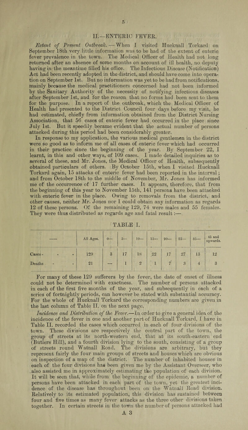 II.—ENTERIC FEVER. Extent of Present Outbreak.—When I visited Hucknall Torkard on September 18th very little information was to be had of the extent of enteric fever prevalence in the town. The Medical Officer of Health had not long returned after an absence of some months on account of ill health, no deputy having in the meantime filled his office. The Infectious Disease (Notification) Act had been recently adopted in the district, and should have come into opera¬ tion on September 1st. But no information was yet to be had from notifications, mainly because the medical practitioners concerned had not been informed by the Sanitary Authority of the necessity of notifying infectious diseases after September 1st, and for the reason that no forms had been sent to them for the purpose. In a report of the outbreak, which the Medical Officer of Health had presented to the District Council four days before my visit, he had estimated, chiefly from information obtained from the District Nursing Association, that 56 cases of enteric fever had occurred in the place since July 1st. But it speedily became evident that the actual number of persons attacked during this period had been considerably greater. In response to my application, the various medical gentlemen in the district were so good as to inform me of all cases of enteric fever which had occurred in their practice since the beginning of the year. By September 22, I learnt, in this and other ways, of 109 cases. I made detailed inquiries as to several of these, and Mr. Jones, the Medical Officer of Health, subsequently obtained particulars of others. By October 15th, when I visited Hucknall Torkard again, 15 attacks of enteric fever had been reported in the interval; and from October 18th to the middle of November, Mr. Jones has informed me of the occurrence of 17 further cases. It appears, therefore, that from the beginning of this year to November 15th, 141 persons have been attacked with enteric fever in the place. Owing to removals from the district, and other causes, neither Mr. Jones nor I could obtain any information as regards 12 of these persons. Of the remaining 129, 74 were males and 55 females. They were thus distributed as regards age and fatal result:— TABLE I. — All Ages. 0— 5— 10— 15— 20— 25— 35— 45 and upwards. Cases - 129 3 17 18 22 17 27 13 12 Deaths 21 — 1 2 '_, 1 7 3 4 3 For many of these 129 sufferers by the fever, the date of onset of illness could not be determined with exactness. The number of persons attacked in each of the first five months of the year, and subsequently in each of a series of fortnightly periods, can however be stated with substantial accuracy. For the whole of Hucknall Torkard the corresponding numbers are given in the last column of Table II. on the next page. Incidence and Distribution of the Fever.—In order to give a general idea of the incidence of the fever in one and another part of Hucknall Torkard, I have in Table II. recorded the cases which occurred in each of four divisions of the town. These divisions are respectively the central part of the town, the group of streets at its north-western end, that at its south-eastern end (Butlers Hill), and a fourth division lying to the south, consisting of a group of streets round Watnall Road. The divisions are arbitrary, but they represent fairly the four main groups of streets and houses which are obvious on inspection of a map of the district. The number of inhabited houses in each of the four divisions has been given me by the Assistant Overseer, who also assisted me in approximately estimating the population of each division. It will be seen that, while from the beginning of the epidemic, a number of persons have been attacked in each part of the town, yet the greatest inci¬ dence of the disease has throughout been on the Watnall Road division. Relatively to its estimated population, this division has sustained between four and five times as many fever attacks as the three other divisions taken together. In certain streets in the town the number of persons attacked had