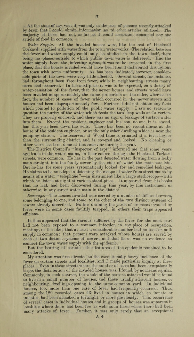 At the time of my visit it was only in the case of persons recently attacked by fever that I could obtain information as trf other articles of food. The majority of these had not, as far as I could ascertain, consumed any one article of food in common. Water Supply.—All the invaded houses were, like the rest of Hucknall Torkard, supplied with water from the town waterworks. The relation between the fever and water supply could only be studied in the town itself, there being no places outside to which public town water is delivered. Had the water supply been the infecting agent, it was to be expected, in the first place, that the houses invaded would have been found distributed throughout the town with some uniformity. As has been indicated, however, consider¬ able parts of the town were very little affected. Several streets, for instance, had throughout been free from fever, while in neighbouring streets many cases had occurred. In the next place it was to be expected, on a theory of wrater-causation of the fever, that the newer houses and streets would have been invaded in approximately the same proportion as the older, whereas, in fact, the number of cases of fever which occurred in the newer streets and houses had been disproportionately few. Further, I did not obtain any facts which pointed to pollution of the public water supply. I saw no reason to question the purity of the water which feeds the two deep wells at Calverton. They are properly enclosed, and there was no sign of leakage of surface water into them. Except the resident engineer and his son, no one, it is stated, has this year been down the wells. There has been no recent illness at the house of the resident engineer, or at the only other dwelling which is near the pumping station. The reservoir at Wood Lane is situated at a level higher than the surrounding district, and is covered and locked. No cleaning or other work has been done at this reservoir during the year. The District Council’s “inspector of taps” informed me that some years ago leaks in the water mains, in their course through the Hucknall Torkard streets, were common. He has in the past detected water flowing from a leaky main straight into the faulty sewer by the side of which the main was laid. But he has for some years systematically looked for and remedied leakages. He claims to be an adept in detecting the escape of water from street mains by means of a water “ telephone”—an instrument like a large stethoscope—with which he listens at night at various stand-pipes. It appeared from his books that no leak had been discovered during this year, by this instrument or otherwise, in any street water main in the district. Sewerage.—The houses invaded were served by a number of different sewers, some belonging to one, and some to the other of the two distinct systems of sewers already described. Gullies draining the yards of premises invaded by fever were in some cases faultily trapped, in others their traps appeared efficient. It thus appeared that the various sufferers by the fever for the most part had not been exposed to a common infection in any place of occupation, meeting, or the like ; that at least a considerable number had no food or milk supply in common ; that persons were attacked whose houses are served by each of two distinct systems of sewers, and that there was no evidence to connect the town water supply with the epidemic. But the bearing of certain other features of the epidemic remained to be considered. My attention was first directed to the exceptionally heavy incidence of the fever on certain streets and localities, and I made particular inquiry at these places. Even in those streets where the number of cases had been exceptionally large, the distribution of the invaded houses was, I found, by no means regular. Commonly, in such a street, the whole of the persons attacked would be found to live in a small number of houses, and those usually adjacent houses, or neighbouring dwellings opening to the same common yard. In individual houses, too, more than one case of fever had frequently occurred. Thus, among the 129 recorded cases 43 lived in houses in which an inmate or inmates had been attacked a fortnight or more previously. This occurrence of several cases in individual houses and in groups of houses was apparent in localities where there had been few as well as in those where there had been many attacks of fever. Further, it was only rarely that an exceptional