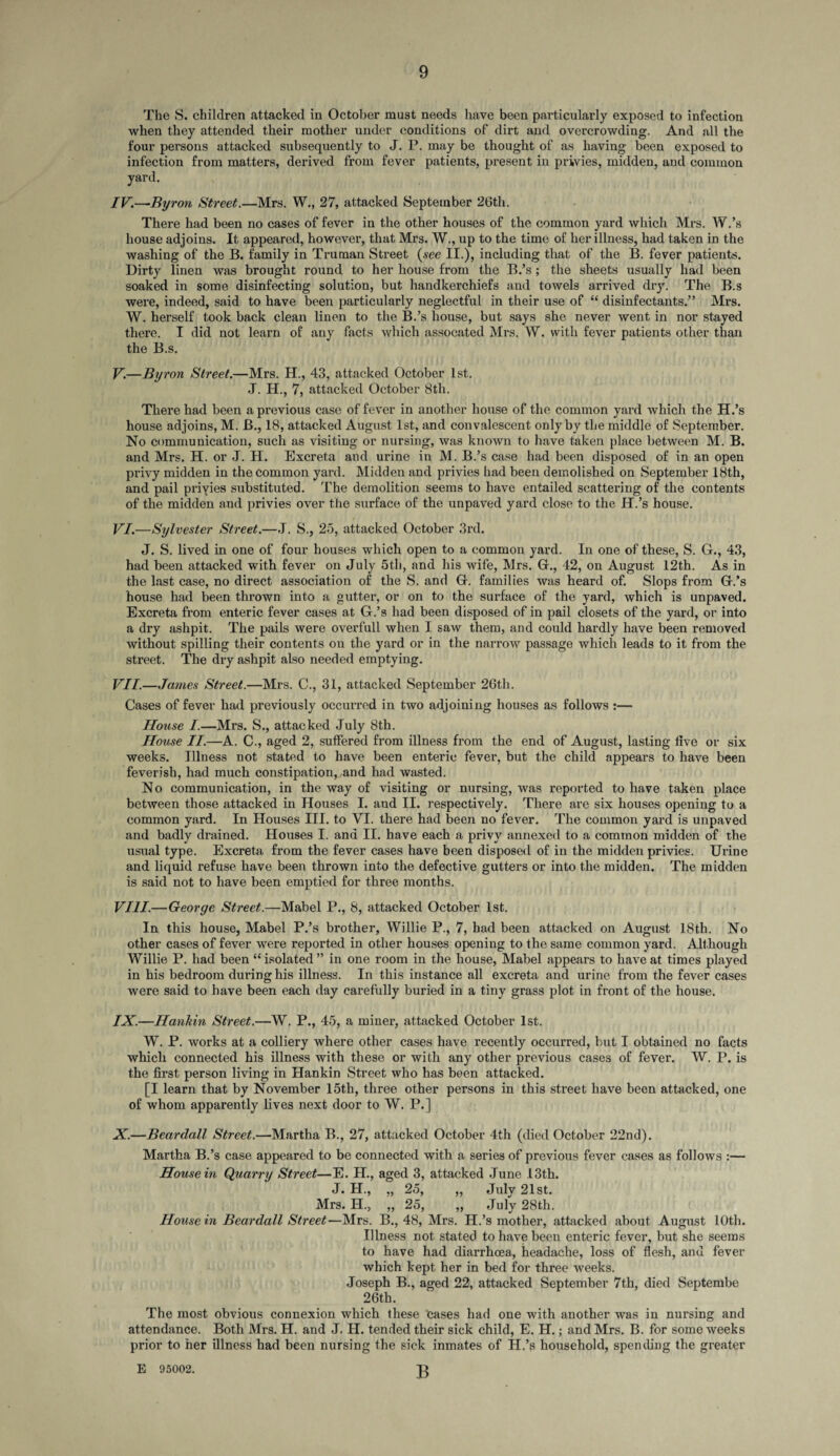 The S. children attacked in October must needs have been particularly exposed to infection when they attended their mother under conditions of dirt and overcrowding. And all the four persons attacked subsequently to J. P. may be thought of as having been exposed to infection from matters, derived from fever patients, present in privies, midden, and common yard. IV. —Byron Street.—Mrs. W., 27, attacked September 26tli. There had been no cases of fever in the other houses of the common yard which Mrs. W.’s house adjoins. It appeared, however, that Mrs. W., up to the time of her illness, had taken in the washing of the B. family in Truman Street (see II.), including that of the B. fever patients. Dirty linen was brought round to her house from the B.’s; the sheets usually had been soaked in some disinfecting solution, but handkerchiefs and towels arrived dry. The B.s were, indeed, said to have been particularly neglectful in their use of “ disinfectants.” Mrs. W. herself took back clean linen to the B.’s house, but says she never went in nor stayed there. I did not learn of any facts which assocated Mrs. W. with fever patients other than the B.s. V. -By ron Street.—Mrs. H., 43, attacked October 1st. J. H., 7, attacked October 8tli. There had been a previous case of fever in another house of the common yard which the H.’s house adjoins, M. B., 18, attacked August 1st, and convalescent only by the middle of September. No communication, such as visiting or nursing, was known to have taken place between M. B. and Mrs. H. or J. H. Excreta and urine in M. B.’s case had been disposed of in an open privy midden in the common yard. Midden and privies had been demolished on September 18th, and pail priyies substituted. The demolition seems to have entailed scattering of the contents of the midden and privies over the surface of the unpaved yard close to the H.’s house. VI. —Sylvester Street.—J. S., 25, attacked October 3rd. J. S. lived in one of four houses which open to a common yard. In one of these, S. G., 43, had been attacked with fever on July 5th, and his wife, Mrs. G., 42, on August 12th. As in the last case, no direct association of the S. and G. families was heard of. Slops from G.’s house had been thrown into a gutter, or on to the surface of the yard, which is unpaved. Excreta from enteric fever cases at G.’s had been disposed of in pail closets of the yard, or into a dry ashpit. The pails were overfull when I saw them, and could hardly have been removed without spilling their contents on the yard or in the narrow passage which leads to it from the street. The dry ashpit also needed emptying. VII. —James Street.—Mrs. C., 31, attacked September 26th. Cases of fever had previously occurred in two adjoining houses as follows :— House I.—Mrs. S., attacked July 8th. House II.—A. C., aged 2, suffered from illness from the end of August, lasting five or six weeks. Illness not stated to have been enteric fever, but the child appears to have been feverish, had much constipation,,and had wasted. No communication, in the way of visiting or nursing, was reported to have taken place between those attacked in Houses I. and II. respectively. There are six houses opening to a common yard. In Houses III. to VI. there had been no fever. The common yard is unpaved and badly drained. Houses I. and II. have each a privy annexed to a common midden of the usual type. Excreta from the fever cases have been disposed of in the midden privies. Urine and liquid refuse have been thrown into the defective gutters or into the midden. The midden is said not to have been emptied for three months. VIII. —George Street.—Mabel P., 8, attacked October 1st. In this house, Mabel P.’s brother, Willie P., 7, had been attacked on August 18th. No other cases of fever were reported in other houses opening to the same common yard. Although Willie P. had been “ isolated ” in one room in the house, Mabel appears to have at times played in his bedroom during his illness. In this instance all excreta and urine from the fever cases were said to have been each day carefully buried in a tiny grass plot in front of the house. IX. —Hankin Street.—W. P., 45, a miner, attacked October 1st. W. P. works at a colliery where other cases have recently occurred, but I obtained no facts which connected his illness with these or with any other previous cases of fever. W. P. is the first person living in Hankin Street who has been attacked. [I learn that by November 15th, three other persons in this street have been attacked, one of whom apparently lives next door to W. P.] X. —Beardall Street.—Martha B., 27, attacked October 4th (died October 22nd). Martha B.’s case appeared to be connected with a series of previous fever cases as follows :— House in Quarry Street—E. H., aged 3, attacked June 13th. J. H., „ 25, „ July 21st. Mrs. H., „ 25, „ July 28th. House in Beardall Street—Mrs. B., 48, Mrs. H.’s mother, attacked about August 10th. Illness not stated to have been enteric fever, but she seems to have had diarrhoea, headache, loss of flesh, and fever which kept her in bed for three weeks. Joseph B., aged 22, attacked September 7th, died Septembe 26th. The most obvious connexion which these cases had one with another was in nursing and attendance. Both Mrs. H. and J. H. tended their sick child, E. H.; and Mrs. B. for some weeks prior to her illness had been nursing the sick inmates of H.’s household, spending the greater B E 95002.