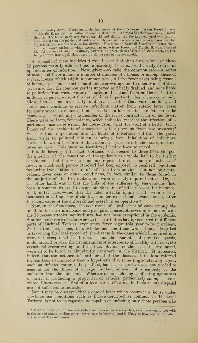 part of her day there. Occasionally she had meals at the H.’s house. When Joseph B. was ill Martha B. assisted her mother in looking after him. As regards other conditions, I noted that the H.’s house in Quarry Street was old and damp, that the unpaved yard was faultily levelled and that the privies and middens which received excreta from the fever cases had the objectionable characters usual in the district. B.’s house in Beardall Street is of better class, and has its own garden, in which excreta and urine from Joseph and Martha B. were disposed of. At the time of Airs. B.’s illness, however, no precautions of this kind were taken, excreta being thrown into a pail closet used by all the rest of the household. As a result of these inquiries it would seem that almost every one of these 15 persons recently attacked had, apparently, been exposed locally to diverse opportunities of infection. Now, given—to take the common case—a series of attacks of fever among a number of inmates of a house, or among those of several houses which adjoin a common yard, all the fever cases being treated at home, often under conditions of undue crowding, and frequently also of dirt; given also that the common yard is unpaved and badly drained, and so is liable to pollution from waste water of houses and soakage from middens ; that the middens or pail closets, at the best of times imperfectly cleaned, are commonly allowed to become over full; and given further that yard, midden, and closet pails continue to receive infectious matter from enteric fever cases for many weeks or months, it must needs be a hopeless task to determine the exact way in which any one member of the series contracted his or her fever. There were no facts, for instance, which indicated whether the infection of a particular case arose within the house from what, for want of a better term, I may call the accidents of association with a previous fever case or cases ;* whether from importation into the house of infectious soil from the yard; from visits to polluted midden or privy; from inhalation of infectious particles blown in the form of dust about the yard or into the house, or from other sources. This question, therefore, I had to leave unsolved. But the bearing of the facts obtained with regard to these 15 cases upon the question of the causation of the epidemic as a whole had to be further considered. Did the whole epidemic represent a succession of attacks of fever, in which each person attacked had been exposed to localized conditions favouring transmission to him of infection from previous, but not long ante¬ cedent, fever case or cases—conditions, in fact, similar to those found in the majority of the 15 attacks which were specially inquired into ? Or, on the other hand, was it that the bulk of the sufferers by the epidemic Trad been in common exposed to some single source of infection—as, for instance, food, milk, water—and that the later attacks inquired into were merely instances of a lingering of the fever, under exceptional circumstances, after the main cause of the outbreak had ceased to be operative ? Now, in the first place, the occurrence of local series of cases among the inhabitants of certain houses and groups of houses, observed in connexion with the 15 recent attacks inquired into, had not been exceptional in the epidemic. Similar local series of cases were to be heard of as having occurred in different parts of Hucknall Torkard ever since fever began this year to be prevalent. And in the next place, the unwholesome conditions which I have described as favouring the local spread of the disease in the cases which I inquired into were not exceptional conditions. Thus the character of premises, yards, middens, and privies, the circumstances of intercourse of healthy with sick, the occasional overcrowding, and the like, obvious in the cases I have noted, were all to be found as abundantly elsewhere in the district. It appeared, indeed, that the instances of local spread of the disease, of the kind referred to, had been so numerous that a hypothesis that some single infecting agent, such as infected water, milk, or food, had been operative was not needed to account for the illness of a large number, or even of a majority of the sufferers from the epidemic. Whether or no such single infecting agent was operative in producing a proportion of attacks, particularly among persons whose illness was the first of a local series of cases, the facts at my disposal are not sufficient to indicate. But it may be observed that a case of fever which occurs in a house under unwholesome conditions such as I have described as common in Hucknall Torkard, is not to be regarded as capable of infecting only those persons who * Such an infection, for instance (whatever its exact nature may be), as is occasionally met with in the case of nurses tending enteric fever cases in hospital, and is likely to have been more potent in Hucknall Torkard houses.