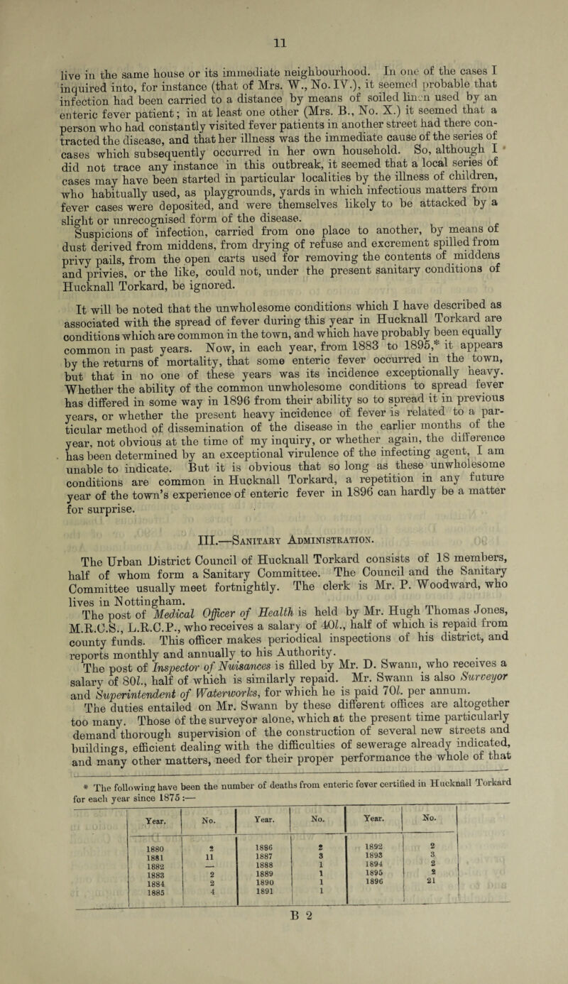 live in the same house or its immediate neighbourhood. In one of the cases I inquired into, for instance (that of Mrs. W., No. IV.), it seemed probable that infection had been carried to a distance by means of soiled linen used by an enteric fever patient; in at least one other (Mrs. B., No. X.) it seemed that a person who had constantly visited fever patients in another street had there con¬ tracted the disease, and that her illness was the immediate cause of the series of cases which subsequently occurred in her own household. So, although I did not trace any instance in this outbreak, it seemed that a local series of cases may have been started in particular localities by the illness of children, who habitually used, as playgrounds, yards in which infectious matters from fever cases were deposited, and were themselves likely to be attacked by a slight or unrecognised form of the disease. Suspicions of infection, carried from one place to another, by means of dust derived from middens, from drying of refuse and excrement spilled from privy pails, from the open carts used for removing the contents of middens and privies, or the like, could not, under the present sanitary conditions of Hucknall Torkard, be ignored. It will be noted that the unwholesome conditions which I have described as associated with the spread of fever during this year in Hucknall Torkard are conditions which are common in the town, and which have probably been equally common in past years. Now, in each year, from 1883 to 1895 * it appears by the returns of mortality, that some enteric fever occurred in the town, but that in no one of these years was its incidence exceptionally heavy. Whether the ability of the common unwholesome conditions to spread fever has differed in some way in 1896 from their ability so to spread it in previous years, or whether the present heavy incidence of fever is related to a par¬ ticular method of dissemination of the disease in the earlier months of the year, not obvious at the time of my inquiry, or whether again, the difference has been determined by an exceptional virulence of the infecting agent, I am unable to indicate. But it is obvious that so long as these unwholesome conditions are common in Hucknall Torkard, a repetition in any future year of the town’s experience of enteric fever in 1896 can hardly be a matter for surprise. III.—Sanitary Administration. The Urban District Council of Hucknall Torkard consists of 18 members, half of whom form a Sanitary Committee. The Council and the Sanitary Committee usually meet fortnightly. The clerk is Mr. P. Woodward, who lives in Nottingham. ,,,,,, tt i mi t The post of Medical Officer of Health is held by Mr. Hugh Thomas Jones, M.R.C.S., L.R.C.P., who receives a salary of 40L, half of which is repaid from county funds. This officer makes periodical inspections of his district, and reports monthly and annually to his Authority. The post of Inspector oj Nuisances is filled by Mr. D. Swann, who receives a salary of 80Z., half of which is similarly repaid. Mr. Swann is also Surveyor and Superintendent of Waterworks, for which he is paid 701. per annum. The duties entailed on Mr. Swann by these different offices are altogether too many. Those of the surveyor alone, which at the present time particularly demand thorough supervision of the construction of several new streets and buildings, efficient dealing with the difficulties of sewerage already indicated, and many other matters, need for their proper performance the whole of that * The following have been the number of deaths from enteric fever certified in Hucknall Torkard for each year since 1875 :— Year. No. Year. No. Year. No. 1880 9 1886 2 1892 2 1881 11 1887 3 1893 3 1882 _ 1888 1 1894 2 1883 2 1889 1 1895 2 1884 2 1890 1 1896 21 1885 4 1891 1 - ---- --