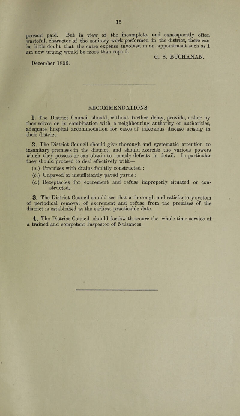 present paid. But in view of the incomplete, and consequently often wasteful, character of the sanitary work performed in the district, there can be little doubt that the extra expense involved in an appointment such as I am now urging would be more than repaid. G. S. BUCHANAN. December 1896. RECOMMENDATIONS. 1. The District Council should, without further delay, provide, either by themselves or in combination with a neighbouring authority or authorities, adequate hospital accommodation for cases of infectious disease arising in their district. 2. The District Council should give thorough and systematic attention to insanitary premises in the district, and should exercise the various powers which they possess or can obtain to remedy defects in detail. In particular they should proceed to deal effectively with— (a.) Premises with drains faultily constructed ; (b.) Unpaved or insufficiently paved yards ; (c.) Receptacles for excrement and refuse improperly situated or con¬ structed. 3. The District Council should see that a thorough and satisfactory system of periodical removal of excrement and refuse from the premises of the district is established at the earliest practicable date. 4. The District Council should forthwith secure the whole time service of a trained and competent Inspector of Nuisances.