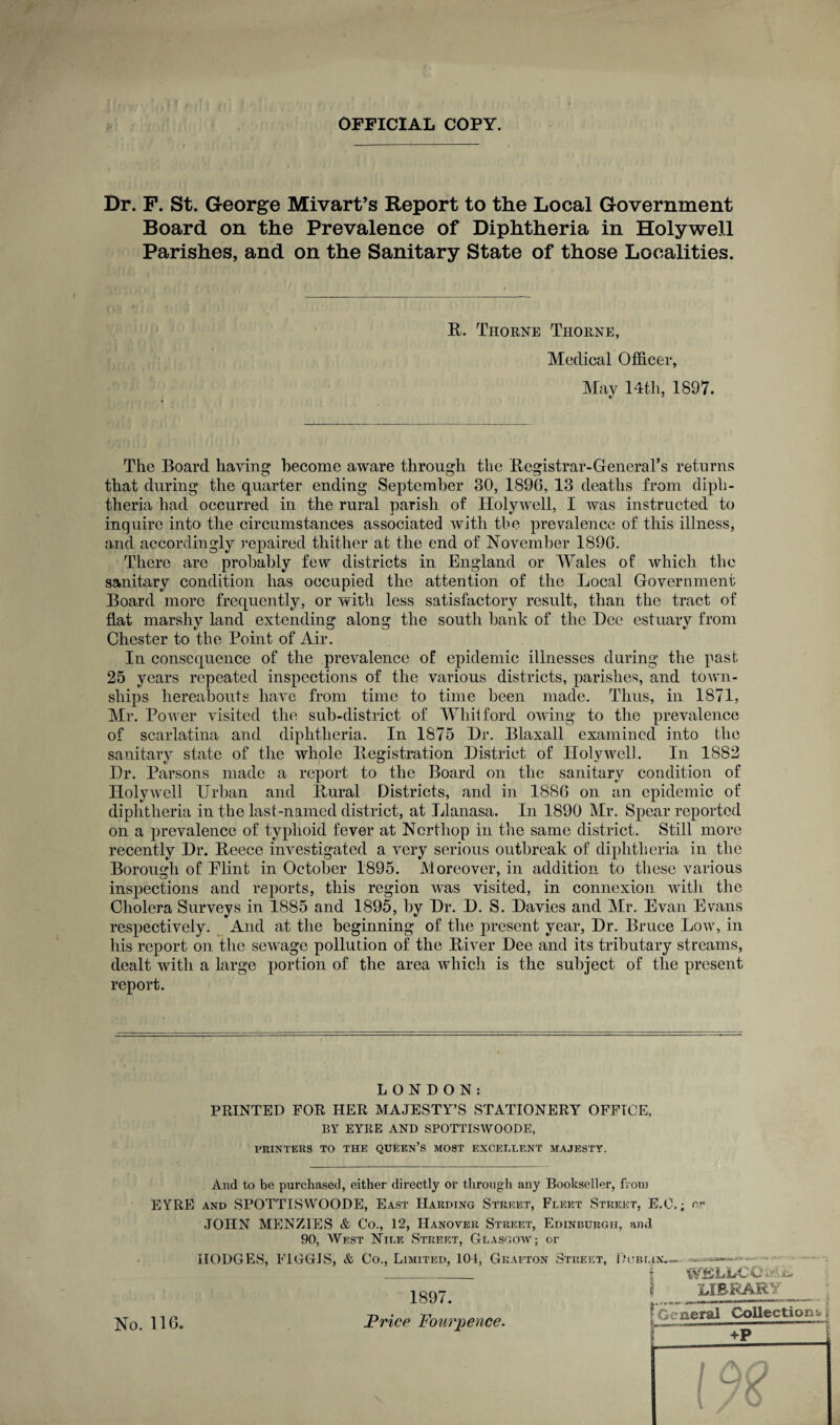 OFFICIAL COPY. Dr. F. St. George Mivart’s Report to the Local Government Board on the Prevalence of Diphtheria in Holywell Parishes, and on the Sanitary State of those Localities. R. Thorne Thorne, Medical Officer, May 14th, 1897. The Board having become aware through the Registrar-General’s returns that during the quarter ending September 30, 1896, 13 deaths from diph¬ theria had occurred in the rural parish of Holywell, I was instructed to inquire into the circumstances associated with tbe prevalence of this illness, and accordingly repaired thither at the end of November 1890. There are probably few districts in England or Wales of which the sanitary condition has occupied the attention of the Local Government Board more frequently, or with less satisfactory result, than the tract of flat marshy land extending along the south bank of the Dee estuary from Chester to the Point of Air. In consequence of the prevalence of epidemic illnesses during the past 25 years repeated inspections of the various districts, parishes, and town¬ ships hereabouts have from time to time been made. Thus, in 1871, Mr. Pow er visited the sub-district of Whit ford owing to the prevalence of scarlatina and diphtheria. In 1875 Dr. Blaxall examined into the sanitary state of the whole Registration District of Holywell. In 1882 Dr. Parsons made a report to the Board on the sanitary condition of Holywell Urban and Rural Districts, and in 1886 on an epidemic of diphtheria in the last-named district, at Llanasa. In 1890 Mr. Spear reported on a prevalence of typhoid fever at Ncrtliop in the same district. Still more recently Dr. Reece investigated a very serious outbreak of diphtheria in the Borough of Flint in October 1895. Moreover, in addition to these various O •• ••• inspections and reports, this region was visited, in connexion with the Cholera Surveys in 1885 and 1895, by Dr. D. S. Davies and Mr. Evan Evans respectively. And at the beginning of the present year, Dr. Bruce Low, in his report on the sewage pollution of the River Dee and its tributary streams, dealt with a large portion of the area which is the subject of the present report. LONDON: PRINTED FOR HER MAJESTY’S STATIONERY OFFICE, BY EYRE AND SPOTTISWOODE, PRINTERS TO THE QUEEN’S MOST EXCELLENT MAJESTY. And to be purchased, either directly or through any Bookseller, from EYRE and SPOTTISWOODE, East Harding Street, Fleet Street, E.O.; e*- JOHN MENZIES & Co., 12, Hanover Street, Edinburgh, and 90, West Nile Street, Glasgow; or HODGES, FIGGJS, & Co., Limited, 101, Grafton Street, 1897. Price Pour pence. Goblin.. W!SLLCOo‘.& LIBRARY I General Collections +P No. 116. +P